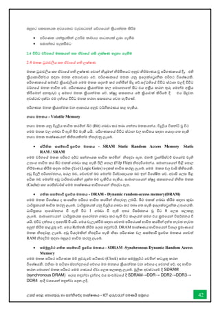 උසස් තපළ තතොරතුරු හො සන්නිතේද තොක්ෂණය - ICT ගුරුවරුන්න පමණයි සමූහය 42
nyqyr ilikhl wjYH;dj jevigyka fõ.fhka l%shd;aul lsßu
• mß.Kl hka;%hlska Wmßu ld¾hh idOkhla ,nd .ekSu
• iudka;r ieliSug
2'4 úúO j¾.fha u;lhka iy tajdfha .;s ,laIK yÿkd .ekSu
2.4 මතක ධුරොවලිය සහ ඒවොතේ ගති ලක්ෂණ
මතක ධුරොවලිය සහ ඒවොතේ ගති ලක්ෂණ තවොන්න ියුමන්න ිර්මිතයට අනුව ිර්මොණය වූ පරිගණකතේ දී, එහි
ක්‍රියොකොරීත්වය සඳහො මතක අතයොවශය තේ. පරිගණකතේ මතක යනු ඉතලක්තරොික පරිපථ විතශ්ෂයකි.
පරිගණකතේ සමස්ථ ක්‍රියොවලියම තමම මතක පදනම් කර ගිමින්න සිදු තේ.පද්ධතිතේ විවිධ ස්ථොන වලදී විවිධ
වර්ගතේ මතක භොවිත තේ. පරිගණකය ක්‍රියොත්මක කල තමොතහොතත් සිට එය අක්‍රීය කරන තුරු තමන්නම අක්‍රීය
කිරීතමන්න අනතුරුව ද සමහර මතක ක්‍රියොත්මක තේ. ක්ුද්‍ර සකසනය යම් ක්‍රියොවක් කිරීතම් දී එය සිදුවන
අවස්ථොව දක්වො එම දත්තය විවිධ මතක හරහො සකසනය තවත පැමිතේ.
පරිගණක මතක ක්‍රියොත්මක වන ආකොරය අනුව වර්ීකරණය කළ හැකිය.
නශ‍ මතකය - Volatile Memory
නශය මතක යනු විදුලිය භොවිත කරමින්න බිට් (Bit) ගබඩො කර තබො ගන්නනො මතකයන්නය. විදුලිය විසන්නි වූ විට
තමම මතක වල ගබඩො ී ඇති බිට් මැකී යයි. පරිගණකතේ විවිධ ස්ථොන වල භොවිතය සඳහො තයොදො ගත හැකි
නශය මතක තොක්ෂණයන්න කිහිපයකින්නම ිපදවනු ලැතබ්.
• ස්ිතික සසම්භාවී ප්‍රතේශ මතකය - SRAM Static Random Access Memory Static
RAM / SRAM
තමම වර්ගතේ මතක පරිපථ අර්ධ සන්නනොයක භොවිත කරමින්න ිපදවො ඇත. එනම් රොන්නසිස්ටර් ඩතයෝඩ වැි
උපොංග භොවිත කර බිට් එකක් ගබඩො කළ හැකි පිලි තපොල (Filp Flop) ිපදීතමන්නය. සමොනයතයන්න පිළි තපොල
ිර්මොණය කිරීම සඳහො තර්ක ද්වොර (Logic Gates) තදකක් භොවිත කරනු ලැතබ්. තමම මකත වල වොසි කිහිපයකි.
අඩු විදුලි පරිතභෝජනය, සරල බව, තේගවත් බව තමන්නම විශ්වොසදොයක බව ඉන්න විතශ්ෂිත තේ. අවොසි තලස මිළ
අික බව තමන්නම අඩු ධොරිතොවයකින්න යුක්ත බව දැකිවිය හැකිය. සොමොනයතයන්න ක්ුද්‍ර සකසනතේ ිහිත මතක
(Cache) සහ තරජිස්ටර්ස් තමම තොක්ෂණය භොවිතතයන්න ිපදවො ඇත.
• ගතික සසම්භාවී ප්‍රතේශ මතකය - DRAM - Dynamic random-access memory(DRAM)
තමම මතක විතශ්ෂය ද සංගෘහිත පරිපථ භොවිත කරමින්න ිපදවනු ලබයි. බිට් එකක් ගබඩො කිරීම සඳහො කුඩො
ධොරිරකයක් බොවිත කරනු ලැතබ්. ධොරිරකයක් යනු විදුලිය ගබඩො කර තබො ගත හැකි ඉතලක්තරොික උපොගයකි.
ධොරිරකය ආතරෝපනය ී ඇති විට 1 ගබඩො ී ඇති අතර විසර්ජනය වූ විට 0 තලස සලකනු
ලැතබ්. සොමොතනයයන්න ධොරිරකයක ආතරෝපන ගබඩො කර ඇති විට කොලයත් සමග එය ක්‍රමතයන්න විසර්ජනය ී
යයි. එවිට දත්තය ද අතහෝසි ී යයි. තමය වැලැක්ීම සඳහො තවනම පරිපථයක් භොවිත කරමින්න දත්ත නැවත නැවත
අලුත් කිරීම කළයුතු තේ. තමය Refresh කිරීම තලස හඳුන්නවයි. DRAM තොක්ෂණය භොවිතතයන්න විශොල ප්‍රමොණතේ
මතක ිපදවනු ලැතබ්. අඩු වියදමකින්න ිපදවිය හැකි ිසො පරිගණක වල සසම්භොී ප්‍රතේශ මතකය තහවත්
RAM ිපදීම සඳහො බහුලව භොවිත කරනු ලැතබ්.
• සමමුහුර්ථ ගතික සසම්භාවී ප්‍රතේශ මතකය - SDRAM -Synchronous Dynamic Random Access
Memory
තමම මතක පරිපථ පරිගණක මේ පුවරුතේ ඝටිකොව (Clock) සමග සමමුහුර්ථ තවමින්න කටයුතු කරන
විතශ්ෂයකි. එිසො ම ඝටිකො ස්පන්නදනතේ තේගය මත මතකය ක්‍රියොත්මක වන තේගය ද තවනස් තේ. අද භොවිත
කරන තබොතහෝ මතක පරිපථ තමම ගණතේ ඒවො තලස සලකනු ලැතබ්. මූලික අවස්ථොතේ දී SDRAM
(synchronous DRAM) තලස හඳුන්නවො දුන්නනද එය සංවර්ධතේ දී SDRAM→DDR→ DDR2→DDR3→
DDR4 ආදී වශතයන්න හඳුන්නවො තදන ලදි.
 