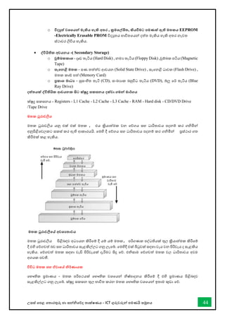 උසස් තපළ තතොරතුරු හො සන්නිතේද තොක්ෂණය - ICT ගුරුවරුන්න පමණයි සමූහය 44
o විදුත් වශතයන්න මැකිය හැකි අතර , ක්‍රමතල්ඛිත, කියවීමට පමණක් ඇති මතකය EEPROM
-Electrically Erasable PROM විදුතය භොවිතතයන්න දත්ත මැකිය හැකි අතර නැවත
ස්ථොවර ලිවිය හැකිය.
• ද්වවියිතික අචයනය -( Secondary Storage)
o චුම්බකකාශ - දෘඩ තැටිය (Hard Disk) , නමය තැටිය (Floppy Disk) ,චුම්බක පටිය (Magnetic
Tape)
o සැතනළි මතක - ඝණ තත්ත්ව ආචයන (Solid State Drive) , සැතනළි ධොවක (Flash Drive) ,
මතක කෝ පත් (Memory Card)
o ප්‍රකාශ මාධ‍ - සුසංහිත තැටි (CD), සංඛ්‍යොක බහුවිධ තැටිය (DVD), බ්ලු තර් තැටිය (Blue
Ray Drive)
දත්තයක් ද්වවිතියික ආචයනක සිට ක්ුද්‍ර සකසනය දක්වා ගමන්න මාර්ගය
ක්ුද්‍ර සකසනය - Registers - L1 Cache - L2 Cache - L3 Cache - RAM - Hard disk - CD/DVD Drive
/Tape Drive
මතක ධුරාවලිය
මතක ධූරොවලිය යනු එක් එක් මතක , එය ක්‍රියොත්මක වන තේගය සහ ධොරිතොවය පදනම් කර ගිමින්න
අනුපිළිතවලකට සකස් කර ඇති ආකොරයයි. තමහි දී තේගය සහ ධොරිතොවය පදනම් කර ගිමින්න ප්‍රස්ථොර ගත
කිරීමක් කළ හැකිය.
මතක ධූරාවලිතේ අවශ‍තාවය
මතක ධූරොවලිය පිළිබඳව අධයයන කිරීතම් දී යම් යම් මතක, පරිගණක පද්ධතියක් තුල ක්‍රියොත්මක කිරීතම්
දී එහි තේගවත් බව සහ ධොරිතොවය සැළකිල්ලට ගනු ලැතබ්. තමහිදී එක් බිටුවක් සඳහො වැය වන පිරිවැය ද සැළකිය
හැකිය. තේගවත් මතක සඳහො වැඩි පිරිවැයක් දැරීමට සිදු තේ. එිසොම තේගවත් මතක වල ධොරිතොවය අවම
අගයක පවතී.
විවිධ මතක සහ ඒවාතේ නිර්ණායක
තභෞතික ප්‍රමොණය - මතක පරිපථයක් තභෞතික වශතයන්න ිෂ්පොදනය කිරීතම් දී එහි ප්‍රමොණය පිළිබඳව
සැළකිල්ලට ගනු ලැතබ්. ක්ුද්‍ර සකසන තුල භොවිත කරන මතක තභෞතික වශතයන්න ඉතොම කුඩො තේ.
 