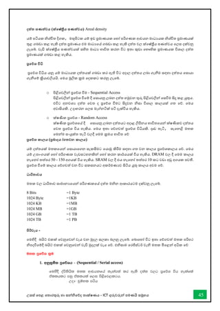 උසස් තපළ තතොරතුරු හො සන්නිතේද තොක්ෂණය - ICT ගුරුවරුන්න පමණයි සමූහය 45
දත්ත ඝණත්වය (ක්තෂ්ත්‍රීය ඝණත්වය) Areal density
යම් පටියක ිශ්ිත දිගක, මතුපිටක යම් ඉඩ ප්‍රමොණයක තහෝ පරිගණක ආචයන මොධයයක ිශ්ිත ප්‍රමොණයක්
තුළ ගබඩො කළ හැකි දත්ත ප්‍රමොණය එම මොධයතේ ගබඩො කළ හැකි දත්ත වල ක්තෂ්ත්‍රීය ඝණත්වය තලස දක්වනු
ලැතබ්. වැඩි ක්තෂ්ත්‍රීය ඝණත්වයක් සහිත මොධය භොවිත කරන විට ඉතො කුඩො තභෞතික ප්‍රමොණයක විශොල දත්ත
ප්‍රමොණයක් ගබඩො කළ හැකිය.
ප්‍රතේශ විධි
ප්‍රතේශ විිය යනු යම් මොධයයක දත්තයක් ගබඩො කර ඇති විට අදොල දත්තය ලබො ගැනීම සඳහො දත්තය තසොයො
ගැනීතම් ක්‍රියොවලියයි. තමය මූලික ක්‍රම තදකකට කරනු ලැතබ්.
o පිළිතවලින්න ප්‍රතේශ ීම - Sequential Access
පිළිතවලින්න ප්‍රතේශ ීතම් දී තසොයනු ලබන දත්ත හමුවන තුරු පිළිතවලින්න තසීම සිදු කළ යුතුය.
එවිට අනවශය දත්ත තවත ද ප්‍රතේශ ීමට සිදුවන ිසො විශොල කොලයක් ගත තේ. තමය
අවොසියකි. උදොහරන තලස මැේනටික් පටි දැක්විය හැකිය.
o ක්ෂණික ප්‍රතේශ - Random Access
ක්ෂණික ප්‍රතේශතේ දී තසොයනු ලබන දත්තයට අදොළ ලිපිනය භොවිතතයන්න ක්ෂණිකව දත්තය
තවත ප්‍රතේශ විය හැකිය. තමය ඉතො තේගවත් ප්‍රතේශ විියකි. දෘඩ තැටි, සැතනළි මතක
තමන්නම සංයුක්ත තැටි වලදී තමම ක්‍රමය භොවිත තේ
ප්‍රතේශ කාලය (ප්‍රමාදය /ගතවන කාලය)
යම් දත්තයක් මතකතයන්න තසොයොතගන සැකසීමට තයොමු කිරීම සඳහො ගත වන කොලය ප්‍රතේශකොලය තේ. තමය
යම් උපොංගයක් තහෝ පරිගණක වැඩසටහනකින්න තහෝ කරන කොර්යයක් විය හැකිය. DRAM වල දී තමම කොලය
නැතනෝ තත්පර 50 - 150 අගයක් විය හැකිය. SRAM වල දී එය නැතනෝ තත්පර 10 කට වඩො අඩු අගයක පවතී.
ප්‍රතේශ ීතම් කොලය තේගවත් වන විට සකසනයට අකර්මණයව සිටිය යුතු කොලය අවම තේ.
ධාරිතාවය
මතක වල ධොරිතොව සොමොනයතයන්න පරිගණකතේ දත්ත මින ආකොරයටම දක්වනු ලැතබ්.
8 Bits =1 Byte
1024 Byte =1KB
1024 KB =1MB
1024 MB =1GB
1024 GB =1 TB
1024 TB =1 PB
පිරිවැය -
තමහිදී බයිට් එකක් තවනුතවන්න වැය වන මුදල සලකො බලනු ලැතබ්. තබොතහෝ විට ඉතො තේගවත් මතක පරිපථ
ිපදීතම්දී බයිට් එකක් තවනුතවන්න වැඩි මුදලක් වැය තේ. එිසොම තරජිස්ටර් වැි මතක මිතළන්න අික තේ
u;l m%fõY l%u
1' wkql%ñl m%fõYh - (Sequential / Serial access)
fuysoS oaú;shsl u;l wdphkfha ;ekam;a lr we;s o;a; j,g m%fõY úh yelafla
tallhlg miq tallhla f,i ms<sfj,lgh'
Wod- pqïNl máh
 