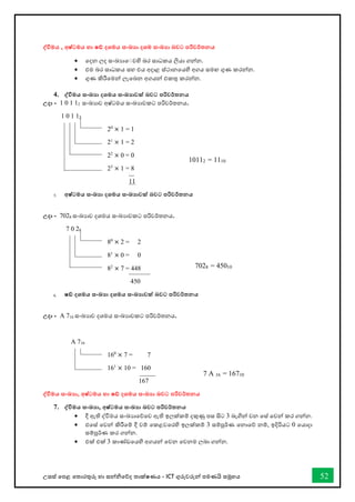 උසස් තපළ තතොරතුරු හො සන්නිතේද තොක්ෂණය - ICT ගුරුවරුන්න පමණයි සමූහය 52
ද්වවිමය , අෂ්ටමය හා ෂඩ් දශමය සංඛ්‍ා දශම සංඛ්‍ා බවට පරිවර්තනය
• තදන ලද සංඛ්‍යොත වහි බර සොධකය ලියො ගන්නන.
• එම බර සොධකය සහ එය අදොළ ස්ථොනතයහි අගය සමඟ ගුණ කරන්නන.
• ගුණ කිරීතමන්න ලැතබන අගයන්න එකතු කරන්නන.
4. ද්වවිමය සංඛ්‍ා දශමය සංඛ්‍ාවක් බවට පරිවර්තනය
උදා - 1 0 1 12 සංඛ්‍යොව අෂ්ටමය සංඛ්‍යොවකට පරිවර්තනය.
1 0 1 12
20
× 1 = 1
21
× 1 = 2
22
× 0 = 0
23
× 1 = 8
11
5. අෂ්ටමය සංඛ්‍ා දශමය සංඛ්‍ාවක් බවට පරිවර්තනය
උදා - 7028 සංඛ්‍යොව දශමය සංඛ්‍යොවකට පරිවර්තනය.
7 0 28
80
× 2 = 2
81
× 0 = 0
82
× 7 = 448
450
6. ෂඩ් දශමය සංඛ්‍ා දශමය සංඛ්‍ාවක් බවට පරිවර්තනය
උදා - A 716 සංඛ්‍යොව දශමය සංඛ්‍යොවකට පරිවර්තනය.
A 716
160
× 7 = 7
161
× 10 = 160
167
ද්වවිමය සංඛ්‍ා, අෂ්ටමය හා ෂඩ් දශමය සංඛ්‍ා බවට පරිවර්තනය
7. ද්වවිමය සංඛ්‍ා, අෂ්ටමය සංඛ්‍ා බවට පරිවර්තනය
• දී ඇති ද්විමය සංඛ්‍යොතේතව ඇති ඉලක්කම් දකුණු පස සිට 3 බැගින්න වන තස් තවන්න කර ගන්නන.
• එතස් තවන්න කිරීතම් දී වම් තකළවතරහි ඉලක්කම් 3 සම්පූර්ණ තනොතේ නම්, ඉදිරියට 0 තයොදො
සම්පූර්ණ කර ගන්නන.
• එක් එක් 3 කොේඩතයහි අගයන්න තවන තවනම ලබො ගන්නන.
10112 = 1110
7028 = 45010
7 A 16 = 16710
028 = 45010
 