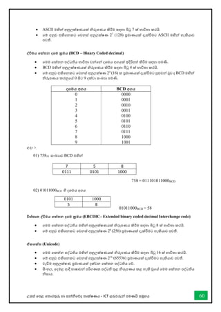 උසස් තපළ තතොරතුරු හො සන්නිතේද තොක්ෂණය - ICT ගුරුවරුන්න පමණයි සමූහය 60
• ASCII මඟින්න අනුලක්ෂණයක් ිරූපණය කිරීම සඳහො බිටු 7 ක් භොවිතො කරයි.
• තම් අනුව එකිතනකට තවනස් අනුලක්ෂණ 27
(128) ප්‍රමොණයක් දැක්ීමට ASCII මඟින්න හැකියොව
පවතී.
ද්වවිමය තක්තන දශම ක්‍රමය (BCD – Binary Coded decimal)
• තමම තක්තන පද්ධතිය භොවිතො වන්නතන්න දශමය අගයක් ඉදිරිපත් කිරීම සඳහො පමණි.
• BCD මඟින්න අනුලක්ෂණයක් ිරූපණය කිරීම සඳහො බිටු 4 ක් භොවිතො කරයි.
• තම් අනුව එකිතනකට තවනස් අනුලක්ෂණ 24
(16) ක ප්‍රමොණයක් දැක්ීමට පුළුවන්න වුව ද BCD මඟින්න
ිරූපණය කරනුතේ 0 සිට 9 දක්වො සංඛ්‍යො පමණි.
දශමය අගය BCD අගය
0 0000
1 0001
2 0010
3 0011
4 0100
5 0101
6 0110
7 0111
8 1000
9 1001
උදො :-
01) 75810 සංඛ්‍යොව BCD මඟින්න
7 5 8
0111 0101 1000
02) 01011000BCD හි දශමය අගය
විස්කෘත ද්වවිමය තක්තන දශම ක්‍රමය (EBCDIC– Extended binary coded decimal Interchange code)
• තමම තක්තන පද්ධතිය මඟින්න අනුලක්ෂණයක් ිරූපණය කිරීම සඳහො බිටු 8 ක් භොවිතො කරයි.
• තම් අනුව එකිතනකට තවනස් අනුලක්ෂණ 28
(256) ප්‍රමොණයක් දැක්ීමට හැකියොව පවතී.
ඒකතක්ත (Unicode)
• තමම තකත්න පද්ධතිය මඟින්න අනුලක්ෂණයක් ිරූපණය කිරීම සඳහො බිටු 16 ක් භොවිතො කරයි.
• තම් අනුව එකිතනකට තවනස් අනුලක්ෂණ 216
(65536) ප්‍රමොණයක් දැක්ීමට හැකියොව පවතී.
• වැඩිම අනුලක්ෂණ ප්‍රමොණයක් දක්වන තක්තන පද්ධතිය තේ.
• සිංහල, තදමළ ආදී භොෂොවන්න පරිගණක පද්ධති තුළ ිරූපණය කළ හැකි වූතේ තමම තක්තන පද්ධතිය
ිසොය.
0101 1000
5 8
01011000BCD = 58
758 = 011101011000BCD
 