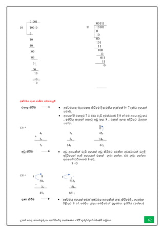 උසස් තපළ තතොරතුරු හො සන්නිතේද තොක්ෂණය - ICT ගුරුවරුන්න පමණයි සමූහය 62
01001
10 10010
0
10
10
00
00
01
00
10
10
0
අෂ්ටමය අංක ගණිත තමතහයුම්
එකතු කිරීම • අෂ්ටමය සංඛ්‍යො එකතු කිරීතම් දී පැවතිය හැක්තක් 0 - 7 දක්වො අගයන්න
පමණි.
• අගයන්නහි එකතුව 7 ට වඩො වැඩි අවස්ථොතේ දී 8 න්න එම අගය අඩු කර
, ඉතිරිය සදහන්න තකොට අඩු කළ 8 , එකක් තලස ඉදිරියට රැතගන
යන්නන.
උදො - 1
48 78 458
38 58 148
78 148 612
අඩු කිරීම • අඩු අගයකින්න වැඩි අගයක් අඩු කිරීමට පවතින අවස්ථොවන්න වලදී
ඉදිරිතයන්න ඇති අගතයන්න එකක් ලබො ගන්නන. එම ලබො ගන්නනො
අගතයහි වටිනොකම 8 තේ.
උදො -
508 7328
38 518
458 6612
ගුණ කිරීම • අෂ්ටමය අගයක් තවත් අෂ්ටමය අගයකින්න ගුණ කිරීතම්දී , ලැතබන
පිළිතුර 8 න්න තබදිය යුතුය.තබදීතමන්න ලැතබන ඉතිරිය (තශ්ෂය)
00111
11 10101
0
10
00
101
11
100
11
011
11
0
+
−
8
1
8 +3
1
 