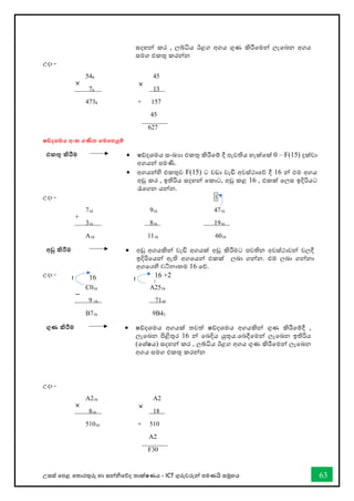උසස් තපළ තතොරතුරු හො සන්නිතේද තොක්ෂණය - ICT ගුරුවරුන්න පමණයි සමූහය 63
සදහන්න කර , ලබ්ිය ඊළග අගය ගුණ කිරීතමන්න ලැතබන අගය
සමග එකතු කරන්නන
උදො -
548 45
78 13
4738 + 157
45
627
ෂඩ්දශමය අංක ගණිත තමතහයුම්
එකතු කිරීම • ෂ්දශමය සංඛ්‍යො එකතු කිරීතම් දී පැවතිය හැක්තක් 0 – F(15) දක්වො
අගයන්න පමණි.
• අගයන්නහි එකතුව F(15) ට වඩො වැඩි අවස්ථොතේ දී 16 න්න එම අගය
අඩු කර , ඉතිරිය සදහන්න තකොට, අඩු කළ 16 , එකක් තලස ඉදිරියට
රැතගන යන්නන.
උදො - 1
716 916 4716
316 816 1916
A16 1116 6016
අඩු කිරීම • අඩු අගයකින්න වැඩි අගයක් අඩු කිරීමට පවතින අවස්ථොවන්න වලදී
ඉදිරිතයන්න ඇති අගතයන්න එකක් ලබො ගන්නන. එම ලබො ගන්නනො
අගතයහි වටිනොකම 16 තේ.
උදො -
C016 A2516
9 16 7116
B716 9B42
ගුණ කිරීම • ෂ්දශමය අගයක් තවත් ෂ්දශමය අගයකින්න ගුණ කිරීතම්දී ,
ලැතබන පිළිතුර 16 න්න තබදිය යුතුය.තබදීතමන්න ලැතබන ඉතිරිය
(තශ්ෂය) සදහන්න කර , ලබ්ිය ඊළග අගය ගුණ කිරීතමන්න ලැතබන
අගය සමග එකතු කරන්නන
උදො -
A216 A2
816 18
51016 + 510
A2
F30
× ×
+
−
× ×
16
1 16 +2
1
 