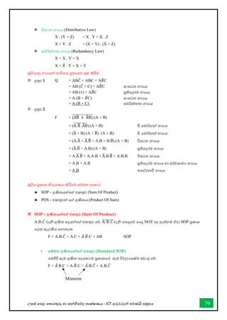උසස් තපළ තතොරතුරු හො සන්නිතේද තොක්ෂණය - ICT ගුරුවරුන්න පමණයි සමූහය 79
 විඝටන නයොය (Distributive Law)
X . (Y + Z) = X . Y + X . Z
X + Y . Z = (X + Y) . (X + Z)
 ස්තමරික්තතා නයොය (Redundancy Law)
X + X . Y = X
X + 𝑋
̅ . Y = X + Y
බූලියොනු නයොයන්න භොවිතය ප්‍රකොශන සුළු කිරීම.
 උදා: 1 Q = AB𝐶̅ + ABC + A𝐵
̅C
= AB (𝐶̅ + C) + A𝐵
̅C ස්තංඝටන නයාය
= AB (1) + A𝐵
̅C ප්‍රතිවලෝම නයාය
= A (B + 𝐵
̅C) ස්තංඝටන නයාය
= A (B + C) ස්තමරික්තතා නයාය
 උදා: 2
F = (AB
̅ + A
̅B)
̅̅̅̅̅̅̅̅̅̅̅̅̅̅̅.(A + B)
= (A. B
̅
̅̅̅̅̅̅.A
̅B
̅̅̅̅).(A + B) ඩි වමෝර්කගන් නයාය
= (A
̅ + B).(A + B
̅). (A + B) ඩි වමෝර්කගන් නයාය
= (A.A
̅ + A
̅.B
̅ + A.B + B.B
̅).(A + B) විඝටන නයාය
= (A
̅.B
̅+ A.B).(A + B) ප්‍රතිවලෝම නයාය
= A.A
̅.B
̅ + A.A.B + A
̅.B.B
̅ + A.B.B විඝටන නයාය
= A.B + A.B ප්‍රතිවලෝම නයාය හො සර්වසොමය නයොය
= A.B තවද්වභ්‍ාී නයාය
බූලීය ප්‍රකොශ ිරූපණය කිරීතම් සම්මත ආකොර
 SOP - ගුණිතයන්නතේ එකතුව (Sum Of Product)
 POS - එකතුවන්න තේ ගුණිතය (Product Of Sum)
 SOP - ගුණිතයන්නතේ එකතුව (Sum Of Product)
A.B.𝐶̅ වැි ගුණිත පදයන්නතේ එකතුව තේ. A. B. C
̅̅̅̅̅̅̅̅වැි තපොදුතේ තයදූ NOT පද ඇත්නම් ඒවො SOP ප්‍රකොශ
තලස සැලකිය වනාහැක.
F = A.B.𝐶̅ + A.C + 𝐴̅.𝐵
̅.C + AB SOP
 සම්මත ගුණිතයන්නතේ එකතුව (Standard SOP)
තමහිදී සෑම ගුණිත පදයකටම ප්‍රකොශවේ සෑම විචලයයක්ම අඩංගු තේ.
F = 𝐴̅.B.C + A.𝐵
̅.C + 𝐴̅.B.𝐶̅ + A.B.𝐶̅
Minterm
 