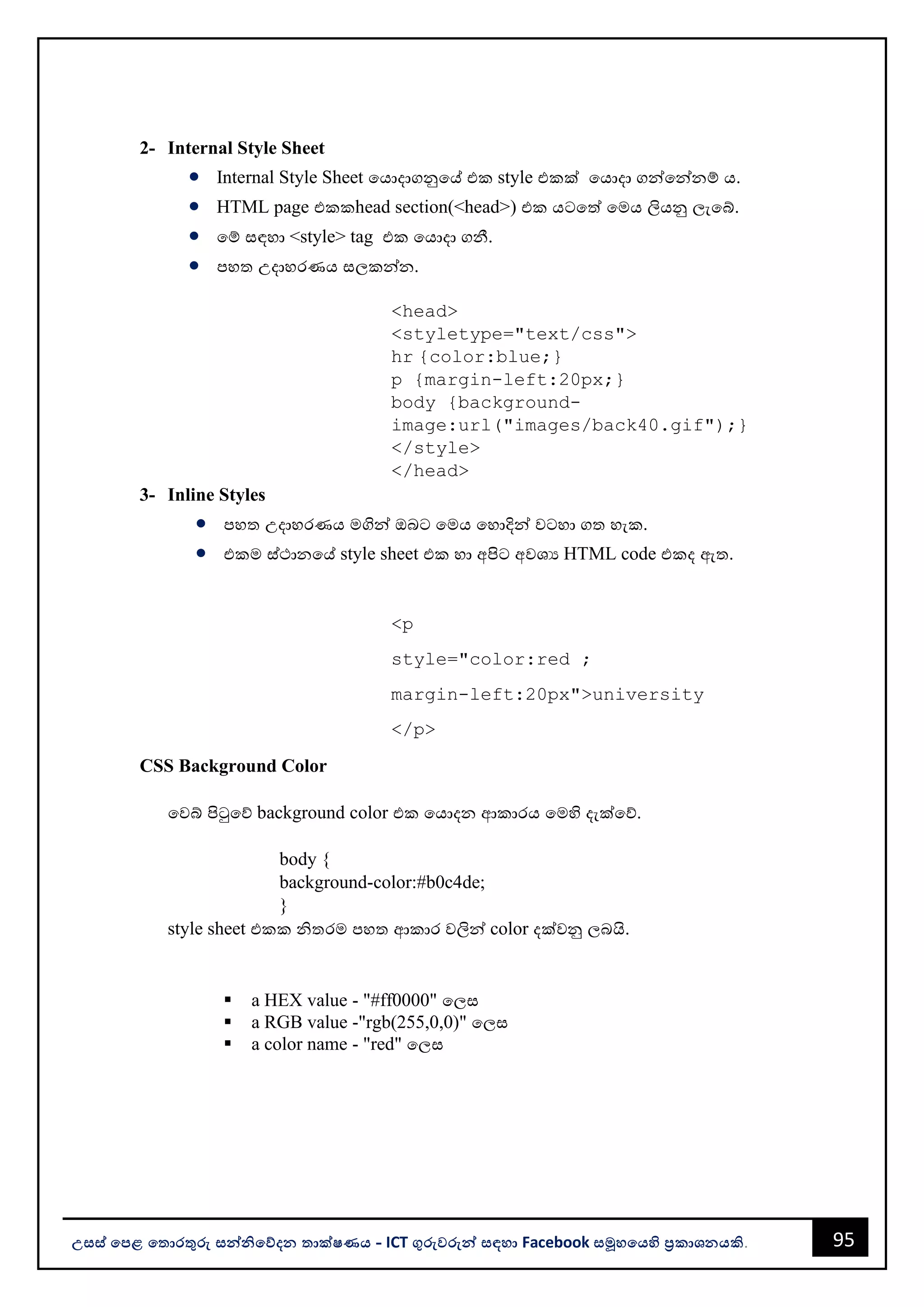 95
උසස් පෙළ ප ොරතුරු සන්නිපේදන ොක්ෂණය - ICT ගුරුවරුන්න සඳහො Facebook සමූහපයහි ප්‍රකොශනයකි.
2- Internal Style Sheet
• Internal Style Sheet වයොදොගනුවේ එක style එකක් වයොදො ගන්නවන්නනම් ය.
• HTML page එකකhead section(<head>) එක යටවත් වමය ලියනු ලැවබ්.
• වම් සඳහො <style> tag එක වයොදො ගනී.
• පහත උදොහරණය සලකන්නන.
<head>
<styletype="text/css">
hr {color:blue;}
p {margin-left:20px;}
body {background-
image:url("images/back40.gif");}
</style>
</head>
3- Inline Styles
• පහත උදොහරණය මගින්න ඔෙට වමය වහොදින්න වටහො ගත හැක.
• එකම ස්ථොනවේ style sheet එක හො අපිට අවශය HTML code එකද ඇත.
<p
style="color:red ;
margin-left:20px">university
</p>
CSS Background Color
වවබ් පිටුවේ background color එක වයොදන ආකොරය වමහි දැක්වේ.
body {
background-color:#b0c4de;
}
style sheet එකක ිතරම පහත ආකොර වලින්න color දක්වනු ලෙයි.
▪ a HEX value - "#ff0000" වලස
▪ a RGB value -"rgb(255,0,0)" වලස
▪ a color name - "red" වලස
 