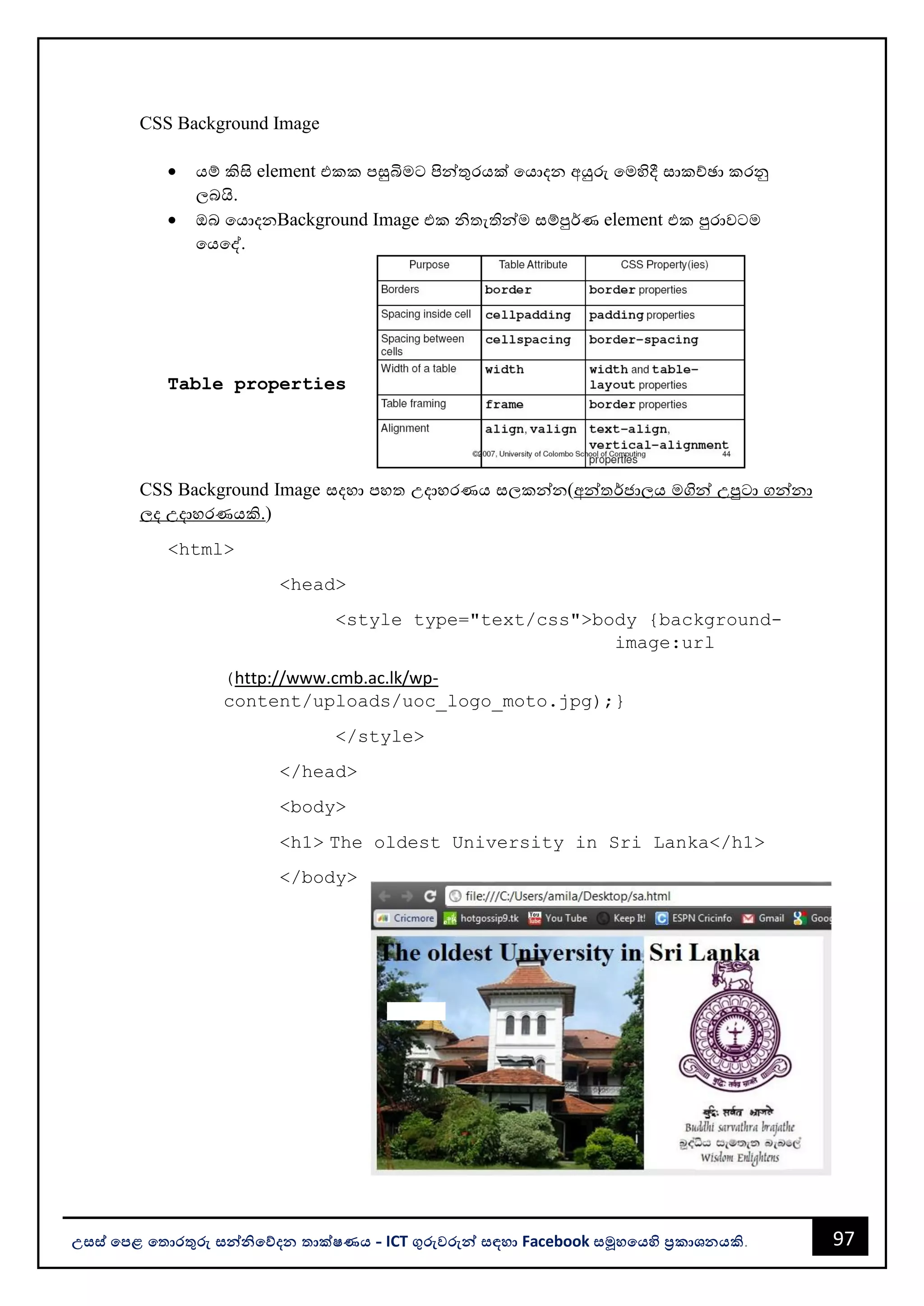 97
උසස් පෙළ ප ොරතුරු සන්නිපේදන ොක්ෂණය - ICT ගුරුවරුන්න සඳහො Facebook සමූහපයහි ප්‍රකොශනයකි.
CSS Background Image
• යම් කිසි element එකක පසුබිමට පින්නතුරයක් වයොදන අයුරු වමහිදී සොකච්ඡො කරනු
ලෙයි.
• ඔෙ වයොදනBackground Image එක ිතැතින්නම සම්පුර්ණ element එක පුරොවටම
වයවද්.
Table properties
CSS Background Image සදහො පහත උදොහරණය සලකන්නන(අන්නතර්ජොලය මගින්න උපුටො ගන්නනො
ලද උදොහරණයකි.)
<html>
<head>
<style type="text/css">body {background-
image:url
(http://www.cmb.ac.lk/wp-
content/uploads/uoc_logo_moto.jpg);}
</style>
</head>
<body>
<h1> The oldest University in Sri Lanka</h1>
</body>
 