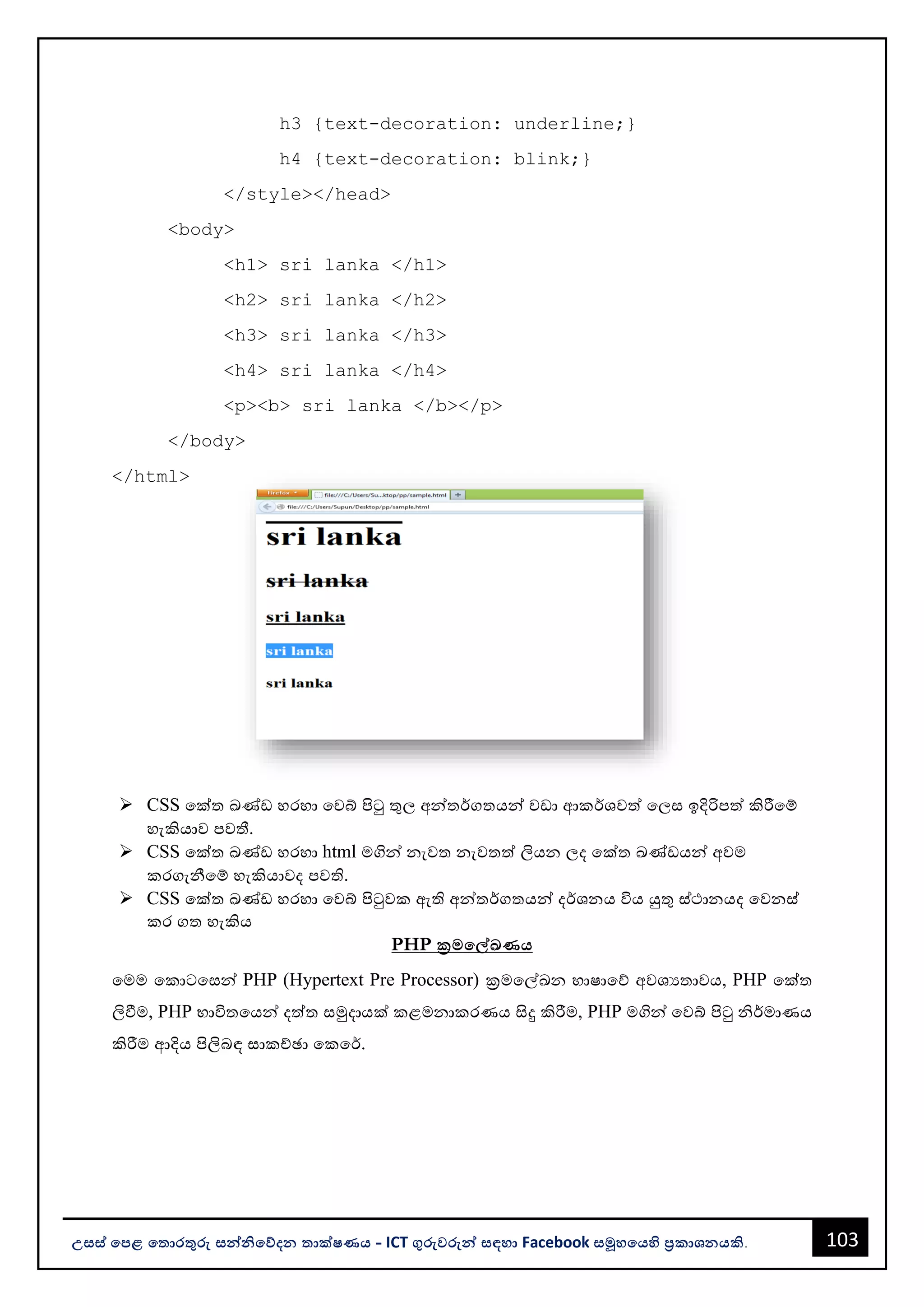 103
උසස් පෙළ ප ොරතුරු සන්නිපේදන ොක්ෂණය - ICT ගුරුවරුන්න සඳහො Facebook සමූහපයහි ප්‍රකොශනයකි.
h3 {text-decoration: underline;}
h4 {text-decoration: blink;}
</style></head>
<body>
<h1> sri lanka </h1>
<h2> sri lanka </h2>
<h3> sri lanka </h3>
<h4> sri lanka </h4>
<p><b> sri lanka </b></p>
</body>
</html>
➢ CSS වක්ත ඛණ්ඩ හරහො වවබ් පිටු තුල අන්නතර්ගතයන්න වඩො ආකර්ශවත් වලස ඉදිරිපත් කිරීවම්
හැකියොව පවතී.
➢ CSS වක්ත ඛණ්ඩ හරහො html මගින්න නැවත නැවතත් ලියන ලද වක්ත ඛණ්ඩයන්න අවම
කරගැනීවම් හැකියොවද පවති.
➢ CSS වක්ත ඛණ්ඩ හරහො වවබ් පිටුවක ඇති අන්නතර්ගතයන්න දර්ශනය විය යුතු ස්ථොනයද වවනස්
කර ගත හැකිය
PHP ක්‍රමපේඛණය
වමම වකොටවසන්න PHP (Hypertext Pre Processor) ක්‍රමවල්ඛන භොෂොවේ අවශයතොවය, PHP වක්ත
ලිවීම, PHP භොවිතවයන්න දත්ත සමුදොයක් කළමනොකරණය සිදු කිරීම, PHP මගින්න වවබ් පිටු ිර්මොණය
කිරීම ආදිය පිලිෙඳ සොකච්ඡො වකවර්.
 