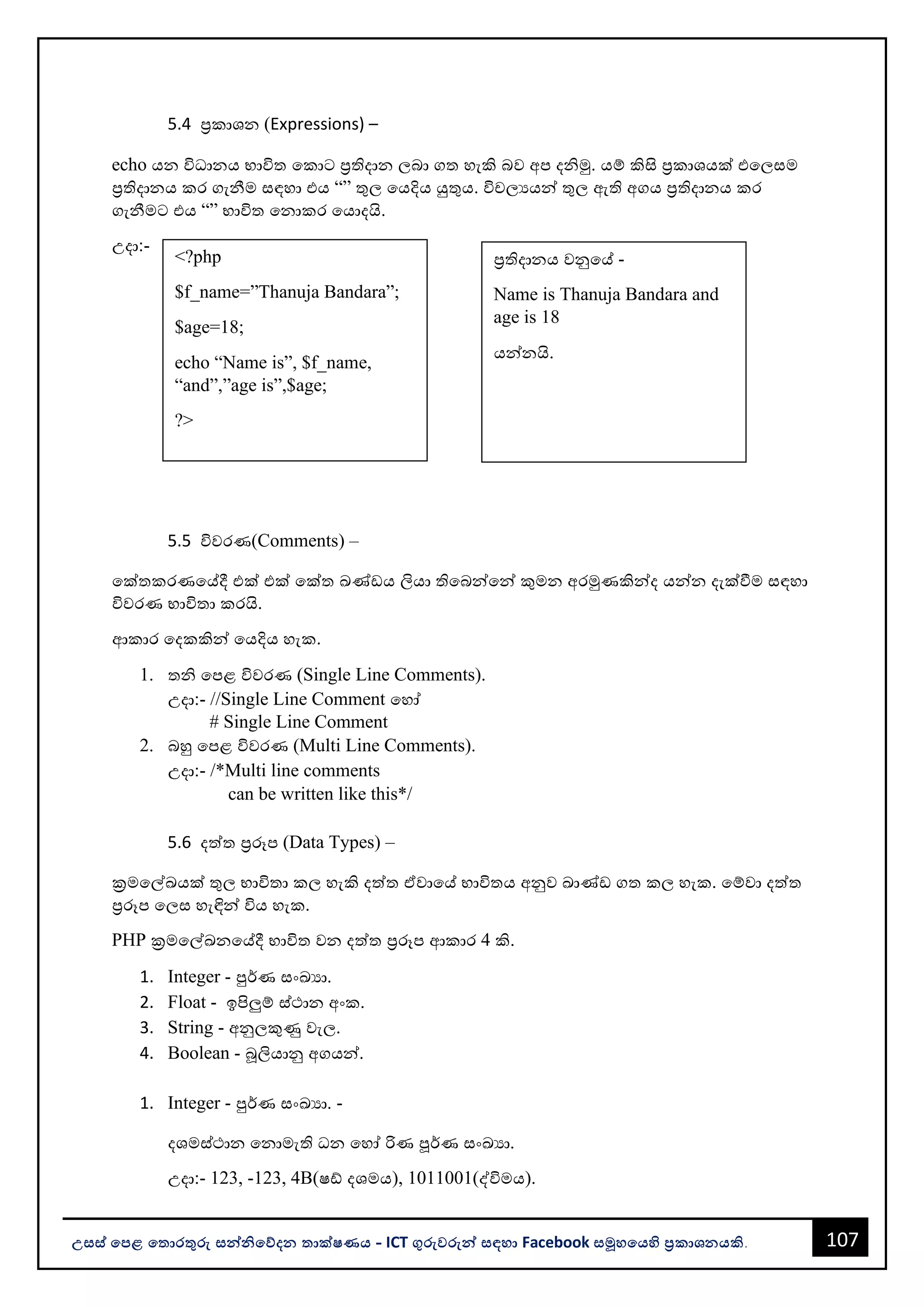 107
උසස් පෙළ ප ොරතුරු සන්නිපේදන ොක්ෂණය - ICT ගුරුවරුන්න සඳහො Facebook සමූහපයහි ප්‍රකොශනයකි.
<?php
$f_name=”Thanuja Bandara”;
$age=18;
echo “Name is”, $f_name,
“and”,”age is”,$age;
?>
ප්‍රතිදොනය වනුවේ -
Name is Thanuja Bandara and
age is 18
යන්නනයි.
5.4 ප්‍රකොශන (Expressions) –
echo යන විධොනය භොවිත වකොට ප්‍රතිදොන ලෙො ගත හැකි ෙව අප දිමු. යම් කිසි ප්‍රකොශයක් එවලසම
ප්‍රතිදොනය කර ගැනීම සඳහො එය “” තුල වයදිය යුතුය. විචලයයන්න තුල ඇති අගය ප්‍රතිදොනය කර
ගැනීමට එය “” භොවිත වනොකර වයොදයි.
උදො:-
5.5 විවරණ(Comments) –
වක්තකරණවේදී එක් එක් වක්ත ඛණ්ඩය ලියො තිවෙන්නවන්න කුමන අරමුණකින්නද යන්නන දැක්වීම සඳහො
විවරණ භොවිතො කරයි.
ආකොර වදකකින්න වයදිය හැක.
1. ති වපළ විවරණ (Single Line Comments).
උදො:- //Single Line Comment වහෝ
# Single Line Comment
2. ෙහු වපළ විවරණ (Multi Line Comments).
උදො:- /*Multi line comments
can be written like this*/
5.6 දත්ත ප්‍රරූප (Data Types) –
ක්‍රමවල්ඛයක් තුල භොවිතො කල හැකි දත්ත ඒවොවේ භොවිතය අනුව ඛොණ්ඩ ගත කල හැක. වම්වො දත්ත
ප්‍රරූප වලස හැඳින්න විය හැක.
PHP ක්‍රමවල්ඛනවේදී භොවිත වන දත්ත ප්‍රරූප ආකොර 4 කි.
1. Integer - පුර්ණ සංඛයො.
2. Float - ඉපිලුම් ස්ථොන අංක.
3. String - අනුලකුණු වැල.
4. Boolean - බූලියොනු අගයන්න.
1. Integer - පුර්ණ සංඛයො. -
දශමස්ථොන වනොමැති ධන වහෝ රිණ පූර්ණ සංඛයො.
උදො:- 123, -123, 4B(ෂඩ් දශමය), 1011001(ද්විමය).
 