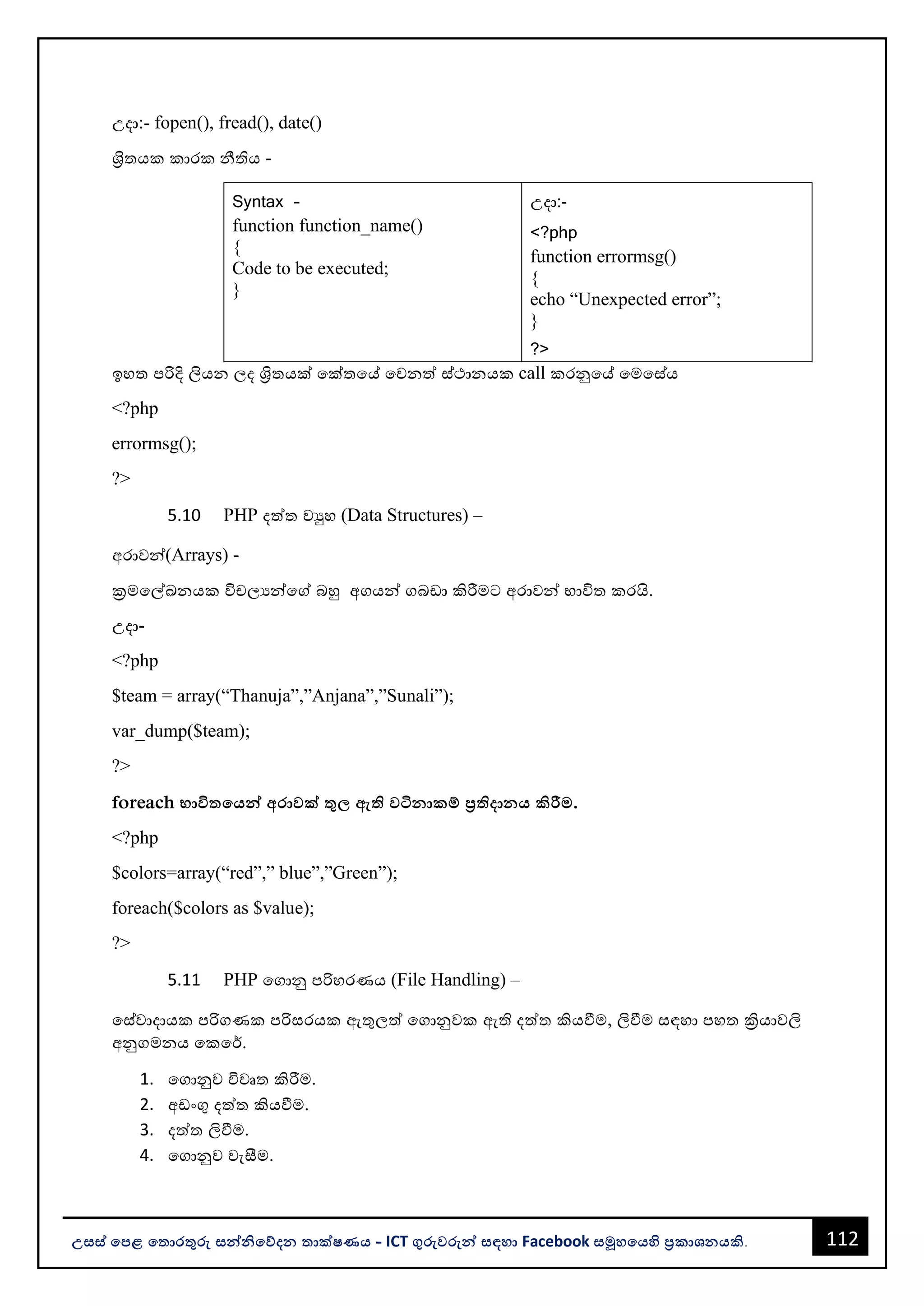 112
උසස් පෙළ ප ොරතුරු සන්නිපේදන ොක්ෂණය - ICT ගුරුවරුන්න සඳහො Facebook සමූහපයහි ප්‍රකොශනයකි.
උදො:- fopen(), fread(), date()
ශ්‍රිතයක කොරක නීතිය -
Syntax –
function function_name()
{
Code to be executed;
}
උදො:-
<?php
function errormsg()
{
echo “Unexpected error”;
}
?>
ඉහත පරිදි ලියන ලද ශ්‍රිතයක් වක්තවේ වවනත් ස්ථොනයක call කරනුවේ වමවස්ය
<?php
errormsg();
?>
5.10 PHP දත්ත වුහ (Data Structures) –
අරොවන්න(Arrays) -
ක්‍රමවල්ඛනයක විචලයන්නවේ ෙහු අගයන්න ගෙඩො කිරීමට අරොවන්න භොවිත කරයි.
උදො-
<?php
$team = array(“Thanuja”,”Anjana”,”Sunali”);
var_dump($team);
?>
foreach භොවි පයන්න අරොවක් තු ඇි වටිනොකම් ප්‍රිදොනය කිරීම.
<?php
$colors=array(“red”,” blue”,”Green”);
foreach($colors as $value);
?>
5.11 PHP වගොනු පරිහරණය (File Handling) –
වස්වොදොයක පරිගණක පරිසරයක ඇතුලත් වගොනුවක ඇති දත්ත කියවීම, ලිවීම සඳහො පහත ක්‍රියොවලි
අනුගමනය වකවර්.
1. වගොනුව විවෘත කිරීම.
2. අඩංගු දත්ත කියවීම.
3. දත්ත ලිවීම.
4. වගොනුව වැසීම.
 