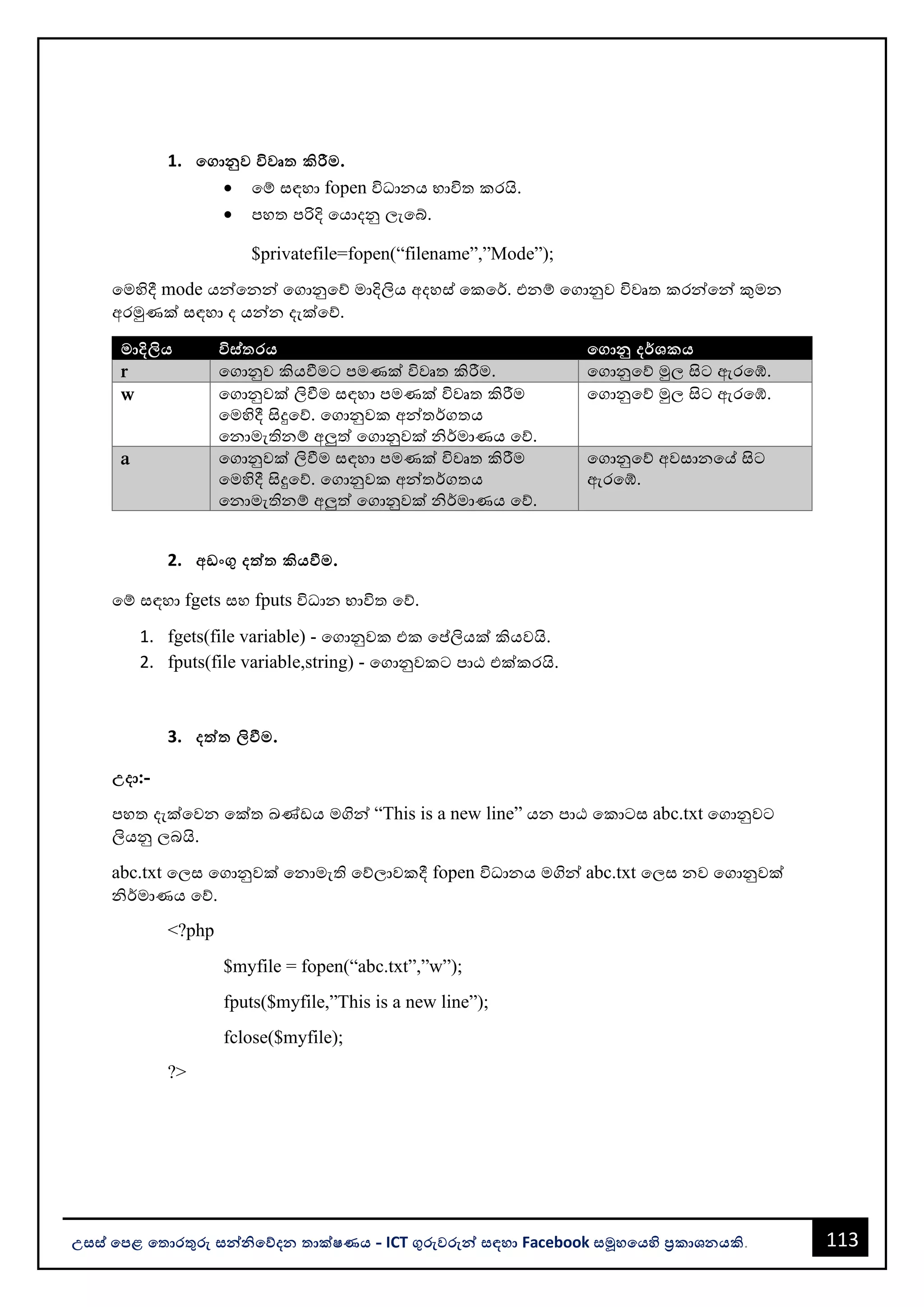 113
උසස් පෙළ ප ොරතුරු සන්නිපේදන ොක්ෂණය - ICT ගුරුවරුන්න සඳහො Facebook සමූහපයහි ප්‍රකොශනයකි.
1. පගොනුව විවෘ කිරීම.
• වම් සඳහො fopen විධොනය භොවිත කරයි.
• පහත පරිදි වයොදනු ලැවබ්.
$privatefile=fopen(“filename”,”Mode”);
වමහිදී mode යන්නවනන්න වගොනුවේ මොදිලිය අදහස් වකවර්. එනම් වගොනුව විවෘත කරන්නවන්න කුමන
අරමුණක් සඳහො ද යන්නන දැක්වේ.
මොදිලිය විස් රය පගොනු දර්ශකය
r වගොනුව කියවීමට පමණක් විවෘත කිරීම. වගොනුවේ මුල සිට ඇරවේ.
w වගොනුවක් ලිවීම සඳහො පමණක් විවෘත කිරීම
වමහිදී සිදුවේ. වගොනුවක අන්නතර්ගතය
වනොමැතිනම් අලුත් වගොනුවක් ිර්මොණය වේ.
වගොනුවේ මුල සිට ඇරවේ.
a වගොනුවක් ලිවීම සඳහො පමණක් විවෘත කිරීම
වමහිදී සිදුවේ. වගොනුවක අන්නතර්ගතය
වනොමැතිනම් අලුත් වගොනුවක් ිර්මොණය වේ.
වගොනුවේ අවසොනවේ සිට
ඇරවේ.
2. අඩංගු දත්ත කියවීම.
වම් සඳහො fgets සහ fputs විධොන භොවිත වේ.
1. fgets(file variable) - වගොනුවක එක වප්තලියක් කියවයි.
2. fputs(file variable,string) - වගොනුවකට පොඨ එක්කරයි.
3. දත්ත ලිවීම.
උදො:-
පහත දැක්වවන වක්ත ඛණ්ඩය මගින්න “This is a new line” යන පොඨ වකොටස abc.txt වගොනුවට
ලියනු ලෙයි.
abc.txt වලස වගොනුවක් වනොමැති වේලොවකදී fopen විධොනය මගින්න abc.txt වලස නව වගොනුවක්
ිර්මොණය වේ.
<?php
$myfile = fopen(“abc.txt”,”w”);
fputs($myfile,”This is a new line”);
fclose($myfile);
?>
 
