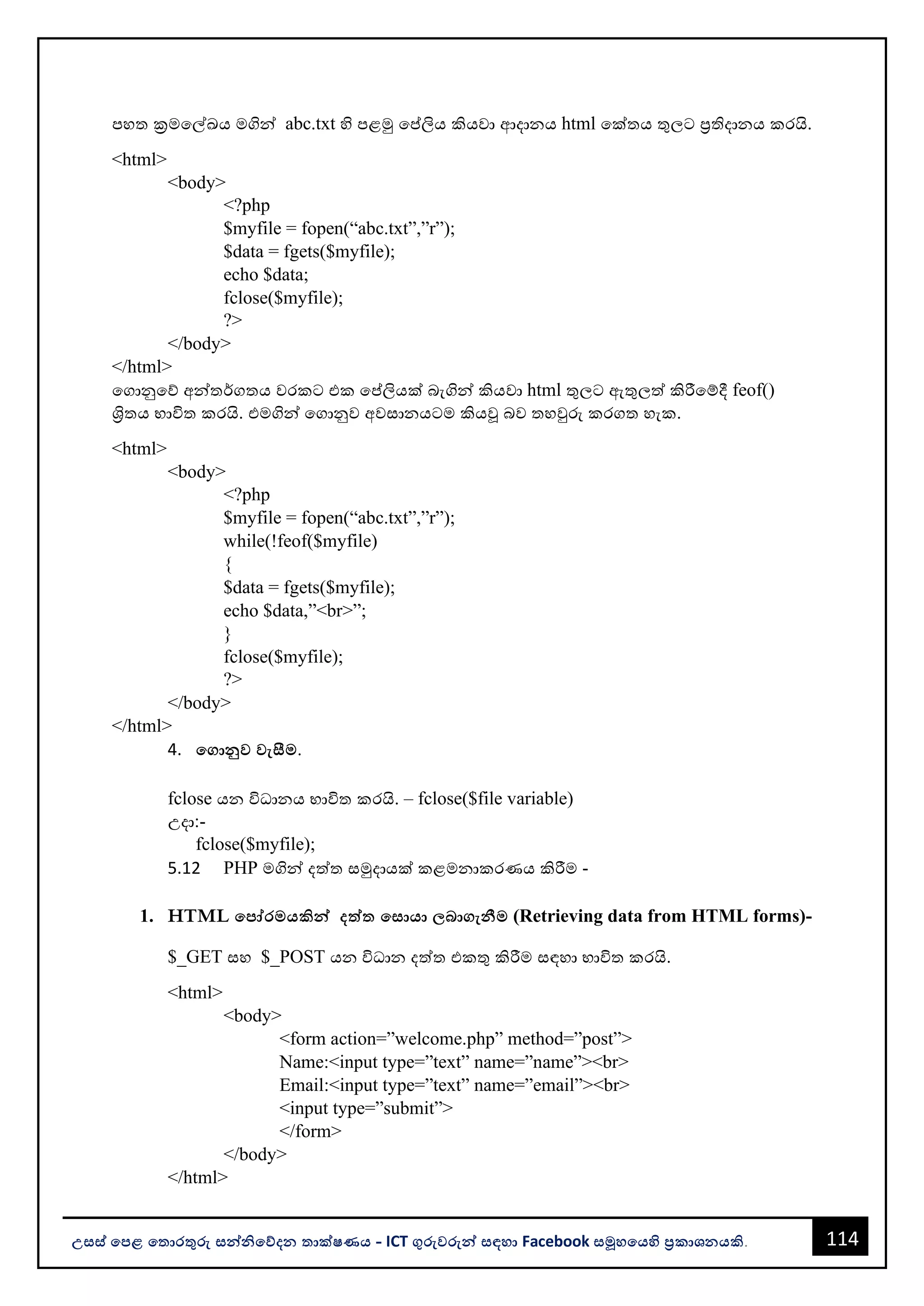 114
උසස් පෙළ ප ොරතුරු සන්නිපේදන ොක්ෂණය - ICT ගුරුවරුන්න සඳහො Facebook සමූහපයහි ප්‍රකොශනයකි.
පහත ක්‍රමවල්ඛය මගින්න abc.txt හි පළමු වප්තලිය කියවො ආදොනය html වක්තය තුලට ප්‍රතිදොනය කරයි.
<html>
<body>
<?php
$myfile = fopen(“abc.txt”,”r”);
$data = fgets($myfile);
echo $data;
fclose($myfile);
?>
</body>
</html>
වගොනුවේ අන්නතර්ගතය වරකට එක වප්තලියක් ෙැගින්න කියවො html තුලට ඇතුලත් කිරීවම්දී feof()
ශ්‍රිතය භොවිත කරයි. එමගින්න වගොනුව අවසොනයටම කියූ ෙව තහවුරු කරගත හැක.
<html>
<body>
<?php
$myfile = fopen(“abc.txt”,”r”);
while(!feof($myfile)
{
$data = fgets($myfile);
echo $data,”<br>”;
}
fclose($myfile);
?>
</body>
</html>
4. පගොනුව වැසීම.
fclose යන විධොනය භොවිත කරයි. – fclose($file variable)
උදො:-
fclose($myfile);
5.12 PHP මගින්න දත්ත සමුදොයක් කළමනොකරණය කිරීම -
1. HTML පෙෝරමයකින්න දත්ත පසොයො බොගැනීම (Retrieving data from HTML forms)-
$_GET සහ $_POST යන විධොන දත්ත එකතු කිරීම සඳහො භොවිත කරයි.
<html>
<body>
<form action=”welcome.php” method=”post”>
Name:<input type=”text” name=”name”><br>
Email:<input type=”text” name=”email”><br>
<input type=”submit”>
</form>
</body>
</html>
 