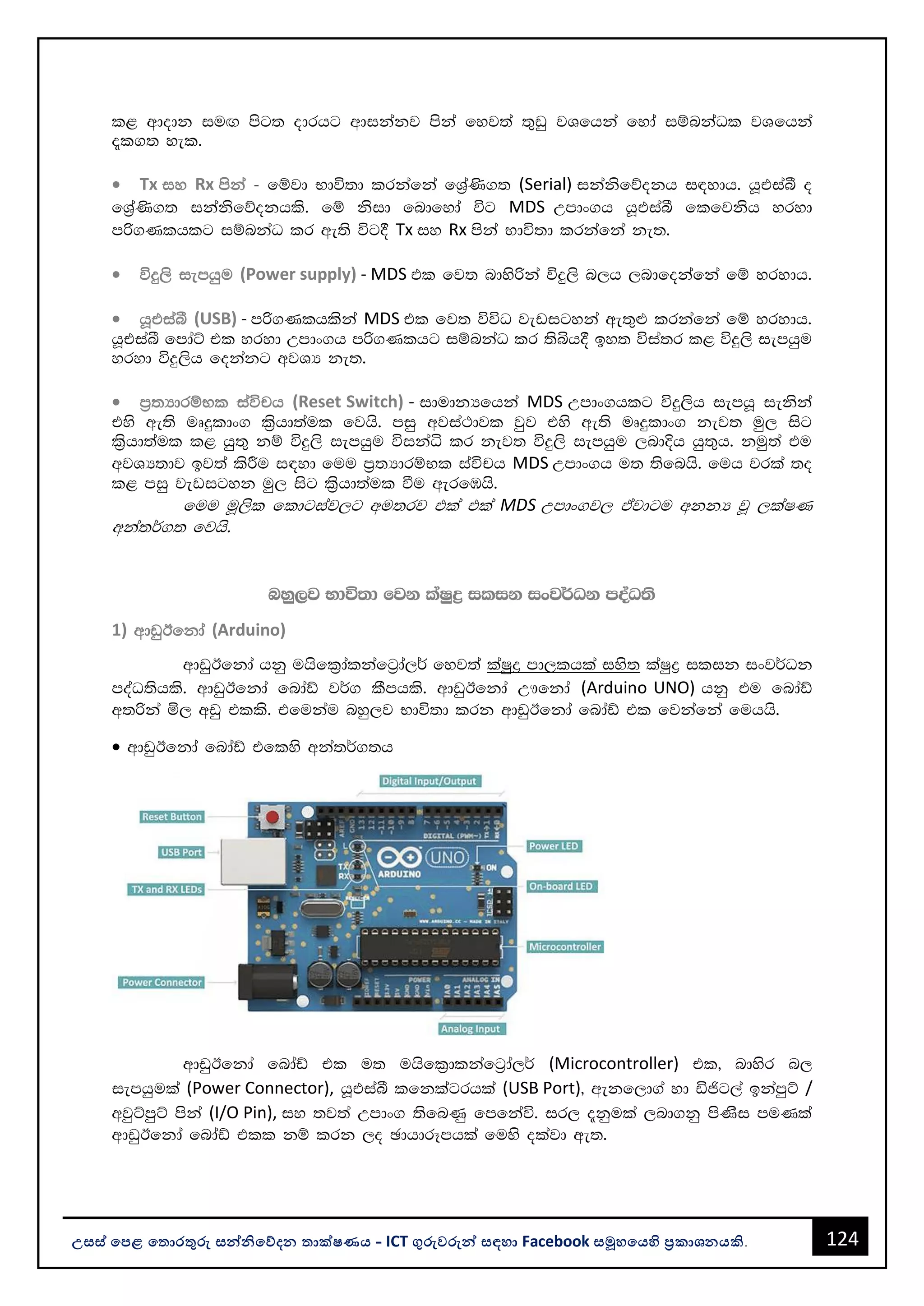 124
උසස් පෙළ ප ොරතුරු සන්නිපේදන ොක්ෂණය - ICT ගුරුවරුන්න සඳහො Facebook සමූහපයහි ප්‍රකොශනයකි.
l< wdodk iuÕ msg; odrhg wdikakj mska fyj;a ;=vq jYfhka fyda iïnkaOl jYfhka
±l.; yel'
• Tx iy Rx mska - fïjd Ndú;d lrkafka fY%a‚.; (Serial) ikaksfõokh i|ydh' hQtiaî o
fY%a‚.; ikaksfõokhls' fï ksid fndfyda úg MDS Wmdx.h hQtiaî flfjksh yryd
mß.Klhlg iïnkaO lr we;s úg§ Tx iy Rx mska Ndú;d lrkafka ke;'
• úÿ,s iemhqu (Power supply) - MDS tl fj; ndysßka úÿ,s n,h ,ndfokafka fï yrydh'
• hQtiaî (USB) - mß.Klhlska MDS tl fj; úúO jevigyka we;=¿ lrkafka fï yrydh'
hQtiaî fmdaÜ tl yryd Wmdx.h mß.Klhg iïnkaO lr ;sìh§ by; úia;r l< úÿ,s iemhqu
yryd úÿ,sh fokakg wjYH ke;'
• m%;HdrïNl iaúph (Reset Switch) - idudkHfhka MDS Wmdx.hlg úÿ,sh iemhQ iekska
tys we;s uDÿldx. l%shd;aul fjhs' miq wjia:djl jqj tys we;s uDÿldx. kej; uq, isg
l%shd;aul l< hq;= kï úÿ,s iemhqu úikaê lr kej; úÿ,s iemhqu ,ndÈh hq;=h' kuq;a tu
wjYH;dj bj;a lsÍu i|yd fuu m%;HdrïNl iaúph MDS Wmdx.h u; ;sfnhs' fuh jrla ;o
l< miq jevigyk uq, isg l%shd;aul ùu werfUhs'
fuu uQ,sl fldgiaj,g wu;rj tla tla MDS Wmdx.j, tajdgu wkkH jQ ,laIK
wka;¾.; fjhs'
nyq,j Ndú;d fjk laIqø ilik ixj¾Ok moaO;s
1) wdvqBfkda (Arduino)
wdvqBfkda hkq uhsfl%dalkafg%da,¾ fyj;a laIqø md,lhla iys; laIqø ilik ixj¾Ok
moaO;shls' wdvqBfkda fndaâ j¾. lSmhls' wdvqBfkda W!fkda (Arduino UNO) hkq tu fndaâ
w;ßka ñ, wvq tlls' tfukau nyq,j Ndú;d lrk wdvqBfkda fndaâ tl fjkafka fuhhs'
• wdvqBfkda fndaâ tflys wka;¾.;h
wdvqBfkda fndaâ tl u; uhsfl%dlkafg%da,¾ (Microcontroller) tl" ndysr n,
iemhqula (Power Connector), hQtiaî lfklagrhla (USB Port)" wekf,d.a yd äðg,a bkamqÜ /
wjqÜmqÜ mska (I/O Pin), iy ;j;a Wmdx. ;sfnKq fmfkaú' ir, ±kqula ,nd.kq msKsi muKla
wdvqBfkda fndaâ tll kï lrk ,o PdhdrEmhla fuys olajd we;'
 