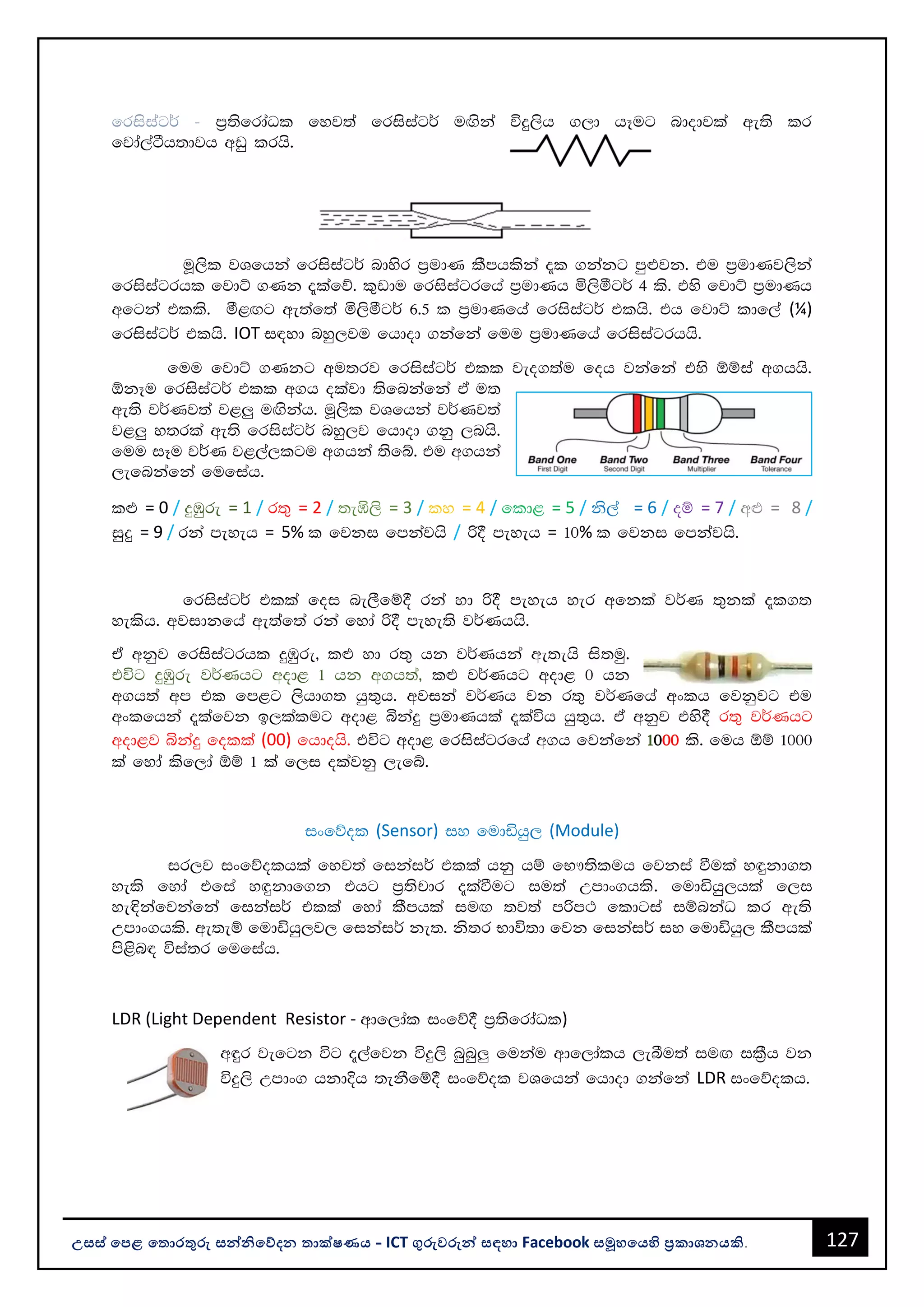 127
උසස් පෙළ ප ොරතුරු සන්නිපේදන ොක්ෂණය - ICT ගුරුවරුන්න සඳහො Facebook සමූහපයහි ප්‍රකොශනයකි.
frisiag¾ - m%;sfrdaOl fyj;a frisiag¾ uÕska úÿ,sh .,d hEug ndodjla we;s lr
fjda,aàh;djh wvq lrhs'
uQ,sl jYfhka frisiag¾ ndysr m%udK lSmhlska ±l .kakg mq¿jk' tu m%udKj,ska
frisiagrhl fjdÜ .Kk ±lafõ' l=vdu frisiagrfha m%udKh ñ,sóg¾ 4 ls' tys fjdÜ m%udKh
wfgka tlls' ó<Õg we;af;a ñ,sóg¾ 6'5 l m%udKfha frisiag¾ tlhs' th fjdÜ ldf,a (¼)
frisiag¾ tlhs' IOT i|yd nyq,ju fhdod .kafka fuu m%udKfha frisiagrhhs'
fuu fjdÜ .Kkg wu;rj frisiag¾ tll jeo.;au foh jkafka tys ´ïia w.hhs'
´kEu frisiag¾ tll w.h olajd ;sfnkafka ta u;
we;s j¾Kj;a j<¨ uÕskah' uQ,sl jYfhka j¾Kj;a
j<¨ y;rla we;s frisiag¾ nyq,j fhdod .kq ,nhs'
fuu iEu j¾K j<,a,lgu w.hka ;sfí' tu w.hka
,efnkafka fufiah'
l¿ = 0 / ÿUqre = 1 / r;= = 2 / ;eô,s = 3 / ly = 4 / fld< = 5 / ks,a = 6 / oï = 7 / w¿ = 8 /
iqÿ = 9 / rka meyeh = 5% l fjki fmkajhs / ß§ meyeh = 10% l fjki fmkajhs'
frisiag¾ tlla foi ne,Sfï§ rka yd ß§ meyeh yer wfkla j¾K ;=kla ±l.;
yelsh' wjidkfha we;af;a rka fyda ß§ meye;s j¾Khhs'
ta wkqj frisiagrhl ÿUqre" l¿ yd r;= hk j¾Khka we;ehs is;uq'
túg ÿUqre j¾Khg wod< 1 hk w.h;a" l¿ j¾Khg wod< 0 hk
w.h;a wm tl fm<g ,shd.; hq;=h' wjika j¾Kh jk r;= j¾Kfha wxlh fjkqjg tu
wxlfhka ±lafjk b,lalug wod< ìkaÿ m%udKhla ±laúh hq;=h' ta wkqj tys§ r;= j¾Khg
wod<j ìkaÿ folla (00) fhdohs' túg wod< frisiagrfha w.h fjkafka 1000 ls' fuh ´ï 1000
la fyda lsf,da ´ï 1 la f,i olajkq ,efí'
ixfõol (Sensor) iy fudähq, (Module)
ir,j ixfõolhla fyj;a fikai¾ tlla hkq hï fN!;sluh fjkia ùula y`ÿkd.;
yels fyda tfia y`ÿkdf.k thg m%;spdr ±laùug iu;a Wmdx.hls' fudähq,hla f,i
ye¢kafjkafka fikai¾ tlla fyda lSmhla iuÕ ;j;a mßm: fldgia iïnkaO lr we;s
Wmdx.hls' we;eï fudähq,j, fikai¾ ke;' ks;r Ndú;d fjk fikai¾ iy fudähq, lSmhla
ms<sn| úia;r fufiah'
LDR (Light Dependent Resistor - wdf,dal ixfõ§ m%;sfrdaOl)
w÷r jefgk úg ±,afjk úÿ,s nqnq¨ fukau wdf,dalh ,eîu;a iuÕ il%Sh jk
úÿ,s Wmdx. hkdÈh ;ekSfï§ ixfõol jYfhka fhdod .kafka LDR ixfõolh'
 