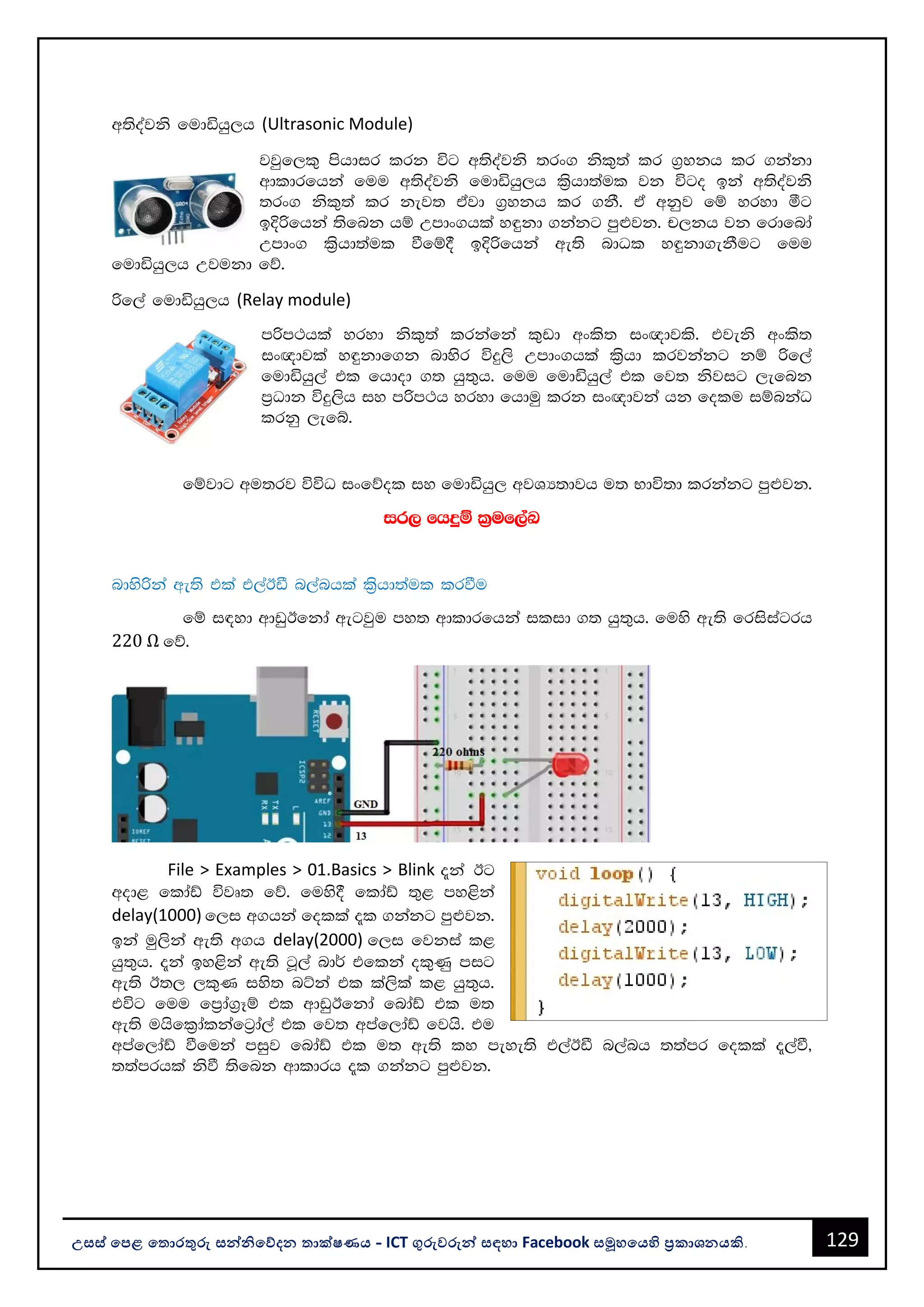 129
උසස් පෙළ ප ොරතුරු සන්නිපේදන ොක්ෂණය - ICT ගුරුවරුන්න සඳහො Facebook සමූහපයහි ප්‍රකොශනයකි.
w;soajks fudähq,h (Ultrasonic Module)
jjqf,l= mshdir lrk úg w;soajks ;rx. ksl=;a lr .%ykh lr .kakd
wdldrfhka fuu w;soajks fudähq,h l%shd;aul jk úgo bka w;soajks
;rx. ksl=;a lr kej; tajd .%ykh lr .kS' ta wkqj fï yryd óg
bÈßfhka ;sfnk hï Wmdx.hla y÷kd .kakg mq¿jk' p,kh jk frdfnda
Wmdx. l%shd;aul ùfï§ bÈßfhka we;s ndOl y÷kd.ekSug fuu
fudähq,h Wjukd fõ'
ßf,a fudähq,h (Relay module)
mßm:hla yryd ksl=;a lrkafka l=vd wxls; ix{djls' tjeks wxls;
ix{djla y÷kdf.k ndysr úÿ,s Wmdx.hla l%shd lrjkakg kï ßf,a
fudähq,a tl fhdod .; hq;=h' fuu fudähq,a tl fj; ksjig ,efnk
m%Odk úÿ,sh iy mßm:h yryd fhduq lrk ix{djka hk folu iïnkaO
lrkq ,efí'
fïjdg wu;rj úúO ixfõol iy fudähq, wjYH;djh u; Ndú;d lrkakg mq¿jk'
ir, fhÿï l%uf,aL
ndysßka we;s tla t,aBã n,anhla l%shd;aul lrùu
fï i|yd wdvqBfkda wegjqu my; wdldrfhka ilid .; hq;=h' fuys we;s frisiagrh
220 Ω fõ'
File > Examples > 01.Basics > Blink ±ka Bg
wod< fldaâ újD; fõ' fuys§ fldaâ ;=< my<ska
delay(1000) f,i w.hka folla ±l .kakg mq¿jk'
bka uq,ska we;s w.h delay(2000) f,i fjkia l<
hq;=h' ±ka by<ska we;s gQ,a nd¾ tflka ol=Kq mig
we;s B;, ,l=K iys; nÜka tl la,sla l< hq;=h'
túg fuu fm%da.%Eï tl wdvqBfkda fndaâ tl u;
we;s uhsfl%dalkafg%da,a tl fj; wmaf,daâ fjhs' tu
wmaf,daâ ùfuka miqj fndaâ tl u; we;s ly meye;s t,aBã n,anh ;;amr folla ±,aù"
;;amrhla ksù ;sfnk wdldrh ±l .kakg mq¿jk'
 