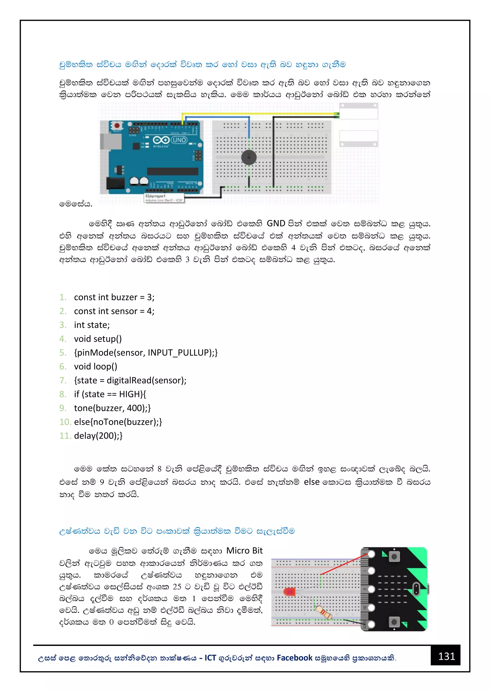131
උසස් පෙළ ප ොරතුරු සන්නිපේදන ොක්ෂණය - ICT ගුරුවරුන්න සඳහො Facebook සමූහපයහි ප්‍රකොශනයකි.
pqïNls; iaúph uÕska fodrla újD; lr fyda jid we;s nj y÷kd .ekSu
pqïNls; iaúphla uÕska myiqfjkau fodrla újD; lr we;s nj fyda jid we;s nj y÷kdf.k
l%shd;aul fjk mßm:hla ielish yelsh' fuu ld¾hh wdvqBfkda fndaâ tl yryd lrkafka
fufiah'
fuys§ RK wka;h wdvqBfkda fndaâ tflys GND mska tlla fj; iïnkaO l< hq;=h'
tys wfkla wka;h nirhg iy pqïNls; iaúpfha tla wka;hla fj; iïnkaO l< hq;=h'
pqïNls; iaúpfha wfkla wka;h wdvqBfkda fndaâ tflys 4 jeks mska tlgo" nirfha wfkla
wka;h wdvqBfkda fndaâ tflys 3 jeks mska tlgo iïnkaO l< hq;=h'
1. const int buzzer = 3;
2. const int sensor = 4;
3. int state;
4. void setup()
5. {pinMode(sensor, INPUT_PULLUP);}
6. void loop()
7. {state = digitalRead(sensor);
8. if (state == HIGH){
9. tone(buzzer, 400);}
10. else{noTone(buzzer);}
11. delay(200);}
fuu fla; igyfka 8 jeks fma<sfha§ pqïNls; iaúph uÕska by< ix{djla ,efío n,hs'
tfia kï 9 jeks fma<sfhka nirh kdo lrhs' tfia ke;akï else fldgi l%shd;aul ù nirh
kdo ùu k;r lrhs'
WIaK;ajh jeä jk úg mxldjla l%shd;aul ùug ie,eiaùu
fuh uQ,slj f;areï .ekSu i|yd Micro Bit
j,ska wegjqu my; wdldrfhka ks¾udKh lr .;
hq;=h' ldurfha WIaK;ajh y÷kdf.k tu
WIaK;ajh fi,aishia wxYl 25 g jeä jQ úg t,aBã
n,anh ±,aùu iy o¾Ylh u; 1 fmkaùu fuys§
fjhs' WIaK;ajh wvq kï t,aBã n,anh ksjd ±óu;a"
o¾Ylh u; 0 fmkaùu;a isÿ fjhs'
 