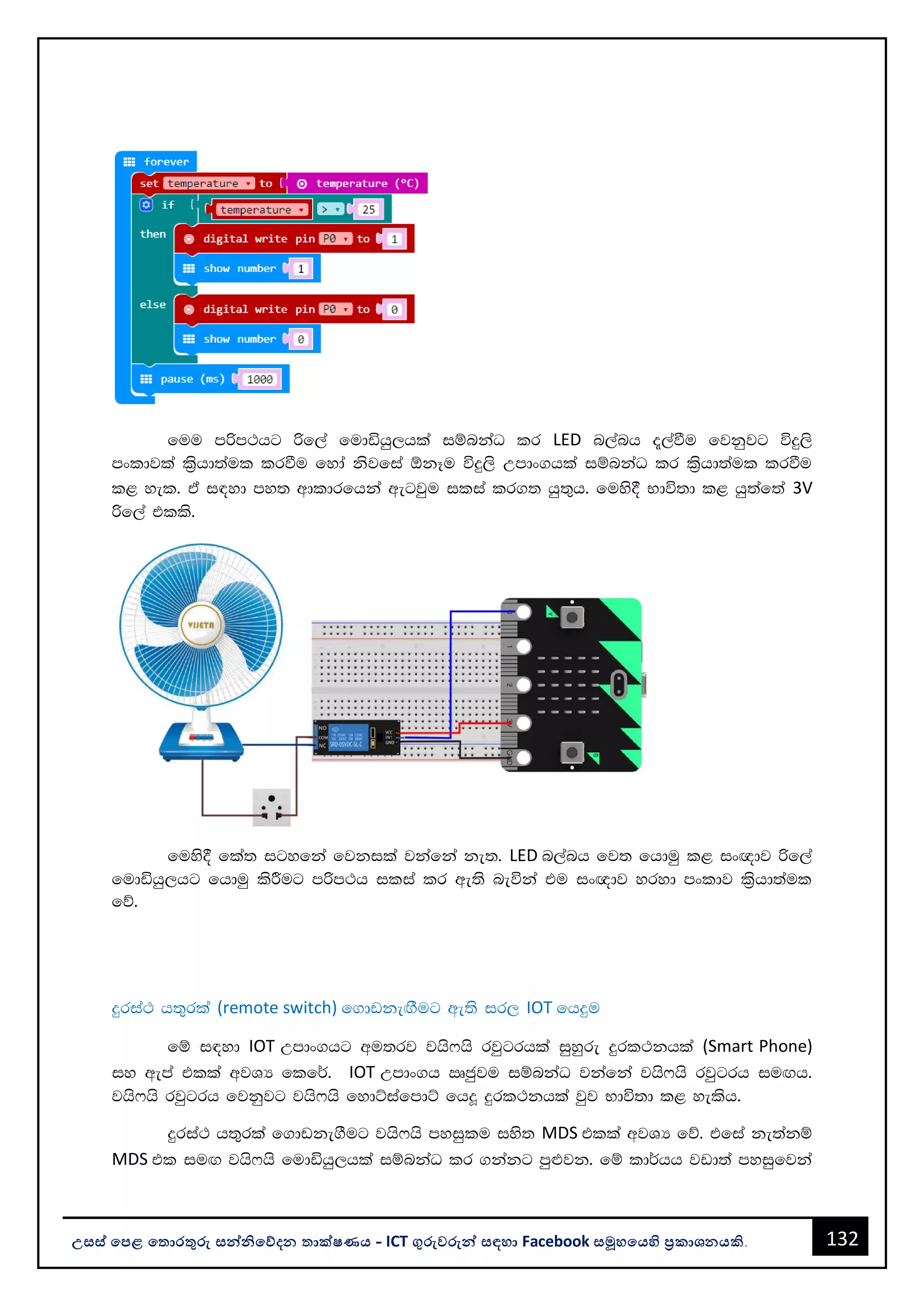132
උසස් පෙළ ප ොරතුරු සන්නිපේදන ොක්ෂණය - ICT ගුරුවරුන්න සඳහො Facebook සමූහපයහි ප්‍රකොශනයකි.
fuu mßm:hg ßf,a fudähq,hla iïnkaO lr LED n,anh ±,aùu fjkqjg úÿ,s
mxldjla l%shd;aul lrùu fyda ksjfia ´kEu úÿ,s Wmdx.hla iïnkaO lr l%shd;aul lrùu
l< yel' ta i|yd my; wdldrfhka wegjqu ilia lr.; hq;=h' fuys§ Ndú;d l< hq;af;a 3V
ßf,a tlls'
fuys§ fla; igyfka fjkila jkafka ke;' LED n,anh fj; fhduq l< ix{dj ßf,a
fudähq,hg fhduq lsÍug mßm:h ilia lr we;s neúka tu ix{dj yryd mxldj l%shd;aul
fõ'
ÿria: h;=rla (remote switch) f.dvkeÕSug we;s ir, IOT fhÿu
fï i|yd IOT Wmdx.hg wu;rj jhs*hs rjqgrhla iqyqre ÿrl:khla (Smart Phone)
iy wema tlla wjYH flf¾' IOT Wmdx.h Rcqju iïnkaO jkafka jhs*hs rjqgrh iuÕh'
jhs*hs rjqgrh fjkqjg jhs*hs fydÜiafmdÜ fh¥ ÿrl:khla jqj Ndú;d l< yelsh'
ÿria: h;=rla f.dvke.Sug jhs*hs myiqlu iys; MDS tlla wjYH fõ' tfia ke;akï
MDS tl iuÕ jhs*hs fudähq,hla iïnkaO lr .kakg mq¿jk' fï ld¾hh jvd;a myiqfjka
 