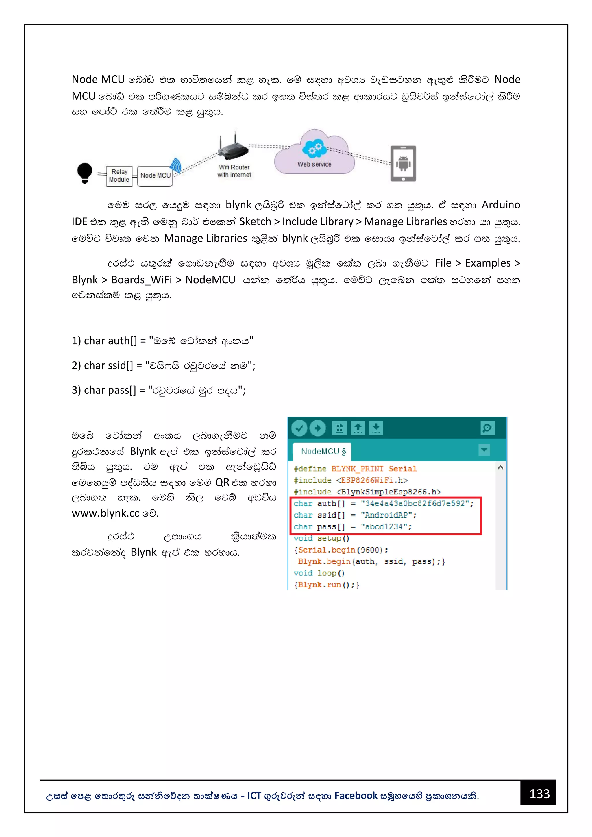 133
උසස් පෙළ ප ොරතුරු සන්නිපේදන ොක්ෂණය - ICT ගුරුවරුන්න සඳහො Facebook සමූහපයහි ප්‍රකොශනයකි.
Node MCU fndaâ tl Ndú;fhka l< yel' fï i|yd wjYH jevigyk we;=¿ lsÍug Node
MCU fndaâ tl mß.Klhg iïnkaO lr by; úia;r l< wdldrhg v%hsj¾ia bkaiafgda,a lsÍu
iy fmdaÜ tl f;aÍu l< hq;=h'
fuu ir, fhÿu i|yd blynk ,hsn%ß tl bkaiafgda,a lr .; hq;=h' ta i|yd Arduino
IDE tl ;=< we;s fukq nd¾ tflka Sketch > Include Library > Manage Libraries yryd hd hq;=h'
fuúg újD; fjk Manage Libraries ;=<ska blynk ,hsn%ß tl fidhd bkaiafgda,a lr .; hq;=h'
ÿria: h;=rla f.dvkeÕSu i|yd wjYH uQ,sl fla; ,nd .ekSug File > Examples >
Blynk > Boards_WiFi > NodeMCU hkak f;aßh hq;=h' fuúg ,efnk fla; igyfka my;
fjkialï l< hq;=h'
1) char auth[] = "Tfí fgdalka wxlh"
2) char ssid[] = "jhs*hs rjqgrfha ku";
3) char pass[] = "rjqgrfha uqr moh";
Tfí fgdalka wxlh ,nd.ekSug kï
ÿrl:kfha Blynk wema tl bkaiafgda,a lr
;sìh hq;=h' tu wema tl wekafv%hsâ
fufyhqï moaO;sh i|yd fuu QR tl yryd
,nd.; yel' fuys ks, fjí wvúh
www.blynk.cc fõ'
ÿria: Wmdx.h l%shd;aul
lrjkafkao Blynk wema tl yrydh'
 