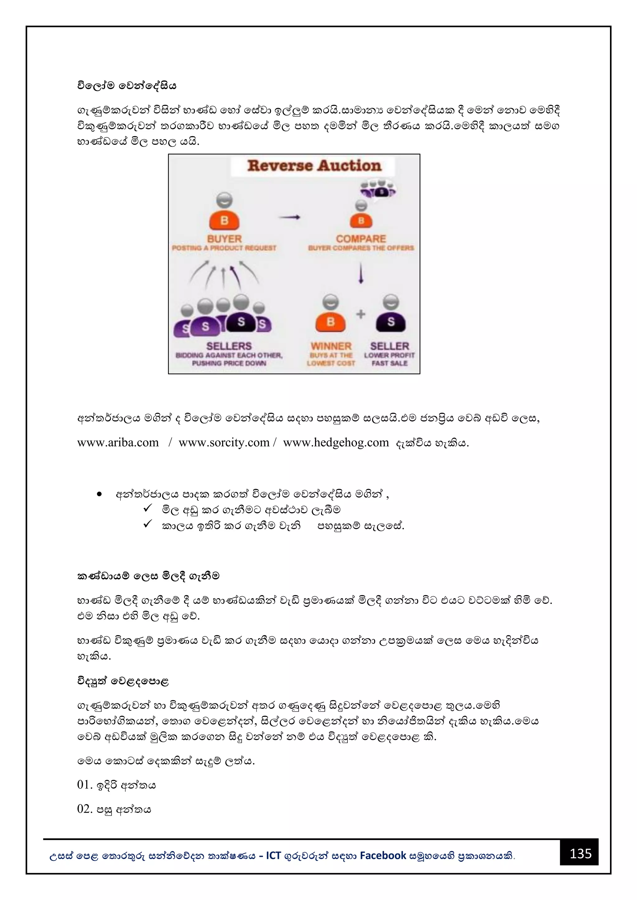 135
උසස් පෙළ ප ොරතුරු සන්නිපේදන ොක්ෂණය - ICT ගුරුවරුන්න සඳහො Facebook සමූහපයහි ප්‍රකොශනයකි.
විප ෝම පවන්නපේසිය
ගැණුම්කරුවන්න විසින්න භොණ්ඩ වහෝ වස්වො ඉල්ලුම් කරයි.සොමොනය වවන්නවද්සියක දී වමන්න වනොව වමහිදී
විකුණුම්කරුවන්න තරගකොරීව භොණ්ඩවේ මිල පහත දමමින්න මිල තීරණය කරයි.වමහිදී කොලයත් සමග
භොණ්ඩවේ මිල පහල යයි.
අන්නතර්ජොලය මගින්න ද විවලෝම වවන්නවද්සිය සදහො පහසුකම් සලසයි.එම ජනප්‍රිය වවබ් අඩවි වලස,
www.ariba.com / www.sorcity.com / www.hedgehog.com දැක්විය හැකිය.
• අන්නත¾ජොලය පොදක කරගත් විවලෝම වවන්නවද්සිය මගින්න ,
✓ මිල අඩු කර ගැනීමට අවස්ථොව ලැබීම
✓ කොලය ඉතිරි කර ගැනීම වැි පහසුකම් සැලවස්.
කණ්ඩොයම් ප ස මි දී ගැනීම
භොණ්ඩ මිලදී ගැනීවම් දී යම් භොණ්ඩයකින්න වැඩි ප්‍රමොණයක් මිලදී ගන්නනො විට එයට වට්ටමක් හිමි වේ.
එම ිසො එහි මිල අඩු වේ.
භොණ්ඩ විකුණුම් ප්‍රමොණය වැඩි කර ගැනීම සදහො වයොදො ගන්නනො උපක්‍රමයක් වලස වමය හැදින්නවිය
හැකිය.
විදුත්ත පවළදපෙොළ
ගැණුම්කරුවන්න හො විකුණුම්කරුවන්න අතර ගණුවදණු සිදුවන්නවන්න වවළදවපොළ තුලය.වමහි
පොරිවභෝගිකයන්න, වතොග වවවළන්නදන්න, සිල්ලර වවවළන්නදන්න හො ිවයෝජිතයින්න දැකිය හැකිය.වමය
වවබ් අඩවියක් මුලික කරවගන සිදු වන්නවන්න නම් එය විදුත් වවළදවපොළ කි.
වමය වකොටස් වදකකින්න සැදුම් ලත්ය.
01. ඉදිරි අන්නතය
02. පසු අන්නතය
 
