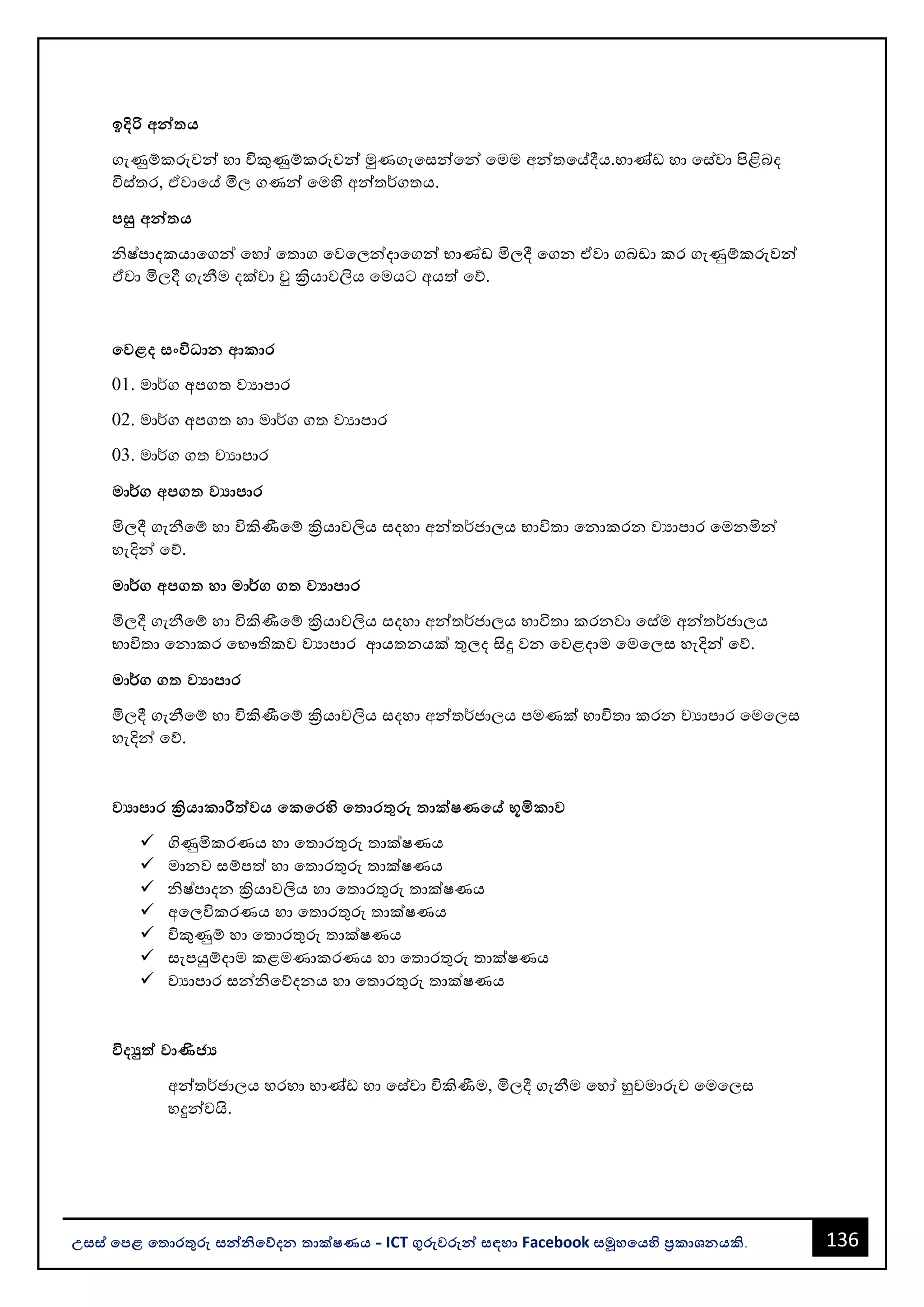 136
උසස් පෙළ ප ොරතුරු සන්නිපේදන ොක්ෂණය - ICT ගුරුවරුන්න සඳහො Facebook සමූහපයහි ප්‍රකොශනයකි.
ඉදිරි අන්න ය
ගැණුම්කරුවන්න හො විකුණුම්කරුවන්න මුණගැවසන්නවන්න වමම අන්නතවේදීය.භොණ්ඩ හො වස්වො පිළිෙද
විස්තර, ඒවොවේ මිල ගණන්න වමහි අන්නත¾ගතය.
ෙසු අන්න ය
ිෂ්පොදකයොවගන්න වහෝ වතොග වවවලන්නදොවගන්න භොණ්ඩ මිලදී වගන ඒවො ගෙඩො කර ගැණුම්කරුවන්න
ඒවො මිලදී ගැනීම දක්වො වු ක්‍රියොවලිය වමයට අයත් වේ.
පවළද සංවිධ්‍ොන ආකොර
01. මො¾ග අපගත වයොපොර
02. මො¾ග අපගත හො මො¾ග ගත වයොපොර
03. මො¾ග ගත වයොපොර
මො¾ග අෙග වයොෙොර
මිලදී ගැනීවම් හො විකිණීවම් ක්‍රියොවලිය සදහො අන්නත¾ජොලය භොවිතො වනොකරන වයොපොර වමනමින්න
හැදින්න වේ.
මො¾ග අෙග හො මො¾ග ග වයොෙොර
මිලදී ගැනීවම් හො විකිණීවම් ක්‍රියොවලිය සදහො අන්නත¾ජොලය භොවිතො කරනවො වස්ම අන්නත¾ජොලය
භොවිතො වනොකර වභෞතිකව වයොපොර ආයතනයක් තුලද සිදු වන වවළදොම වමවලස හැදින්න වේ.
මො¾ග ග වයොෙොර
මිලදී ගැනීවම් හො විකිණීවම් ක්‍රියොවලිය සදහො අන්නත¾ජොලය පමණක් භොවිතො කරන වයොපොර වමවලස
හැදින්න වේ.
වයොෙොර ක්‍රියොකොරීත්තවය පකපරහි ප ොරතුරු ොක්ෂණපේ භූමිකොව
✓ ගිණුමිකරණය හො වතොරතුරු තොක්ෂණය
✓ මොනව සම්පත් හො වතොරතුරු තොක්ෂණය
✓ ිෂ්පොදන ක්‍රියොවලිය හො වතොරතුරු තොක්ෂණය
✓ අවලවිකරණය හො වතොරතුරු තොක්ෂණය
✓ විකුණුම් හො වතොරතුරු තොක්ෂණය
✓ සැපයුම්දොම කළමණොකරණය හො වතොරතුරු තොක්ෂණය
✓ වයොපොර සන්නිවේදනය හො වතොරතුරු තොක්ෂණය
විදුත්ත වොණිජ්‍ය
අන්නත¾ජොලය හරහො භොණ්ඩ හො වස්වො විකිණීම, මිලදී ගැනීම වහෝ හුවමොරුව වමවලස
හදුන්නවයි.
 