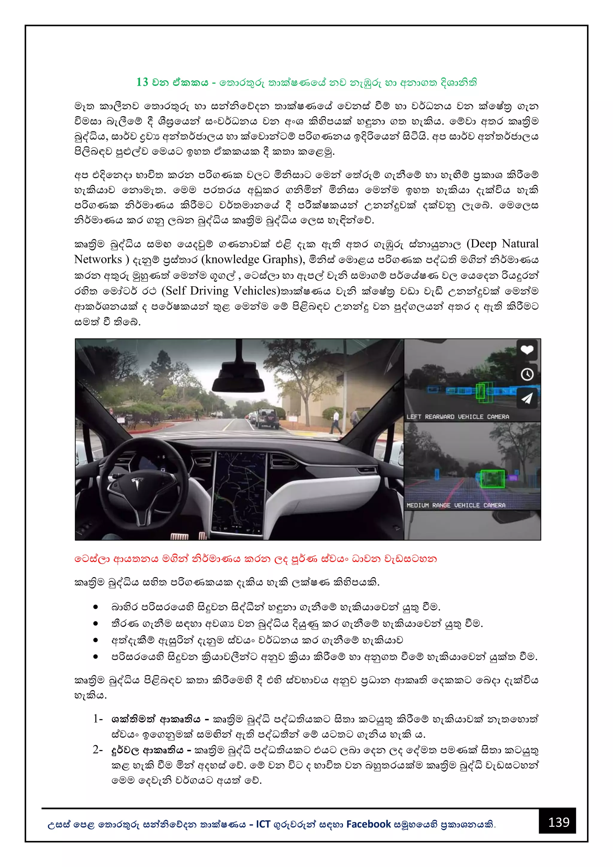 139
උසස් පෙළ ප ොරතුරු සන්නිපේදන ොක්ෂණය - ICT ගුරුවරුන්න සඳහො Facebook සමූහපයහි ප්‍රකොශනයකි.
13 වන ඒකකය - වතොරතුරු තොක්ෂණවේ නව නැඹුරු හො අනොගත දිශොිති
මෑත කොලීනව වතොරතුරු හො සන්නිවේදන තොක්ෂණවේ වවනස් වීම් හො වර්ධනය වන ක්වෂ්ත්‍ර ගැන
විමසො ෙැලීවම් දී ශීඝ්‍රවයන්න සංවර්ධනය වන අංශ කිහිපයක් හඳුනො ගත හැකිය. වම්වො අතර කෘත්‍රිම
බුද්ධිය, සොර්ව ද්‍රවය අන්නතර්ජොලය හො ක්වවොන්නටම් පරිගණනය ඉදිරිවයන්න සිටියි. අප සොර්ව අන්නතර්ජොලය
පිලිෙඳව පුළුල්ව වමයට ඉහත ඒකකයක දී කතො කවළමු.
අප එදිවනදො භොවිත කරන පරිගණක වලට මිිසොට වමන්න වත්රුම් ගැනීවම් හො හැඟීම් ප්‍රකොශ කිරීවම්
හැකියොව වනොමැත. වමම පරතරය අඩුකර ගිමින්න මිිසො වමන්නම ඉහත හැකියො දැක්විය හැකි
පරිගණක ිර්මොණය කිරීමට වර්තමොනවේ දී පරීක්ෂකයන්න උනන්නදුවක් දක්වනු ලැවබ්. වමවලස
ිර්මොණය කර ගනු ලෙන බුද්ධිය කෘත්‍රිම බුද්ධිය වලස හැඳින්නවේ.
කෘත්‍රිම බුද්ධිය සමඟ වයදවුම් ගණනොවක් එළි දැක ඇති අතර ගැඹුරු ස්නොයුනොල (Deep Natural
Networks ) දැනුම් ප්‍රස්තොර (knowledge Graphs), මිිස් වමොළය පරිගණක පද්ධති මගින්න ිර්මොණය
කරන අතුරු මුහුණත් වමන්නම ගූගල් , වටස්ලො හො ඇපල් වැි සමොගම් පර්වේෂණ වල වයවදන රියදුරන්න
රහිත වමෝටර් රථ (Self Driving Vehicles)තොක්ෂණය වැි ක්වෂ්ත්‍ර වඩො වැඩි උනන්නදුවක් වමන්නම
ආකර්ශනයක් ද පවර්ෂකයන්න තුළ වමන්නම වම් පිළිෙඳව උනන්නදු වන පුද්ගලයන්න අතර ද ඇති කිරීමට
සමත් වී තිවබ්.
වටස්ලො ආයතනය මගින්න ිර්මොණය කරන ලද පූර්ණ ස්වයං ධොවන වැඩසටහන
කෘත්‍රිම බුද්ධිය සහිත පරිගණකයක දැකිය හැකි ලක්ෂණ කිහිපයකි.
• ෙොහිර පරිසරවයහි සිදුවන සිද්ීන්න හඳුනො ගැනීවම් හැකියොවවන්න යුතු වීම.
• තීරණ ගැනීම සඳහො අවශය වන බුද්ධිය දියුණු කර ගැනීවම් හැකියොවවන්න යුතු වීම.
• අත්දැකීම් ඇසුරින්න දැනුම ස්වයං වර්ධනය කර ගැනීවම් හැකියොව
• පරිසරවයහි සිදුවන ක්‍රියොවලීන්නට අනුව ක්‍රියො කිරීවම් හො අනුගත වීවම් හැකියොවවන්න යුක්ත වීම.
කෘත්‍රිම බුද්ධිය පිළිෙඳව කතො කිරීවමහි දී එහි ස්වභොවය අනුව ප්‍රධොන ආකෘති වදකකට වෙදො දැක්විය
හැකිය.
1- ශක්ිමත්ත ආකෘිය - කෘත්‍රිම බුද්ධි පද්ධතියකට සිතො කටයුතු කිරීවම් හැකියොවක් නැතවහොත්
ස්වයං ඉවගනුමක් සමඟින්න ඇති පද්ධතීන්න වම් යටතට ගැිය හැකි ය.
2- දුර්ව ආකෘිය - කෘත්‍රිම බුද්ධි පද්ධතියකට එයට ලෙො වදන ලද වද්මත පමණක් සිතො කටයුතු
කළ හැකි වීම මින්න අදහස් වේ. වම් වන විට ද භොවිත වන ෙහුතරයක්ම කෘත්‍රිම බුද්ධි වැඩසටහන්න
වමම වදවැි වර්ගයට අයත් වේ.
 