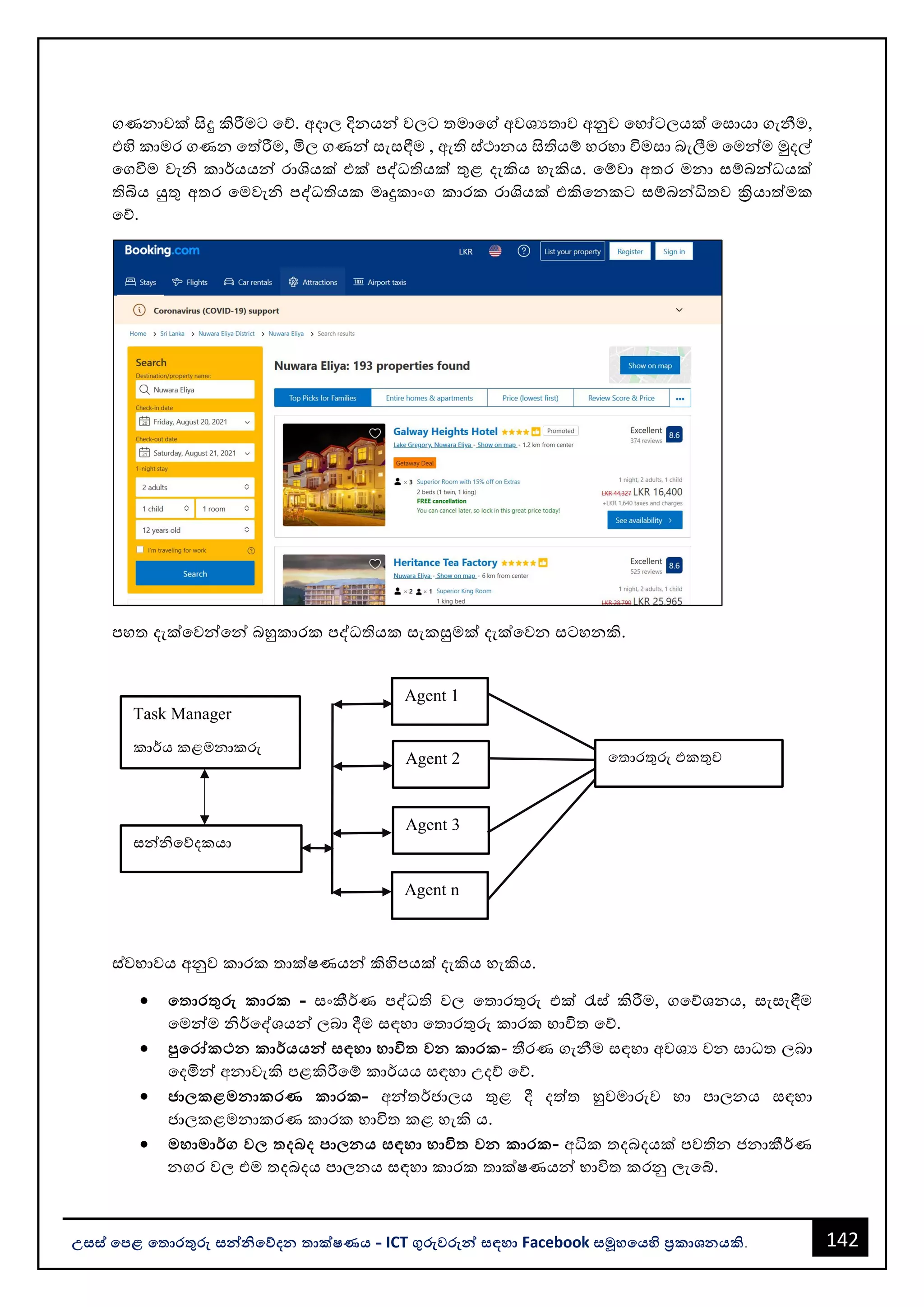 142
උසස් පෙළ ප ොරතුරු සන්නිපේදන ොක්ෂණය - ICT ගුරුවරුන්න සඳහො Facebook සමූහපයහි ප්‍රකොශනයකි.
ගණනොවක් සිදු කිරීමට වේ. අදොල දිනයන්න වලට තමොවේ අවශයතොව අනුව වහෝටලයක් වසොයො ගැනීම,
එහි කොමර ගණන වත්රීම, මිල ගණන්න සැසඳීම , ඇති ස්ථොනය සිතියම් හරහො විමසො ෙැලීම වමන්නම මුදල්
වගවීම වැි කොර්යයන්න රොශයක් එක් පද්ධතියක් තුළ දැකිය හැකිය. වම්වො අතර මනො සම්ෙන්නධයක්
තිබිය යුතු අතර වමවැි පද්ධතියක මෘදුකොංග කොරක රොශයක් එකිවනකට සම්ෙන්නධිතව ක්‍රියොත්මක
වේ.
පහත දැක්වවන්නවන්න ෙහුකොරක පද්ධතියක සැකසුමක් දැක්වවන සටහනකි.
ස්වභොවය අනුව කොරක තොක්ෂණයන්න කිහිපයක් දැකිය හැකිය.
• ප ොරතුරු කොරක - සංකීර්ණ පද්ධති වල වතොරතුරු එක් රැස් කිරීම, ගවේශනය, සැසැඳීම
වමන්නම ිර්වද්ශයන්න ලෙො දීම සඳහො වතොරතුරු කොරක භොවිත වේ.
• පුපරෝකථන කොර්යයන්න සඳහො භොවි වන කොරක- තීරණ ගැනීම සඳහො අවශය වන සොධත ලෙො
වදමින්න අනොවැකි පළකිරීවම් කොර්යය සඳහො උදේ වේ.
• ජ්‍ො කළමනොකරණ කොරක- අන්නතර්ජොලය තුළ දී දත්ත හුවමොරුව හො පොලනය සඳහො
ජොලකළමනොකරණ කොරක භොවිත කළ හැකි ය.
• මහොමොර්ග ව දබද ෙො නය සඳහො භොවි වන කොරක- අධික තදෙදයක් පවතින ජනොකීර්ණ
නගර වල එම තදෙදය පොලනය සඳහො කොරක තොක්ෂණයන්න භොවිත කරනු ලැවබ්.
වතොරතුරු එකතුව
Agent 1
Agent 2
Agent 3
Agent n
Task Manager
කොර්ය කළමනොකරු
සන්නිවේදකයො
 