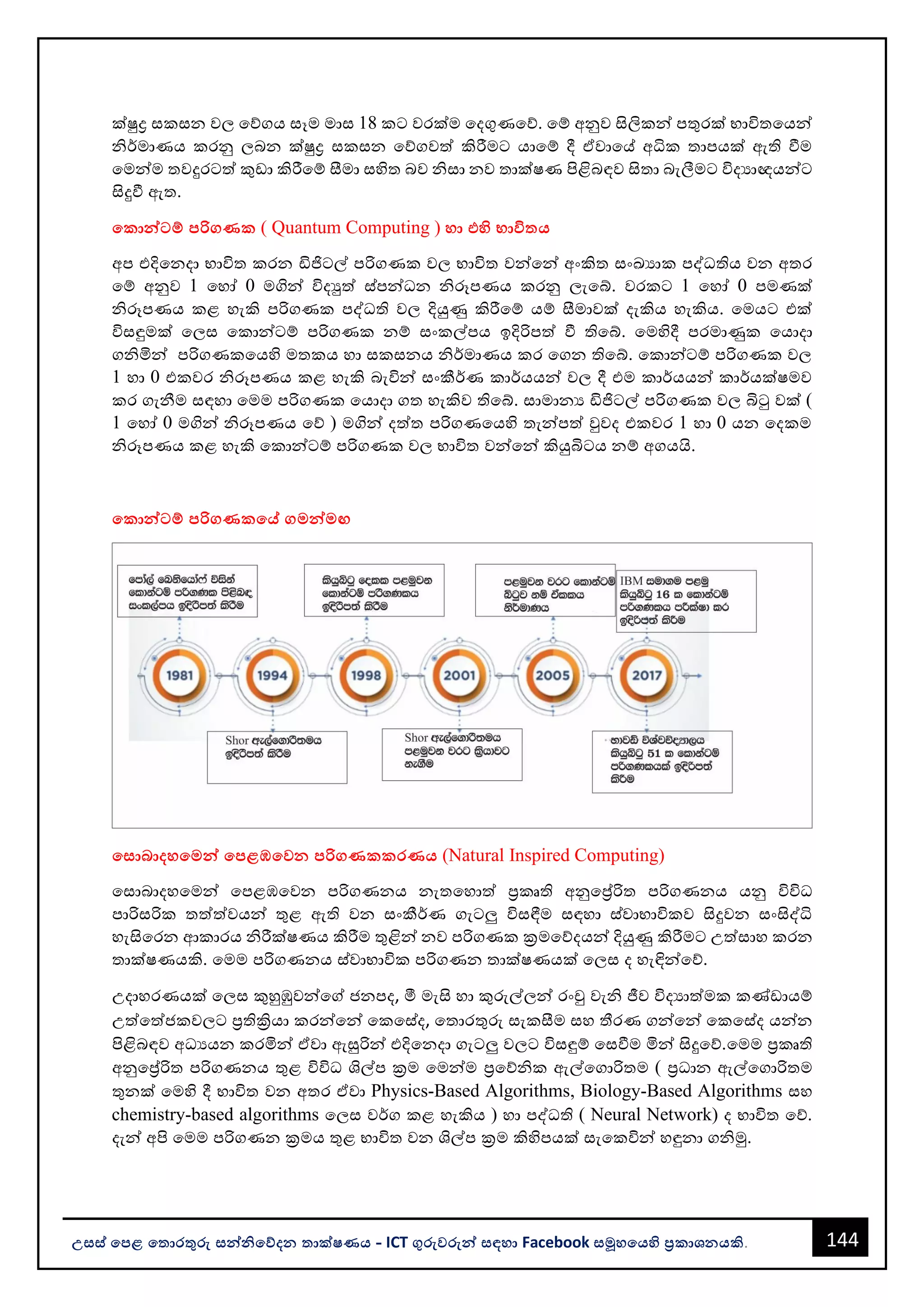 144
උසස් පෙළ ප ොරතුරු සන්නිපේදන ොක්ෂණය - ICT ගුරුවරුන්න සඳහො Facebook සමූහපයහි ප්‍රකොශනයකි.
ක්ුද්‍ර සකසන වල වේගය සෑම මොස 18 කට වරක්ම වදගුණවේ. වම් අනුව සිලිකන්න පතුරක් භොවිතවයන්න
ිර්මොණය කරනු ලෙන ක්ුද්‍ර සකසන වේගවත් කිරීමට යොවම් දී ඒවොවේ අධික තොපයක් ඇති වීම
වමන්නම තවදුරටත් කුඩො කිරීවම් සීමො සහිත ෙව ිසො නව තොක්ෂණ පිළිෙඳව සිතො ෙැලීමට විදයොඥයන්නට
සිදුවී ඇත.
පකොන්නටම් ෙරිගණක ( Quantum Computing ) හො එහි භොවි ය
අප එදිවනදො භොවිත කරන ඩිජිටල් පරිගණක වල භොවිත වන්නවන්න අංකිත සංඛයොක පද්ධතිය වන අතර
වම් අනුව 1 වහෝ 0 මගින්න විදුත් ස්පන්නධන ිරූපණය කරනු ලැවබ්. වරකට 1 වහෝ 0 පමණක්
ිරූපණය කළ හැකි පරිගණක පද්ධති වල දියුණු කිරීවම් යම් සීමොවක් දැකිය හැකිය. වමයට එක්
විසඳුමක් වලස වකොන්නටම් පරිගණක නම් සංකල්පය ඉදිරිපත් වී තිවබ්. වමහිදී පරමොණුක වයොදො
ගිමින්න පරිගණකවයහි මතකය හො සකසනය ිර්මොණය කර වගන තිවබ්. වකොන්නටම් පරිගණක වල
1 හො 0 එකවර ිරූපණය කළ හැකි ෙැවින්න සංකීර්ණ කොර්යයන්න වල දී එම කොර්යයන්න කොර්යක්ෂමව
කර ගැනීම සඳහො වමම පරිගණක වයොදො ගත හැකිව තිවබ්. සොමොනය ඩිජිටල් පරිගණක වල බිටු වක් (
1 වහෝ 0 මගින්න ිරූපණය වේ ) මගින්න දත්ත පරිගණවයහි තැන්නපත් වුවද එකවර 1 හො 0 යන වදකම
ිරූපණය කළ හැකි වකොන්නටම් පරිගණක වල භොවිත වන්නවන්න කියුබිටය නම් අගයයි.
පකොන්නටම් ෙරිගණකපේ ගමන්නමඟ
පසොබොදහපමන්න පෙළඹපවන ෙරිගණකකරණය (Natural Inspired Computing)
වසොෙොදහවමන්න වපළඹවවන පරිගණනය නැතවහොත් ප්‍රකෘති අනුවේරිත පරිගණනය යනු විවිධ
පොරිසරික තත්ත්වයන්න තුළ ඇති වන සංකීර්ණ ගැටලු විසඳීම සඳහො ස්වොභොවිකව සිදුවන සංසිද්ධි
හැසිවරන ආකොරය ිරීක්ෂණය කිරීම තුළින්න නව පරිගණක ක්‍රමවේදයන්න දියුණු කිරීමට උත්සොහ කරන
තොක්ෂණයකි. වමම පරිගණනය ස්වොභොවික පරිගණන තොක්ෂණයක් වලස ද හැඳින්නවේ.
උදොහරණයක් වලස කුහුඹුවන්නවේ ජනපද, මී මැසි හො කුරුල්ලන්න රංචු වැි ජීව විදයොත්මක කණ්ඩොයම්
උත්වත්ජකවලට ප්‍රතික්‍රියො කරන්නවන්න වකවස්ද, වතොරතුරු සැකසීම සහ තීරණ ගන්නවන්න වකවස්ද යන්නන
පිළිෙඳව අධයයන කරමින්න ඒවො ඇසුරින්න එදිවනදො ගැටලු වලට විසඳුම් වසවීම මින්න සිදුවේ.වමම ප්‍රකෘති
අනුවේරිත පරිගණනය තුළ විවිධ ශල්ප ක්‍රම වමන්නම ප්‍රවේික ඇල්වගොරිතම ( ප්‍රධොන ඇල්වගොරිතම
තුනක් වමහි දී භොවිත වන අතර ඒවො Physics-Based Algorithms, Biology-Based Algorithms සහ
chemistry-based algorithms වලස වර්ග කළ හැකිය ) හො පද්ධති ( Neural Network) ද භොවිත වේ.
දැන්න අපි වමම පරිගණන ක්‍රමය තුළ භොවිත වන ශල්ප ක්‍රම කිහිපයක් සැවකවින්න හඳුනො ගිමු.
 