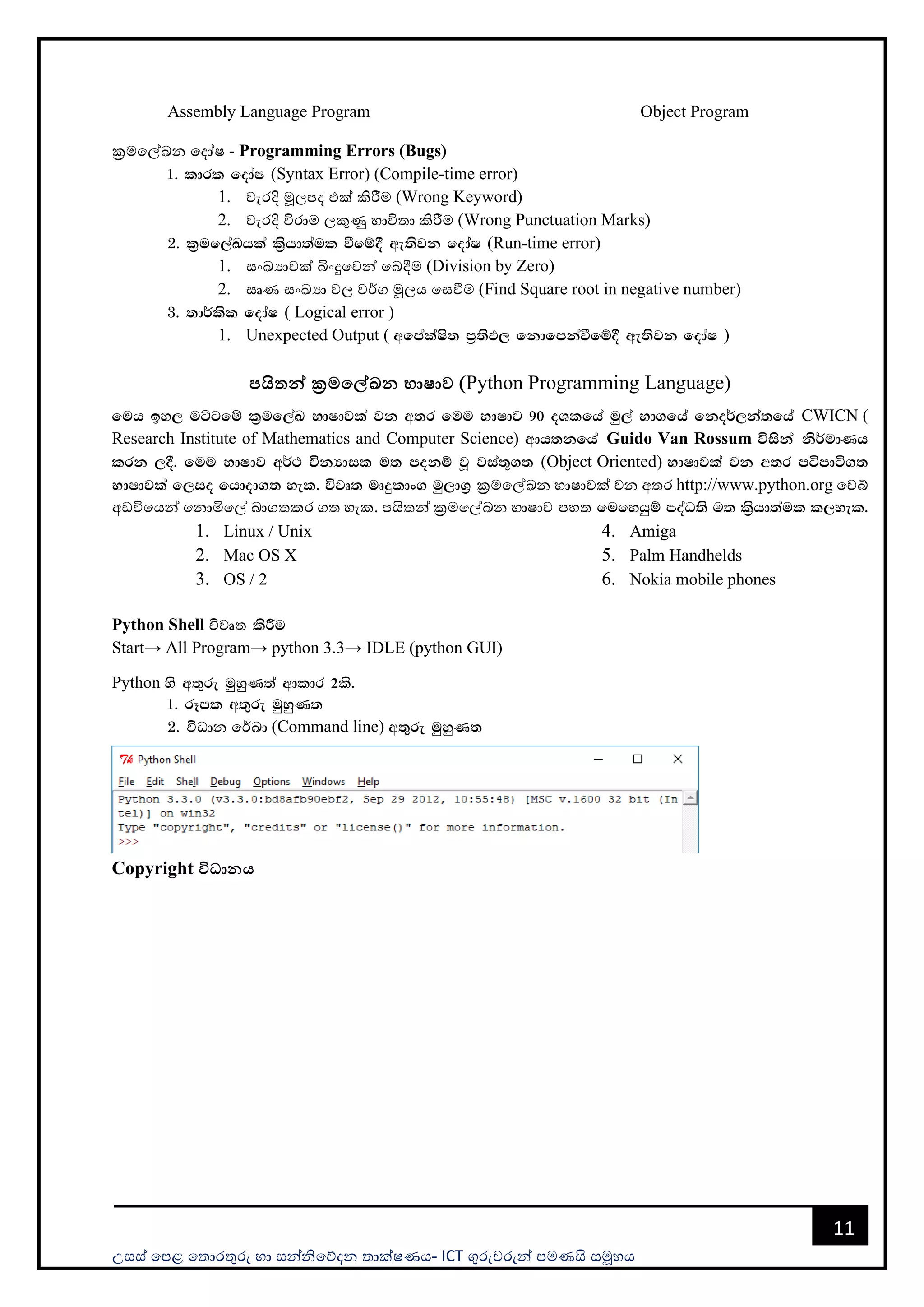 උසස් පෙළ ප ොරතුරු හො සන්නිපේදන ොක්ෂණය- ICT ගුරුවරුන්න ෙමණයි සමූහය
11
Assembly Language Program Object Program
ක්‍රමපල්ඛන පදෝෂ - Programming Errors (Bugs)
1' ldrl fodaI (Syntax Error) (Compile-time error)
1. වැරදි මූලෙද එක් කිරීම (Wrong Keyword)
2. වැරදි විරොම ලකුණු භොවි ො කිරීම (Wrong Punctuation Marks)
2' l%uf,aLhla l%shd;aul ùfï§ we;sjk fodaI (Run-time error)
1. සංඛයොවක් බිංදුපවන්න පබදීම (Division by Zero)
2. සෘණ සංඛයො වල වර්ග මූලය පසවීම (Find Square root in negative number)
3' ;d¾lsl fodaI ( Logical error )
1. Unexpected Output ( wfmalaIs; m%;sM, fkdfmkaùfï§ we;sjk fodaI )
පයිතන් ක්‍රමමේඛන භාෂාව (Python Programming Language)
fuh by, uÜgfï l%uf,aL NdIdjla jk w;r fuu NdIdj 90 oYlfha uq,a Nd.fha fko¾,ka;fha CWICN (
Research Institute of Mathematics and Computer Science) wdh;kfha Guido Van Rossum úiska ks¾udKh
lrk ,§' fuu NdIdj w¾: úkHdil u; mokï jQ jia;+.; (Object Oriented) NdIdjla jk w;r mámdá.;
NdIdjla f,io fhdod.; yel' újD; uDÿldx. uq,dY% ක්‍රමපල්ඛන භොෂොවක් වන අ ර http://www.python.org පවබ්
අඩවිපයන්න පනොමිපල් බොග කර ග හැක. ෙයි න්න ක්‍රමපල්ඛන භොෂොව ෙහ fufyhqï moaO;s u; l%shd;aul l,yel'
1. Linux / Unix
2. Mac OS X
3. OS / 2
4. Amiga
5. Palm Handhelds
6. Nokia mobile phones
Python Shell විවෘ lsÍu
Start→ All Program→ python 3.3→ IDLE (python GUI)
Python ys w;=re uqyqK;a wdldr 2ls'
1' rEml w;=re uqyqK;
2' විධොන පර්ඛො (Command line) w;=re uqyqK;
Copyright විධානය
 