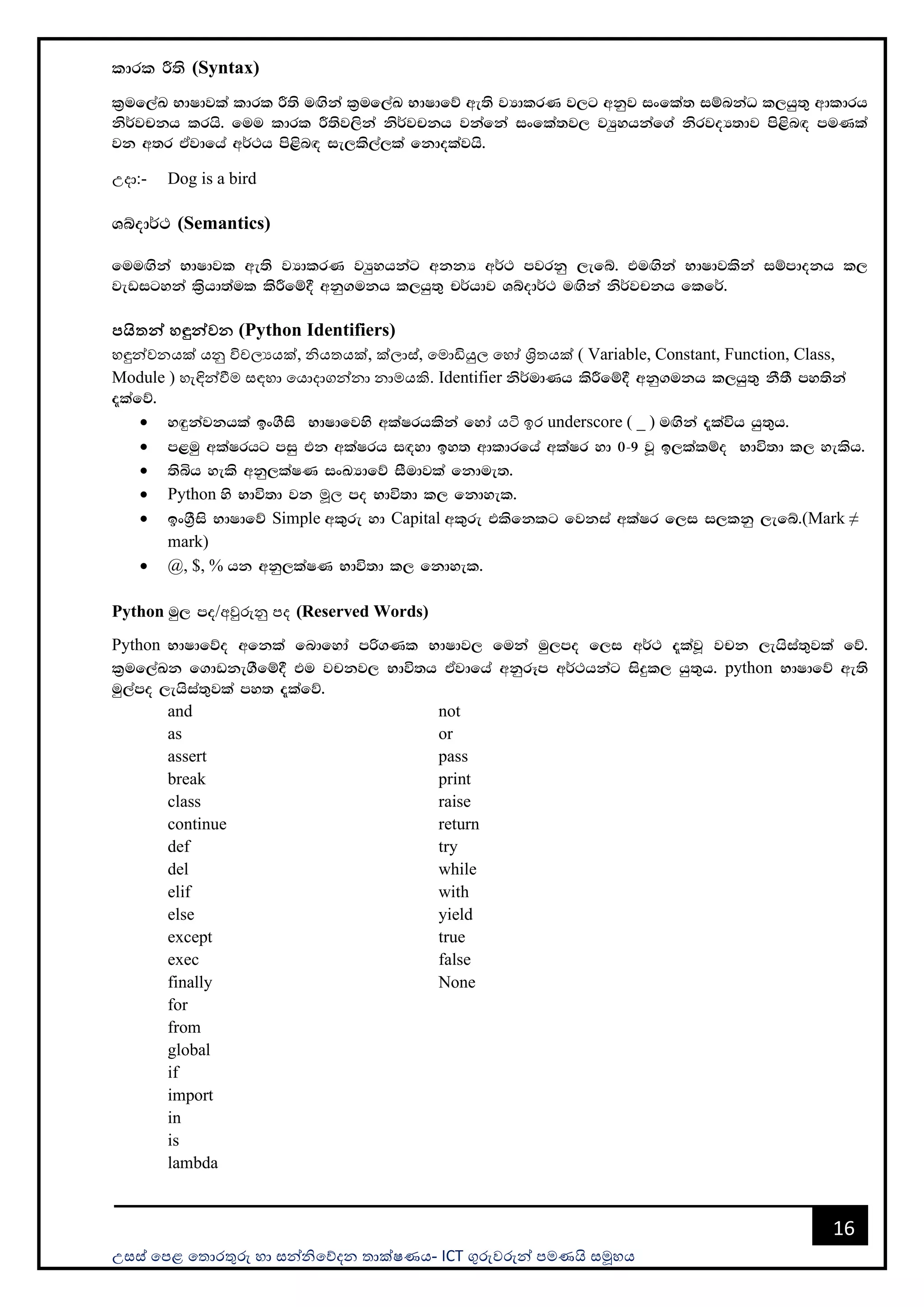 උසස් පෙළ ප ොරතුරු හො සන්නිපේදන ොක්ෂණය- ICT ගුරුවරුන්න ෙමණයි සමූහය
16
ldrl Í;s (Syntax)
l%uf,aL NdIdjla ldrl Í;s u`.ska l%uf,aL NdIdfõ we;s jHdlrK j,g wkqj ixfla; iïnkaO l,hq;= wdldrh
ks¾jpkh lrhs' fuu ldrl Í;sj,ska ks¾jpkh jkafka ixfla;j, jHqyhkaf.a ksrjoH;dj ms<sn`o muKla
jk w;r tAjdfha w¾:h ms<sn`o ie,ls,a,la fkdolajhs'
උදො:- Dog is a bird
Yíod¾: (Semantics)
fuu`.ska NdIdjl we;s jHdlrK jHqyhkag wkkH w¾: mjrkq ,efí' tu`.ska NdIdjlska iïmdokh l,
jevigyka l%shd;aul lsÍfï§ wkq.ukh l,hq;= p¾hdj Yíod¾: u`.ska ks¾jpkh flf¾'
පයිතන් හඳුන්වන (Python Identifiers)
හඳුන්නවනයක් යනු විචලයයක්, ිය යක්, ක්ලොස්, පමොඩියුල පහෝ ශ්‍රි යක් ( Variable, Constant, Function, Class,
Module ) හැඳින්නවීම සඳහො පයොදොගන්නනො නොමයකි. Identifier ks¾udKh lsÍfï§ wkq.ukh l,hq;= kS;S my;ska
±lafõ'
• y`ÿkajkhla bx.Sis NdIdfjys wlaIrhlska fyda යටි ඉර underscore ( _ ) u`.ska ±laúh hq;=h'
• m<uq wlaIrhg miq tk wlaIrh i`oyd by; wdldrfha wlaIr yd 0-9 jQ b,lalïo Ndú;d l, yelsh'
• ;sìh yels wkq,laIK ixLHdfõ iSudjla fkdue;'
• Python ys Ndú;d jk මූල mo Ndú;d l, fkdyel'
• bx.%Sis NdIdfõ Simple wl=re yd Capital wl=re tlsfklg fjkia wlaIr f,i i,lkq ,efí'(Mark ≠
mark)
• @, $, % hk wkq,laIK Ndú;d l, fkdyel'
Python uq, mo/අවුරුනු ෙද (Reserved Words)
Python NdIdfõo wfkla fndfyda mß.Kl NdIdj, fuka uq,mo f,i w¾: ±lajQ jpk ,ehsia;=jla fõ'
l%uf,aLk f.dvke.Sfï§ tu jpkj, Ndú;h tAjdfha wkqrEm w¾:hkag isÿl, hq;=h' python NdIdfõ we;s
uq,amo ,ehsia;=jla my; ±lafõ'
and
as
assert
break
class
continue
def
del
elif
else
except
exec
finally
for
from
global
if
import
in
is
lambda
not
or
pass
print
raise
return
try
while
with
yield
true
false
None
 