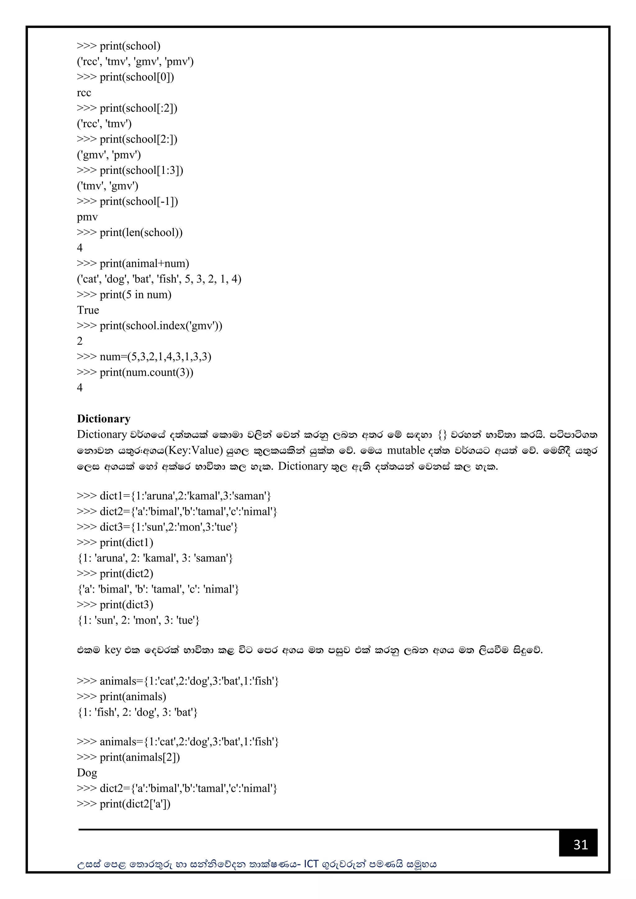 උසස් පෙළ ප ොරතුරු හො සන්නිපේදන ොක්ෂණය- ICT ගුරුවරුන්න ෙමණයි සමූහය
31
>>> print(school)
('rcc', 'tmv', 'gmv', 'pmv')
>>> print(school[0])
rcc
>>> print(school[:2])
('rcc', 'tmv')
>>> print(school[2:])
('gmv', 'pmv')
>>> print(school[1:3])
('tmv', 'gmv')
>>> print(school[-1])
pmv
>>> print(len(school))
4
>>> print(animal+num)
('cat', 'dog', 'bat', 'fish', 5, 3, 2, 1, 4)
>>> print(5 in num)
True
>>> print(school.index('gmv'))
2
>>> num=(5,3,2,1,4,3,1,3,3)
>>> print(num.count(3))
4
Dictionary
Dictionary j¾.fha o;a;hla fldud j,ska fjka lrkq ,nk w;r fï i`oyd {} jryka Ndú;d lrhs' mámdá.;
fkdjk h;=r(w.h(Key:Value) hq., l=,lhlska hqla; fõ' fuh mutable o;a; j¾.hg wh;a fõ' fuysoS h;=r
f,i w.hla fyda wlaIr Ndú;d l, yel' Dictionary ;=, we;s o;a;hka fjkia l, yel'
>>> dict1={1:'aruna',2:'kamal',3:'saman'}
>>> dict2={'a':'bimal','b':'tamal','c':'nimal'}
>>> dict3={1:'sun',2:'mon',3:'tue'}
>>> print(dict1)
{1: 'aruna', 2: 'kamal', 3: 'saman'}
>>> print(dict2)
{'a': 'bimal', 'b': 'tamal', 'c': 'nimal'}
>>> print(dict3)
{1: 'sun', 2: 'mon', 3: 'tue'}
tlu key tl fojrla Ndú;d l< úg fmr w.h u; miqj tla lrkq ,nk w.h u; ,shùu isÿfõ'
>>> animals={1:'cat',2:'dog',3:'bat',1:'fish'}
>>> print(animals)
{1: 'fish', 2: 'dog', 3: 'bat'}
>>> animals={1:'cat',2:'dog',3:'bat',1:'fish'}
>>> print(animals[2])
Dog
>>> dict2={'a':'bimal','b':'tamal','c':'nimal'}
>>> print(dict2['a'])
 