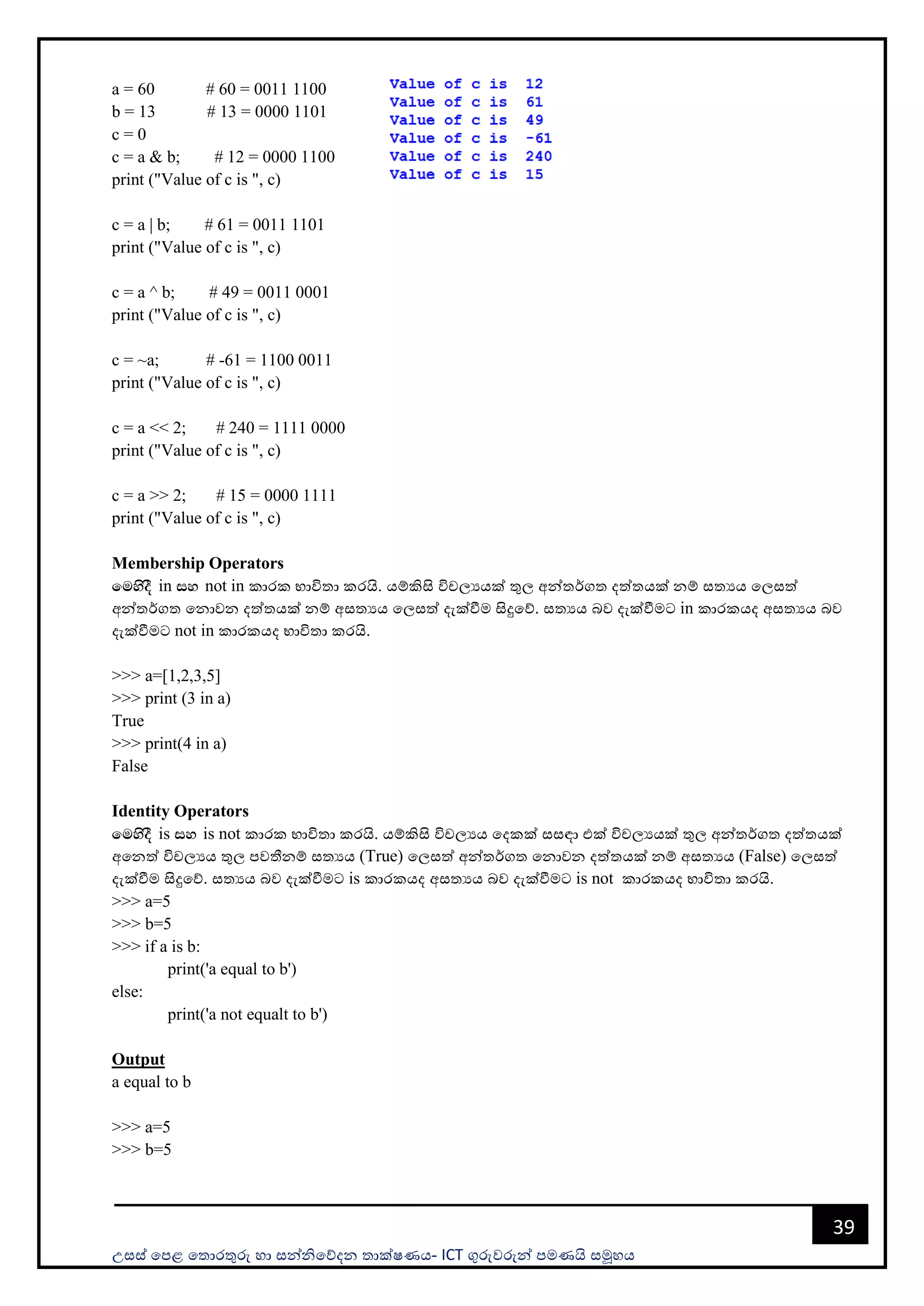 උසස් පෙළ ප ොරතුරු හො සන්නිපේදන ොක්ෂණය- ICT ගුරුවරුන්න ෙමණයි සමූහය
39
a = 60 # 60 = 0011 1100
b = 13 # 13 = 0000 1101
c = 0
c = a & b; # 12 = 0000 1100
print ("Value of c is ", c)
c = a | b; # 61 = 0011 1101
print ("Value of c is ", c)
c = a ^ b; # 49 = 0011 0001
print ("Value of c is ", c)
c = ~a; # -61 = 1100 0011
print ("Value of c is ", c)
c = a << 2; # 240 = 1111 0000
print ("Value of c is ", c)
c = a >> 2; # 15 = 0000 1111
print ("Value of c is ", c)
Membership Operators
fuysoS in iy not in කොරක භොවි ො කරයි. යම්කිසි විචලයයක් තුල අන්න ර්ග දත් යක් නම් ස යය පලසත්
අන්න ර්ග පනොවන දත් යක් නම් අස යය පලසත් දැක්වීම සිදුපේ. ස යය බව දැක්වීමට in කොරකයද අස යය බව
දැක්වීමට not in කොරකයද භොවි ො කරයි.
>>> a=[1,2,3,5]
>>> print (3 in a)
True
>>> print(4 in a)
False
Identity Operators
fuysoS is iy is not කොරක භොවි ො කරයි. යම්කිසි විචලයය පදකක් සසඳො එක් විචලයයක් තුල අන්න ර්ග දත් යක්
අපනත් විචලයය තුල ෙවතීනම් ස යය (True) පලසත් අන්න ර්ග පනොවන දත් යක් නම් අස යය (False) පලසත්
දැක්වීම සිදුපේ. ස යය බව දැක්වීමට is කොරකයද අස යය බව දැක්වීමට is not කොරකයද භොවි ො කරයි.
>>> a=5
>>> b=5
>>> if a is b:
print('a equal to b')
else:
print('a not equalt to b')
Output
a equal to b
>>> a=5
>>> b=5
 