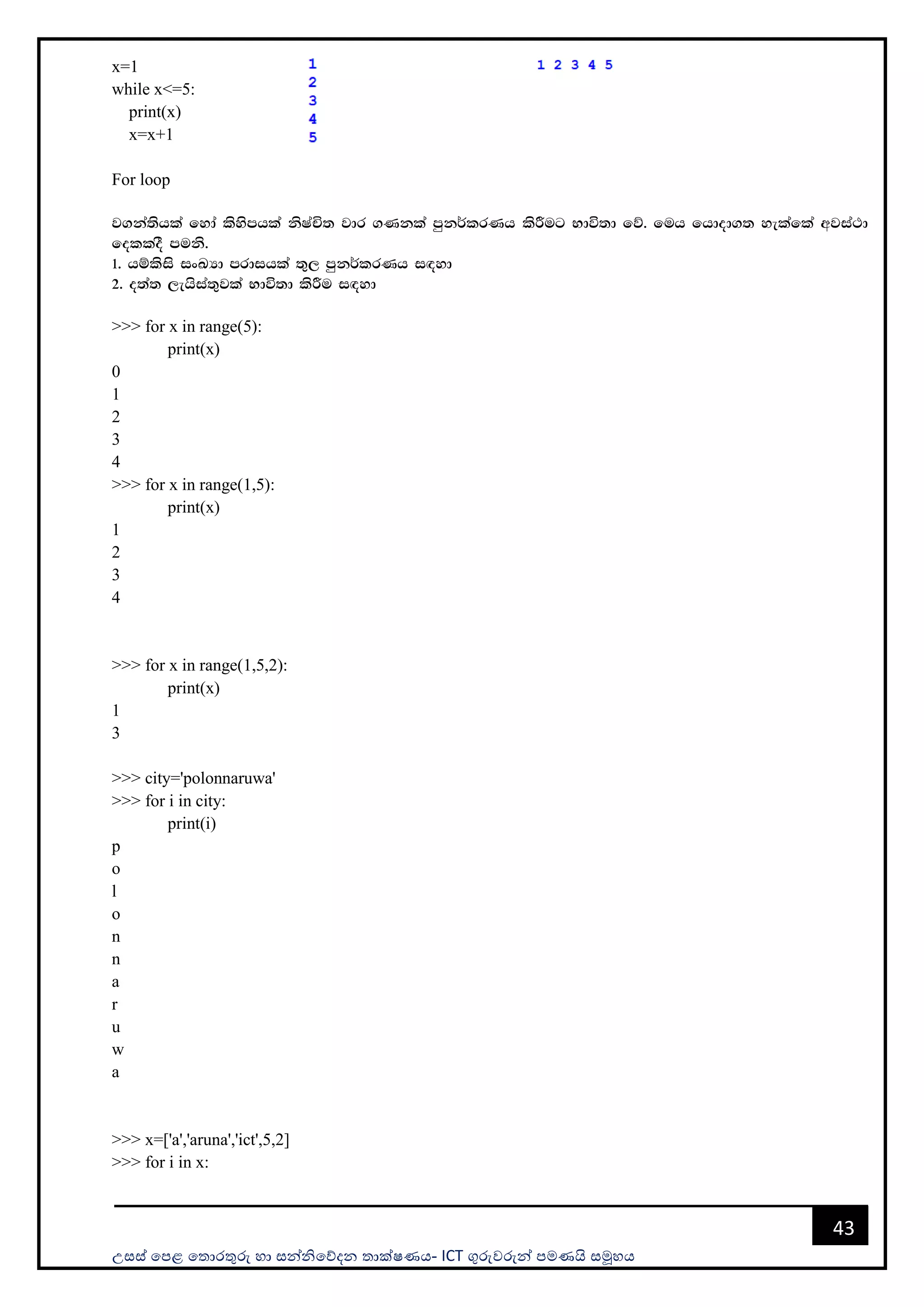 උසස් පෙළ ප ොරතුරු හො සන්නිපේදන ොක්ෂණය- ICT ගුරුවරුන්න ෙමණයි සමූහය
43
x=1
while x<=5:
print(x)
x=x+1
For loop
j.ka;shla fyda lsysmhla ksIaÑ; jdr .Kkla mqk¾lrKh lsÍug Ndú;d fõ' fuh fhdod.; yelafla wjia:d
folloS muks'
1' hïlsis ixLHd mrdihla ;=, mqk¾lrKh i`oyd
2' o;a; ,ehsia;=jla Ndú;d lsÍu i`oyd
>>> for x in range(5):
print(x)
0
1
2
3
4
>>> for x in range(1,5):
print(x)
1
2
3
4
>>> for x in range(1,5,2):
print(x)
1
3
>>> city='polonnaruwa'
>>> for i in city:
print(i)
p
o
l
o
n
n
a
r
u
w
a
>>> x=['a','aruna','ict',5,2]
>>> for i in x:
 