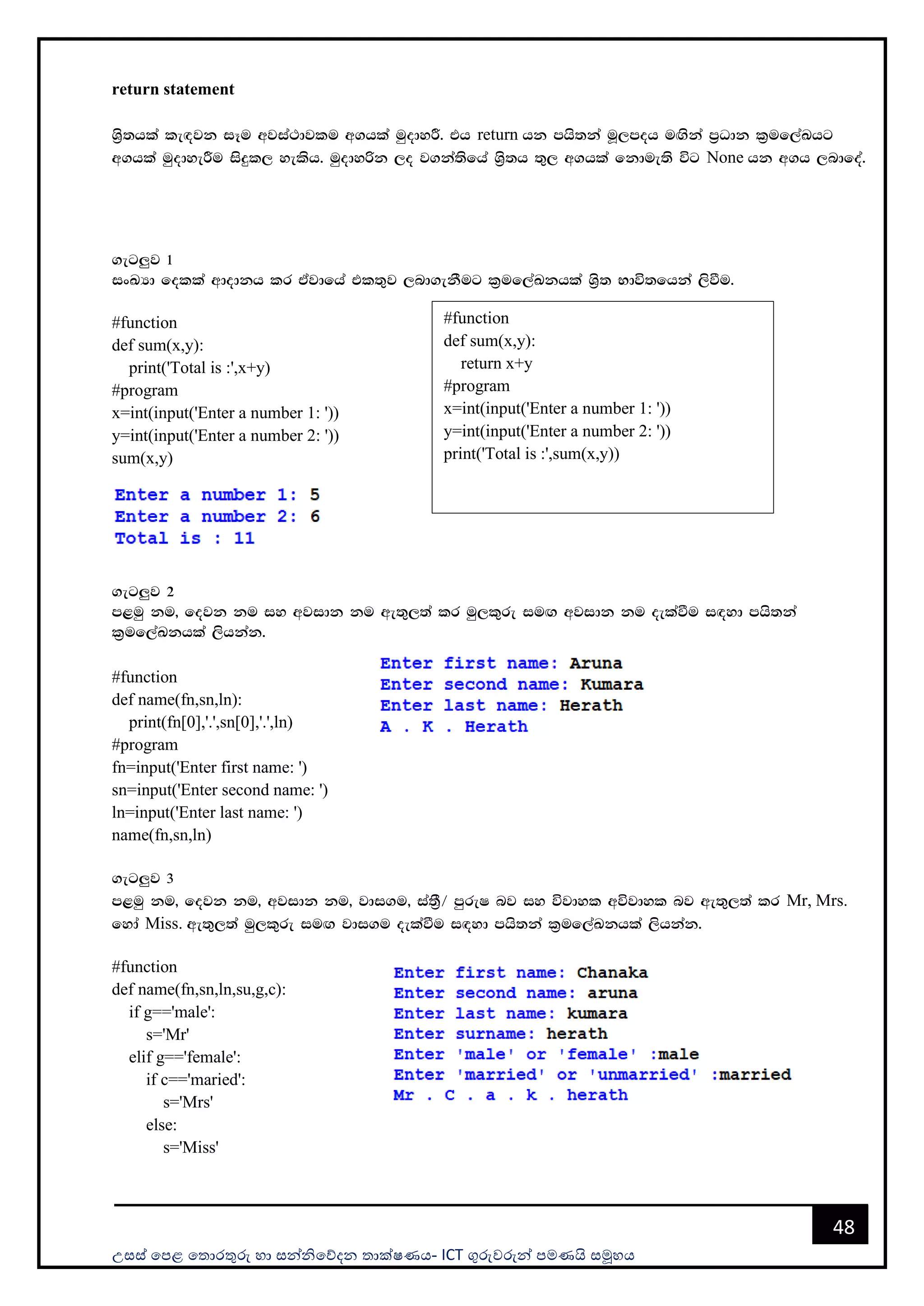 උසස් පෙළ ප ොරතුරු හො සන්නිපේදන ොක්ෂණය- ICT ගුරුවරුන්න ෙමණයි සමූහය
48
return statement
Ys%;hla le`ojk iEu wjia:djlu w.hla uqodyÍ' th return hk mhs;ka uQ,moh u`.ska m%Odk l%uf,aLhg
w.hla uqodyeÍu isÿl, yelsh' uqodyßk ,o j.ka;sfha Ys%;h ;=, w.hla fkdue;s úg None hk w.h ,ndfoa'
.eg¨j 1
ixLHd folla wdodkh lr tajdfha tl;=j ,nd.ekSug l%uf,aLkhla Ys%; Ndú;fhka ,sùu'
#function
def sum(x,y):
print('Total is :',x+y)
#program
x=int(input('Enter a number 1: '))
y=int(input('Enter a number 2: '))
sum(x,y)
.eg¨j 2
m<uq ku" fojk ku iy wjidk ku we;=,;a lr uq,l=re iu`. wjidk ku oelaùu i`oyd mhs;ka
l%uf,aLkhla ,shkak'
#function
def name(fn,sn,ln):
print(fn[0],'.',sn[0],'.',ln)
#program
fn=input('Enter first name: ')
sn=input('Enter second name: ')
ln=input('Enter last name: ')
name(fn,sn,ln)
.eg¨j 3
m<uq ku" fojk ku" wjidk ku" jdi.u" ia;S%$ mqreI nj iy újdyl wújdyl nj we;=,;a lr Mr, Mrs.
fyda Miss. we;=,;a uq,l=re iu`. jdi.u oelaùu i`oyd mhs;ka l%uf,aLkhla ,shkak'
#function
def name(fn,sn,ln,su,g,c):
if g=='male':
s='Mr'
elif g=='female':
if c=='maried':
s='Mrs'
else:
s='Miss'
#function
def sum(x,y):
return x+y
#program
x=int(input('Enter a number 1: '))
y=int(input('Enter a number 2: '))
print('Total is :',sum(x,y))
 