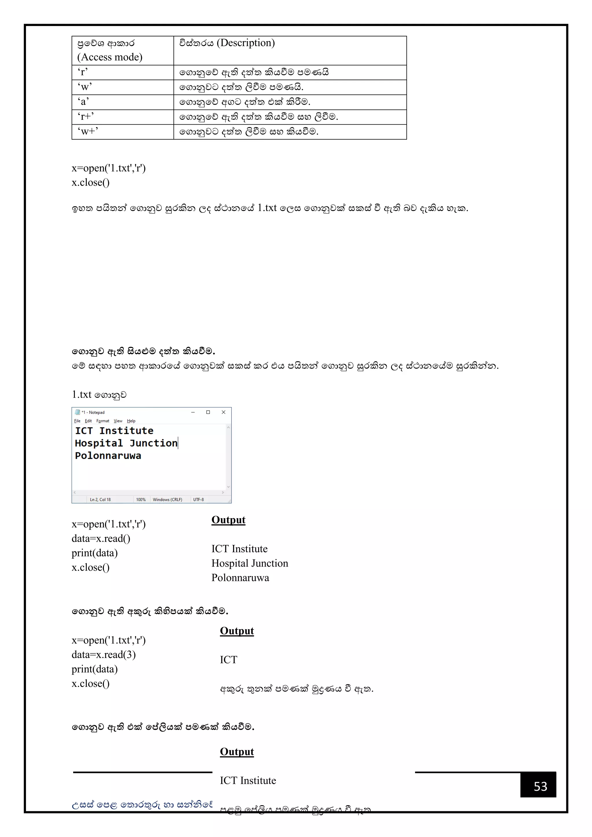 උසස් පෙළ ප ොරතුරු හො සන්නිපේදන ොක්ෂණය- ICT ගුරුවරුන්න ෙමණයි සමූහය
53
ප්‍රපේශ ආකොර
(Access mode)
විස් රය (Description)
‘r’ පගොනුපේ ඇති දත් කියවීම ෙමණයි
‘w’ පගොනුවට දත් ලිවීම ෙමණයි.
‘a’ පගොනුපේ අගට දත් එක් කිරීම.
‘r+’ පගොනුපේ ඇති දත් කියවීම සහ ලිවීම.
‘w+’ පගොනුවට දත් ලිවීම සහ කියවීම.
x=open('1.txt','r')
x.close()
ඉහ ෙයි න්න පගොනුව සුරකින ලද ස්ථොනපේ 1.txt පලස පගොනුවක් සකස් වී ඇති බව දැකිය හැක.
මගානුව ඇති සියළුම දත්ත කියවීම.
පම් සඳහො ෙහ ආකොරපේ පගොනුවක් සකස් කර එය ෙයි න්න පගොනුව සුරකින ලද ස්ථොනපේම සුරකින්නන.
1.txt පගොනුව
x=open('1.txt','r')
data=x.read()
print(data)
x.close()
මගානුව ඇති අකුරු කිහිපයක් කියවීම.
x=open('1.txt','r')
data=x.read(3)
print(data)
x.close()
මගානුව ඇති එක් මේලියක් පමණක් කියවීම.
Output
ICT Institute
Hospital Junction
Polonnaruwa
Output
ICT
අකුරු තුනක් පමණක් මුද්‍රණය වී ඇත.
Output
ICT Institute
ෙළමු පේලිය පමණක් මුද්‍රණය වී ඇත.
 