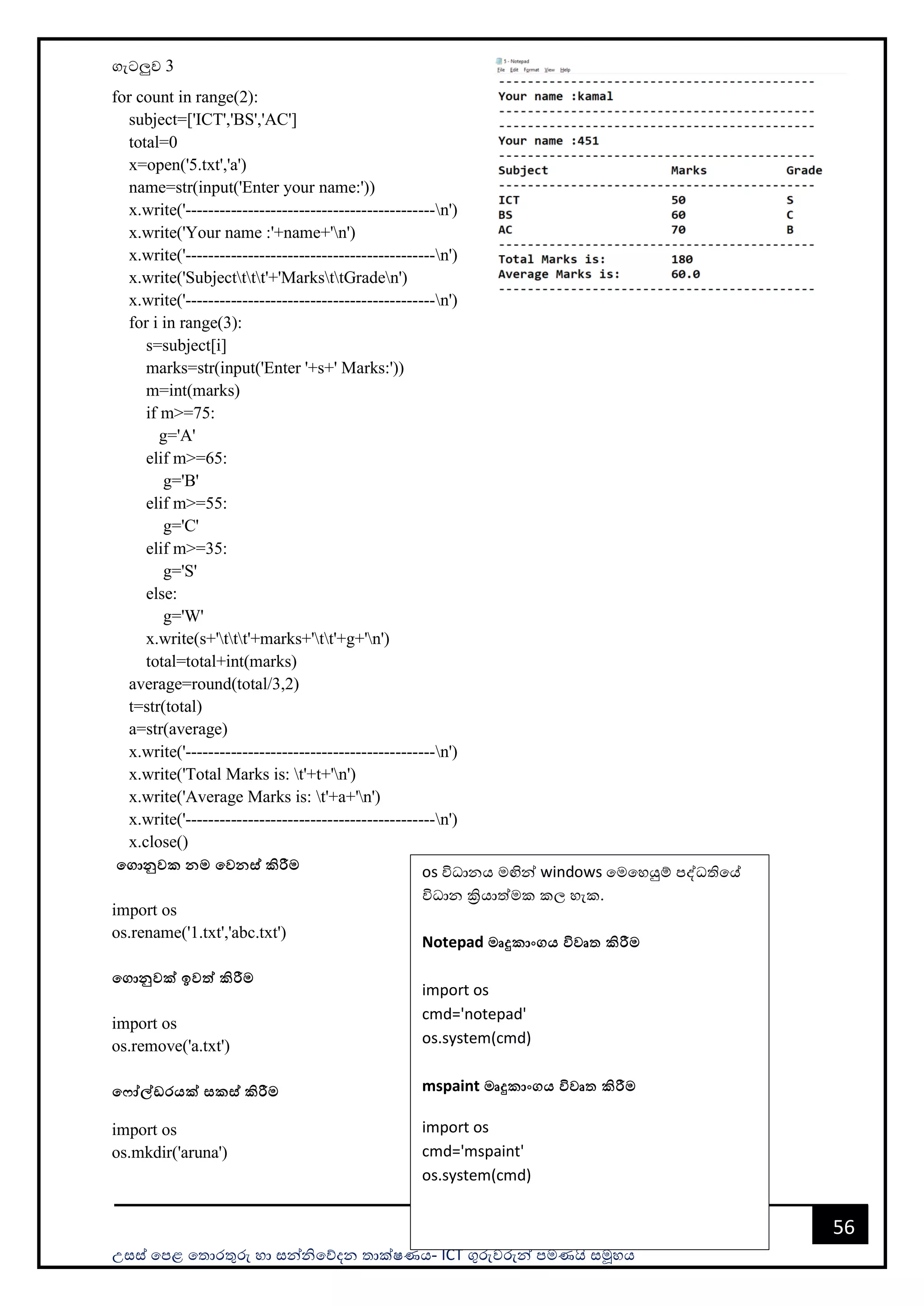 උසස් පෙළ ප ොරතුරු හො සන්නිපේදන ොක්ෂණය- ICT ගුරුවරුන්න ෙමණයි සමූහය
56
ගැටලුව 3
for count in range(2):
subject=['ICT','BS','AC']
total=0
x=open('5.txt','a')
name=str(input('Enter your name:'))
x.write('--------------------------------------------n')
x.write('Your name :'+name+'n')
x.write('--------------------------------------------n')
x.write('Subjectttt'+'MarksttGraden')
x.write('--------------------------------------------n')
for i in range(3):
s=subject[i]
marks=str(input('Enter '+s+' Marks:'))
m=int(marks)
if m>=75:
g='A'
elif m>=65:
g='B'
elif m>=55:
g='C'
elif m>=35:
g='S'
else:
g='W'
x.write(s+'ttt'+marks+'tt'+g+'n')
total=total+int(marks)
average=round(total/3,2)
t=str(total)
a=str(average)
x.write('--------------------------------------------n')
x.write('Total Marks is: t'+t+'n')
x.write('Average Marks is: t'+a+'n')
x.write('--------------------------------------------n')
x.close()
මගානුවක නම මවනස් කිරීම
import os
os.rename('1.txt','abc.txt')
මගානුවක් ඉවත් කිරීම
import os
os.remove('a.txt')
ම ෝේඩරයක් සකස් කිරීම
import os
os.mkdir('aruna')
os විධොනය මඟින්න windows පමපහයුම් ෙද්ධතිපේ
විධොන ක්‍රියොත්මක කල හැක.
Notepad මෘදුකාංගය විවෘත කිරීම
import os
cmd='notepad'
os.system(cmd)
mspaint මෘදුකාංගය විවෘත කිරීම
import os
cmd='mspaint'
os.system(cmd)
 