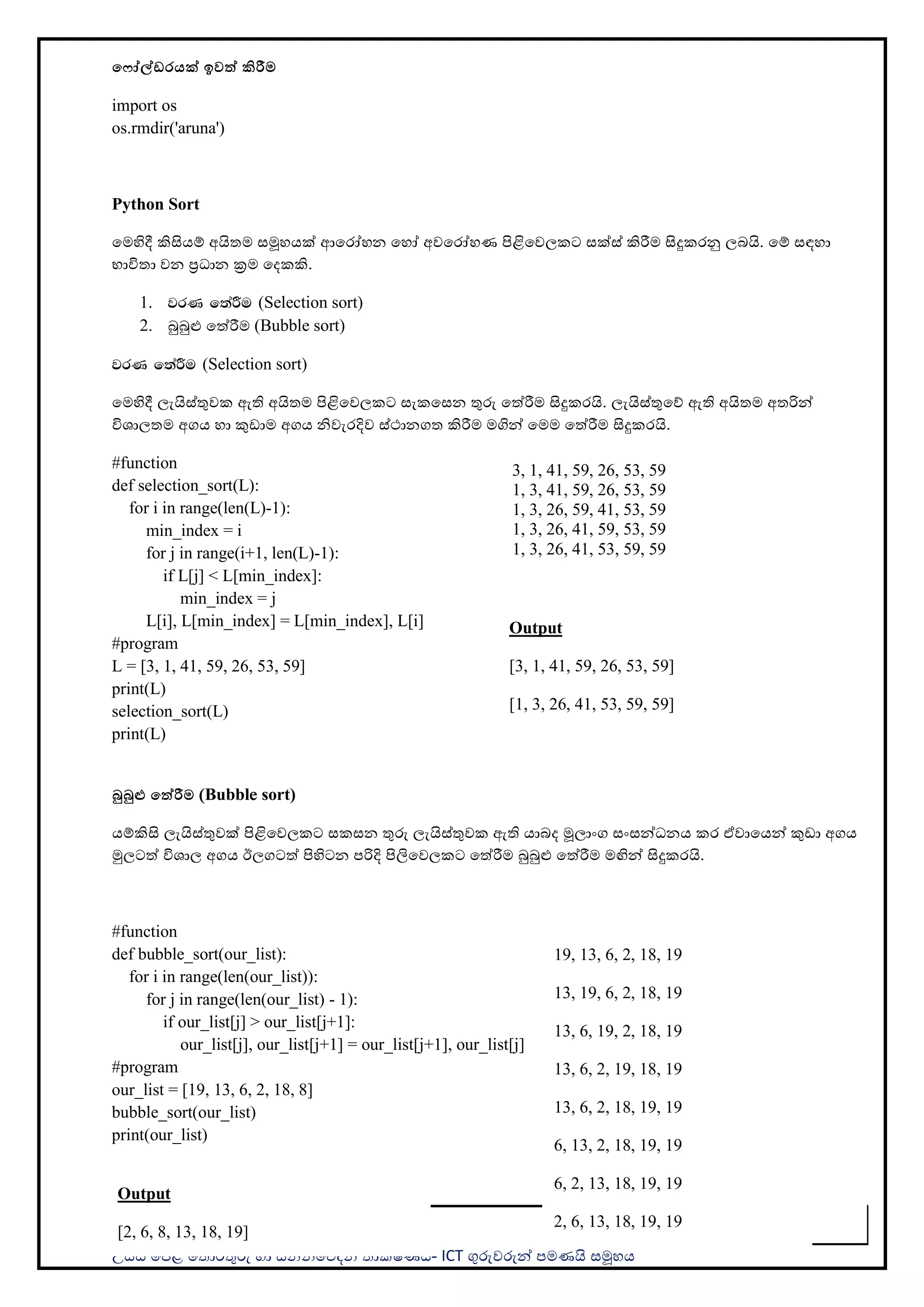 උසස් පෙළ ප ොරතුරු හො සන්නිපේදන ොක්ෂණය- ICT ගුරුවරුන්න ෙමණයි සමූහය
57
ම ෝේඩරයක් ඉවත් කිරීම
import os
os.rmdir('aruna')
Python Sort
පමහිදී කිසියම් අයි ම සමූහයක් ආපරෝහන පහෝ අවපරෝහණ ිළිපවලකට සක්ස් කිරීම සිදුකරනු ලබයි. පම් සඳහො
භොවි ො වන ප්‍රධොන ක්‍රම පදකකි.
1. jrK f;aÍu (Selection sort)
2. බුබුළු පත්රීම (Bubble sort)
jrK f;aÍu (Selection sort)
පමහිදී ලැයිස්තුවක ඇති අයි ම ිළිපවලකට සැකපසන තුරු පත්රීම සිදුකරයි. ලැයිස්තුපේ ඇති අයි ම අ රින්න
විශොල ම අගය හො කුඩොම අගය ිවැරදිව ස්ථොනග කිරීම මගින්න පමම පත්රීම සිදුකරයි.
#function
def selection_sort(L):
for i in range(len(L)-1):
min_index = i
for j in range(i+1, len(L)-1):
if L[j] < L[min_index]:
min_index = j
L[i], L[min_index] = L[min_index], L[i]
#program
L = [3, 1, 41, 59, 26, 53, 59]
print(L)
selection_sort(L)
print(L)
බුබුළු මත්රීම (Bubble sort)
යම්කිසි ලැයිස්තුවක් ිළිපවලකට සකසන තුරු ලැයිස්තුවක ඇති යොබද මූලොංග සංසන්නධනය කර ඒවොපයන්න කුඩො අගය
මුලටත් විශොල අගය ඊලගටත් ිහිටන ෙරිදි ිලිපවලකට පත්රීම බුබුළු පත්රීම මඟින්න සිදුකරයි.
#function
def bubble_sort(our_list):
for i in range(len(our_list)):
for j in range(len(our_list) - 1):
if our_list[j] > our_list[j+1]:
our_list[j], our_list[j+1] = our_list[j+1], our_list[j]
#program
our_list = [19, 13, 6, 2, 18, 8]
bubble_sort(our_list)
print(our_list)
Output
[3, 1, 41, 59, 26, 53, 59]
[1, 3, 26, 41, 53, 59, 59]
3, 1, 41, 59, 26, 53, 59
1, 3, 41, 59, 26, 53, 59
1, 3, 26, 59, 41, 53, 59
1, 3, 26, 41, 59, 53, 59
1, 3, 26, 41, 53, 59, 59
Output
[2, 6, 8, 13, 18, 19]
19, 13, 6, 2, 18, 19
13, 19, 6, 2, 18, 19
13, 6, 19, 2, 18, 19
13, 6, 2, 19, 18, 19
13, 6, 2, 18, 19, 19
6, 13, 2, 18, 19, 19
6, 2, 13, 18, 19, 19
2, 6, 13, 18, 19, 19
 