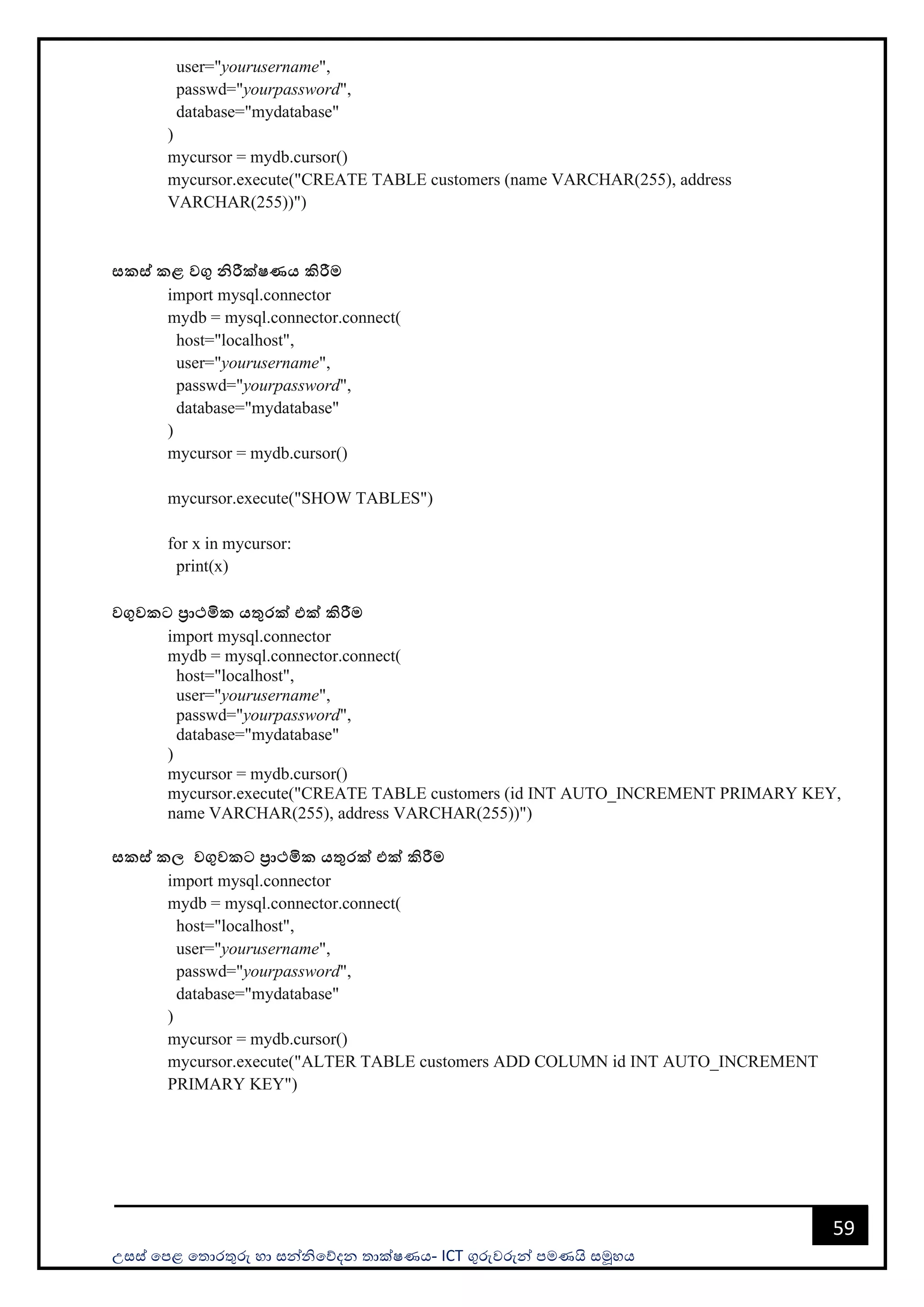 උසස් පෙළ ප ොරතුරු හො සන්නිපේදන ොක්ෂණය- ICT ගුරුවරුන්න ෙමණයි සමූහය
59
user="yourusername",
passwd="yourpassword",
database="mydatabase"
)
mycursor = mydb.cursor()
mycursor.execute("CREATE TABLE customers (name VARCHAR(255), address
VARCHAR(255))")
සකස් කළ වගු නිරීක්ෂණය කිරීම
import mysql.connector
mydb = mysql.connector.connect(
host="localhost",
user="yourusername",
passwd="yourpassword",
database="mydatabase"
)
mycursor = mydb.cursor()
mycursor.execute("SHOW TABLES")
for x in mycursor:
print(x)
වගුවකට ප්‍රාථමික යතුරක් එක් කිරීම
import mysql.connector
mydb = mysql.connector.connect(
host="localhost",
user="yourusername",
passwd="yourpassword",
database="mydatabase"
)
mycursor = mydb.cursor()
mycursor.execute("CREATE TABLE customers (id INT AUTO_INCREMENT PRIMARY KEY,
name VARCHAR(255), address VARCHAR(255))")
සකස් කල වගුවකට ප්‍රාථමික යතුරක් එක් කිරීම
import mysql.connector
mydb = mysql.connector.connect(
host="localhost",
user="yourusername",
passwd="yourpassword",
database="mydatabase"
)
mycursor = mydb.cursor()
mycursor.execute("ALTER TABLE customers ADD COLUMN id INT AUTO_INCREMENT
PRIMARY KEY")
 
