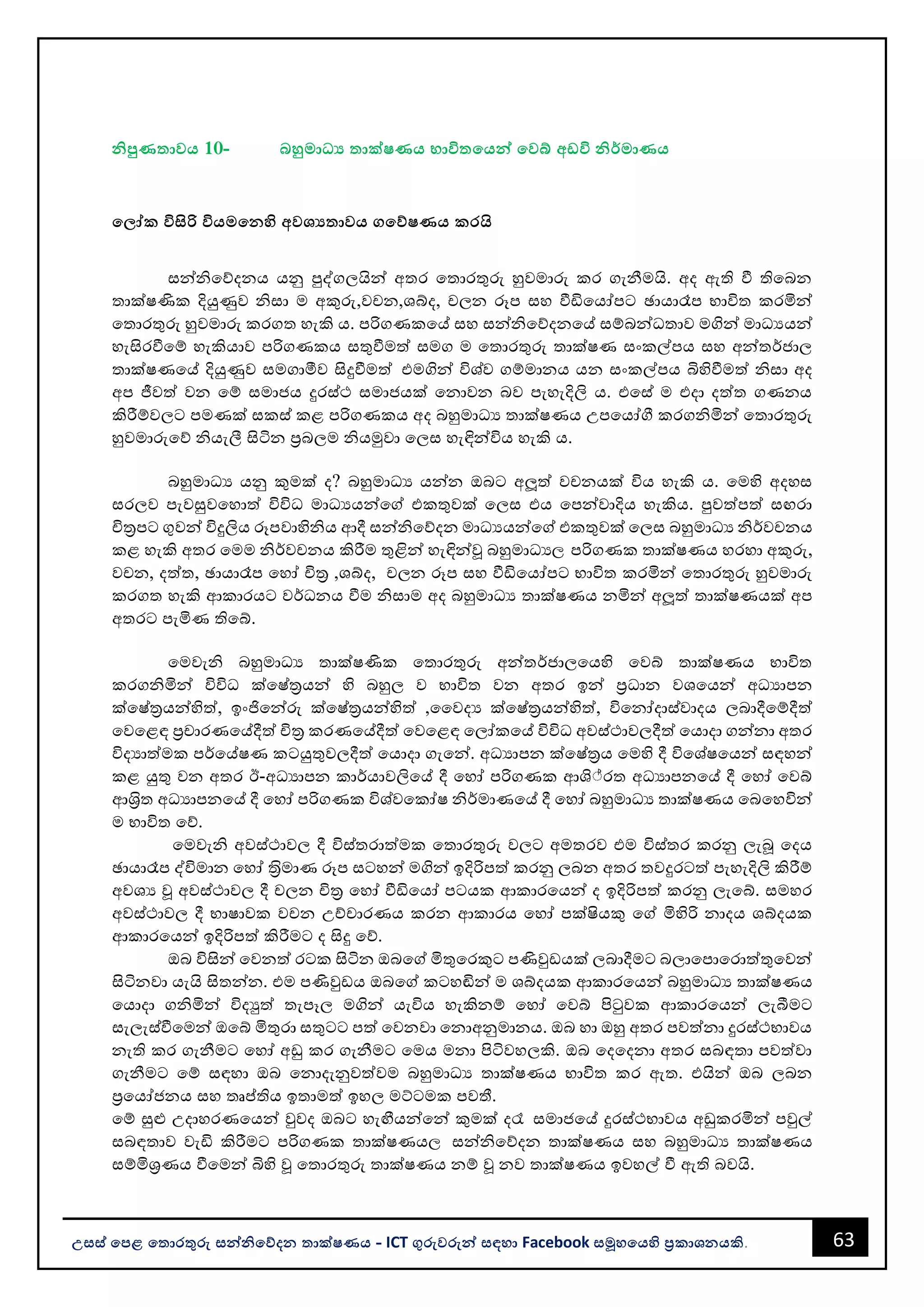63
උසස් පෙළ ප ොරතුරු සන්නිපේදන ොක්ෂණය - ICT ගුරුවරුන්න සඳහො Facebook සමූහපයහි ප්‍රකොශනයකි.
ිපුණ ොවය 10- බහුමොධ්‍ය ොක්ෂණය භොවි පයන්න පවබ් අඩවි ිර්මොණය
ප ෝක විසිරි වියමපනහි අවශය ොවය ගපේෂණය කරයි
සන්නිවේදනය යනු පුද්ගලයින්න අතර වතොරතුරු හුවමොරු කර ගැනීමයි. අද ඇති වී තිවෙන
තොක්ෂණික දියුණුව ිසො ම අකුරු,වචන,ශබ්ද, චලන රූප සහ වීඩිවයෝපට ඡොයොරෑප භොවිත කරමින්න
වතොරතුරු හුවමොරු කරගත හැකි ය. පරිගණකවේ සහ සන්නිවේදනවේ සම්ෙන්නධතොව මගින්න මොධයයන්න
හැසිරවීවම් හැකියොව පරිගණකය සතුවීමත් සමග ම වතොරතුරු තොක්ෂණ සංකල්පය සහ අන්නතර්ජොල
තොක්ෂණවේ දියුණුව සමගොමීව සිදුවීමත් එමගින්න විශ්ව ගම්මොනය යන සංකල්පය බිහිවීමත් ිසො අද
අප ජීවත් වන වම් සමොජය දුරස්ථ සමොජයක් වනොවන ෙව පැහැදිලි ය. එවස් ම එදො දත්ත ගණනය
කිරීම්වලට පමණක් සකස් කළ පරිගණකය අද ෙහුමොධය තොක්ෂණය උපවයෝගී කරගිමින්න වතොරතුරු
හුවමොරුවේ ියැලී සිටින පරෙලම ියමුවො වලස හැඳින්නවිය හැකි ය.
ෙහුමොධය යනු කුමක් ද? ෙහුමොධය යන්නන ඔෙට අලූත් වචනයක් විය හැකි ය. වමහි අදහස
සරලව පැවසුවවහොත් විවිධ මොධයයන්නවේ එකතුවක් වලස එය වපන්නවොදිය හැකිය. පුවත්පත් සඟරො
චිතරපට ගුවන්න විදුලිය රූපවොහිිය ආදී සන්නිවේදන මොධයයන්නවේ එකතුවක් වලස ෙහුමොධය ිර්වචනය
කළ හැකි අතර වමම ිර්වචනය කිරීම තුළින්න හැඳින්නූ ෙහුමොධය, පරිගණක තොක්ෂණය හරහො අකුරු,
වචන, දත්ත, ඡොයොරෑප වහෝ චිතර ,ශබ්ද, චලන රූප සහ වීඩිවයෝපට භොවිත කරමින්න වතොරතුරු හුවමොරු
කරගත හැකි ආකොරයට වර්ධනය වීම ිසොම අද ෙහුමොධය තොක්ෂණය නමින්න අලූත් තොක්ෂණයක් අප
අතරට පැමිණ තිවබ්.
වමවැි ෙහුමොධය තොක්ෂණික වතොරතුරු අන්නතර්ජොලවයහි වවබ් තොක්ෂණය භොවිත
කරගිමින්න විවිධ ක්වෂ්තරයන්න හි ෙහුල ව භොවිත වන අතර ඉන්න පරධොන වශවයන්න අධයොපන
ක්වෂ්තරයන්නහිත්, ඉංජිවන්නරු ක්වෂ්තරයන්නහිත් ,වවදය ක්වෂ්තරයන්නහිත්, විවනෝදොස්වොදය ලෙොදීවම්දීත්
වවවළඳ පරචොරණවේදීත් චිතර කරණවේදීත් වවවළඳ වලෝකවේ විවිධ අවස්ථොවලදීත් වයොදො ගන්නනො අතර
විදයොත්මක පර්වේෂණ කටයුතුවලදීත් වයොදො ගැවන්න. අධයොපන ක්වෂ්තරය වමහි දී විවශ්ෂවයන්න සඳහන්න
කළ යුතු වන අතර ඊ-අධයොපන කොර්යොවලිවේ දී වහෝ පරිගණක ආශ්්රත අධයොපනවේ දී වහෝ වවබ්
ආශරිත අධයොපනවේ දී වහෝ පරිගණක විශ්වවකෝෂ ිර්මොණවේ දී වහෝ ෙහුමොධය තොක්ෂණය වෙවහවින්න
ම භොවිත වේ.
වමවැි අවස්ථොවල දී විස්තරොත්මක වතොරතුරු වලට අමතරව එම විස්තර කරනු ලැබූ වදය
ඡොයොරෑප ද්විමොන වහෝ තරිමොණ රූප සටහන්න මගින්න ඉදිරිපත් කරනු ලෙන අතර තවදුරටත් පැහැදිලි කිරීම්
අවශය ූ අවස්ථොවල දී චලන චිතර වහෝ වීඩිවයෝ පටයක ආකොරවයන්න ද ඉදිරිපත් කරනු ලැවබ්. සමහර
අවස්ථොවල දී භොෂොවක වචන උච්චොරණය කරන ආකොරය වහෝ පක්ියකු වේ මිහිරි නොදය ශබ්දයක
ආකොරවයන්න ඉදිරිපත් කිරීමට ද සිදු වේ.
ඔෙ විසින්න වවනත් රටක සිටින ඔෙවේ මිතුවරකුට පණිවුඩයක් ලෙොදීමට ෙලොවපොවරොත්තුවවන්න
සිටිනවො යැයි සිතන්නන. එම පණිවුඩය ඔෙවේ කටහඬින්න ම ශබ්දයක ආකොරවයන්න ෙහුමොධය තොක්ෂණය
වයොදො ගිමින්න විදුත් තැපෑල මගින්න යැවිය හැකිනම් වහෝ වවබ් පිටුවක ආකොරවයන්න ලැබීමට
සැලැස්වීවමන්න ඔවබ් මිතුරො සතුටට පත් වවනවො වනොඅනුමොනය. ඔෙ හො ඔහු අතර පවත්නො දුරස්ථභොවය
නැති කර ගැනීමට වහෝ අඩු කර ගැනීමට වමය මනො පිටිවහලකි. ඔෙ වදවදනො අතර සෙඳතො පවත්වො
ගැනීමට වම් සඳහො ඔෙ වනොදැනුවත්වම ෙහුමොධය තොක්ෂණය භොවිත කර ඇත. එයින්න ඔෙ ලෙන
පරවයෝජනය සහ තෘප්තතිය ඉතොමත් ඉහල මට්ටමක පවතී.
වම් සුළු උදොහරණවයන්න වුවද ඔෙට හැඟීයන්නවන්න කුමක් ද? සමොජවේ දුරස්ථභොවය අඩුකරමින්න පවුල්
සෙඳතොව වැඩි කිරීමට පරිගණක තොක්ෂණය, සන්නිවේදන තොක්ෂණය සහ ෙහුමොධය තොක්ෂණය
සම්මිශරණය වීවමන්න බිහි ූ වතොරතුරු තොක්ෂණය නම් ූ නව තොක්ෂණය ඉවහල් වී ඇති ෙවයි.
 