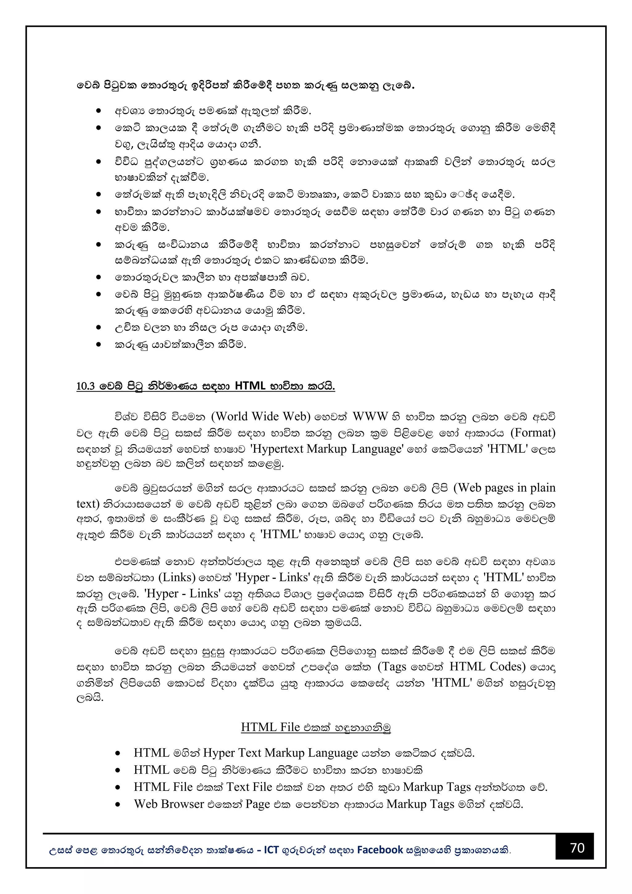 70
උසස් පෙළ ප ොරතුරු සන්නිපේදන ොක්ෂණය - ICT ගුරුවරුන්න සඳහො Facebook සමූහපයහි ප්‍රකොශනයකි.
පවබ් පිටුවක ප ොරතුරු ඉදිරිෙත්ත කිරීපම්දී ෙහ කරුණු ස කනු ැපබ්.
• අවශය වතොරතුරු පමණක් ඇතුලත් කිරීම.
• වකටි කොලයක දී වත්රුම් ගැනීමට හැකි පරිදි පරමොණොත්මක වතොරතුරු වගොනු කිරීම වමහිදී
වගු, ලැයිස්තු ආදිය වයොදො ගනී.
• විවිධ පුද්ගලයන්නට ගරහණය කරගත හැකි පරිදි වනොවයක් ආකෘති වලින්න වතොරතුරු සරල
භොෂොවකින්න දැක්වීම.
• වත්රුමක් ඇති පැහැදිලි ිවැරදි වකටි මොතෘකො, වකටි වොකය සහ කුඩො ව්ේද වයදීම.
• භොවිතො කරන්නනොට කොර්යක්ෂමව වතොරතුරු වසවීම සඳහො වත්රීම් වොර ගණන හො පිටු ගණන
අවම කිරීම.
• කරුණු සංවිධොනය කිරීවම්දී භොවිතො කරන්නනොට පහසුවවන්න වත්රුම් ගත හැකි පරිදි
සම්ෙන්නධයක් ඇති වතොරතුරු එකට කොණ්ඩගත කිරීම.
• වතොරතුරුවල කොලීන හො අපක්ෂපොතී ෙව.
• වවබ් පිටු මුහුණත ආකර්ෂණීය වීම හො ඒ සඳහො අකුරුවල පරමොණය, හැඩය හො පැහැය ආදී
කරුණු වකවරහි අවධොනය වයොමු කිරීම.
• උචිත චලන හො ිසල රූප වයොදො ගැනීම.
• කරුණු යොවත්කොලීන කිරීම.
10'3 fjí msgq ks¾udKh i|yd HTML Ndú;d lrhs'
úYaj úisß úhuk (World Wide Web) fyj;a WWW ys Ndú; lrkq ,nk fjí wvú
j, we;s fjí msgq ilia lsÍu i|yd Ndú; lrkq ,nk l%u ms<sfj< fyda wdldrh (Format)
i|yka jQ kshuhka fyj;a NdIdj 'Hypertext Markup Language' fyda fláfhka 'HTML' f,i
y÷kajkq ,nk nj l,ska i|yka lf<uq'
fjí n%jqirhka u.ska ir, wdldrhg ilia lrkq ,nk fjí ,sms (Web pages in plain
text) ksrdhdifhka u fjí wvú ;=<ska ,nd f.k Tnf.a mß.Kl ;srh u; m;s; lrkq ,nk
w;r" b;du;a u ixlS¾K jQ j.= ilia lsÍu" rEm" Yío yd ùäfhda mg jeks nyqudOH fuj,ï
we;=¿ lsÍu jeks ld¾hhka i|yd o 'HTML' NdIdj fhdÞ .kq ,efí'
tmuKla fkdj wka;¾cd,h ;=< we;s wfkl=;a fjí ,sms iy fjí wvú i|yd wjYH
jk iïnkaO;d (Links) fyj;a 'Hyper - Links' we;s lsÍu jeks ld¾hhka i|yd o 'HTML' Ndú;
lrkq ,efí' 'Hyper - Links' hkq w;sYh úYd, m%foaYhl úisÍ we;s mß.Klhka ys f.dkq lr
we;s mß.Kl ,sms" fjí ,sms fyda fjí wvú i|yd muKla fkdj úúO nyqudOH fuj,ï i|yd
o iïnkaO;dj we;s lsÍu i|yd fhdÞ .kq ,nk l%uhhs'
fjí wvú i|yd iqÿiq wdldrhg mß.Kl ,smsf.dkq ilia lsÍfï § tu ,sms ilia lsÍu
i|yd Ndú; lrkq ,nk kshuhka fyj;a WmfoaY fla; (Tags fyj;a HTML Codes) fhdÞ
.ksñka ,smsfhys fldgia úoyd ±laúh hq;= wdldrh flfiao hkak 'HTML' u.ska yiqrejkq
,nhs'
HTML File tlla y÷kd.ksuq
• HTML u.ska Hyper Text Markup Language hkak flálr olajhs'
• HTML fjí msgq ks¾udKh lsrSug Ndú;d lrk NdIdjls
• HTML File tlla Text File tlla jk w;r tys l=vd Markup Tags wka;¾.; fõ'
• Web Browser tflka Page tl fmkajk wdldrh Markup Tags u.ska olajhs'
 