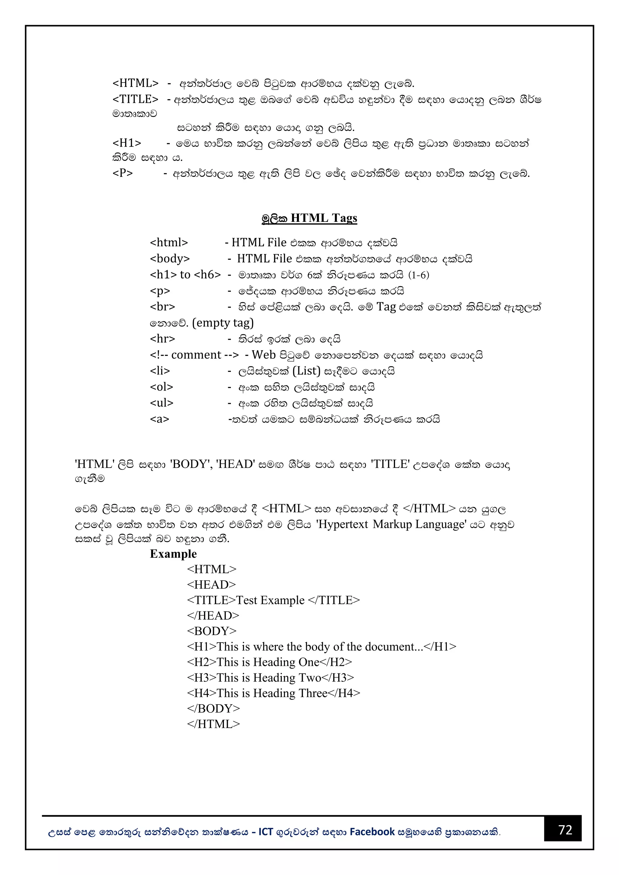 72
උසස් පෙළ ප ොරතුරු සන්නිපේදන ොක්ෂණය - ICT ගුරුවරුන්න සඳහො Facebook සමූහපයහි ප්‍රකොශනයකි.
<HTML> - wka;¾cd, fjí msgqjl wdrïNh olajkq ,efí'
<TITLE> - wka;¾cd,h ;=< Tnf.a fjí wvúh y÷kajd §u i|yd fhdokq ,nk YS¾I
ud;Dldj
igyka lsÍu i|yd fhdÞ .kq ,nhs'
<H1> - fuh Ndú; lrkq ,nkafka fjí ,smsh ;=< we;s m%Odk ud;Dld igyka
lsÍu i|yd h'
<P> - wka;¾cd,h ;=< we;s ,sms j, fþo fjkalsÍu i|yd Ndú; lrkq ,efí'
uQ,sl HTML Tags
<html> - HTML File tll wdrïNh olajhs
<body> - HTML File tll wka;¾.;fha wdrïNh olajhs
<h1> to <h6> - ud;Dld j¾. 6la ksrEmKh lrhs ^1-6&
<p> - fÊohl wdrïNh ksrEmKh lrhs
<br> - ysia fma<shla ,nd fohs' fï Tag tfla fjk;a lsisjla we;=,;a
fkdfõ' (empty tag)
<hr> - ;sria brla ,nd fohs
<!-- comment --> - Web msgqfõ fkdfmkajk fohla i|yd fhdohs
<li> - ,hsia;=jla (List) iE§ug fhdohs
<ol> - wxl iys; ,hsia;=jla idohs
<ul> - wxl rys; ,hsia;=jla idohs
<a> -;j;a hulg iïnkaOhla ksrEmKh lrhs
'HTML' ,sms i|yd 'BODY', 'HEAD' iuÕ YS¾I mdG i|yd 'TITLE' WmfoaY fla; fhdÞ
.ekSu
fjí ,smshl iEu úg u wdrïNfha § <HTML> iy wjidkfha § </HTML> hk hq.,
WmfoaY fla; Ndú; jk w;r tu.ska tu ,smsh 'Hypertext Markup Language' hg wkqj
ilia jQ ,smshla nj y÷kd .kS'
Example
<HTML>
<HEAD>
<TITLE>Test Example </TITLE>
</HEAD>
<BODY>
<H1>This is where the body of the document...</H1>
<H2>This is Heading One</H2>
<H3>This is Heading Two</H3>
<H4>This is Heading Three</H4>
</BODY>
</HTML>
 