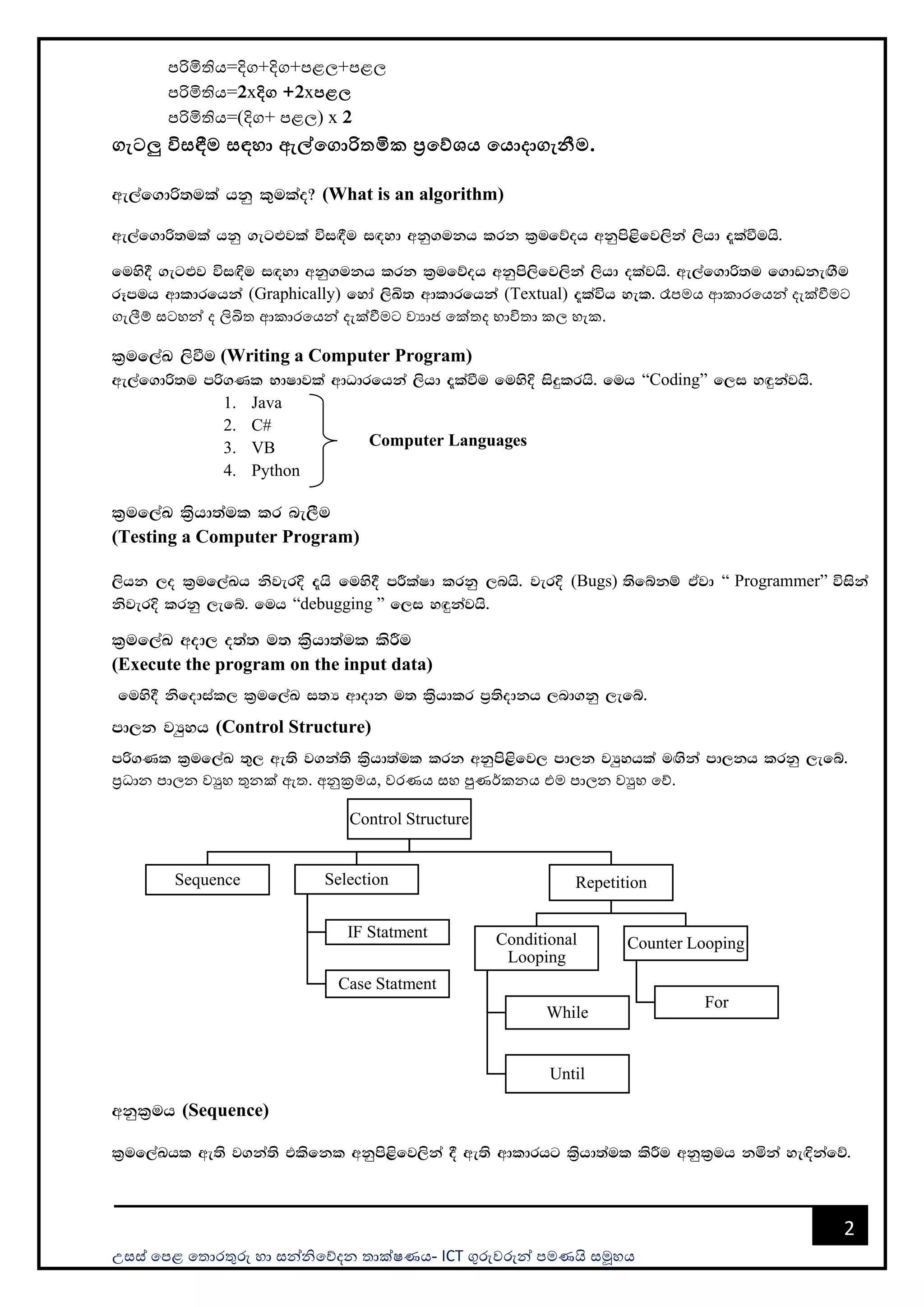 උසස් පෙළ ප ොරතුරු හො සන්නිපේදන ොක්ෂණය- ICT ගුරුවරුන්න ෙමණයි සමූහය
2
ෙරිමිතිය=දිග+දිග+ෙළල+ෙළල
ෙරිමිතිය=2xදිග +2xපළල
ෙරිමිතිය=(දිග+ ෙළල) x 2
ගැටලු විසඳීම සඳහා ඇේමගාරිතමික ප්‍රමේශය මයාදාගැනීම.
we,af.dß;ula hkq l=ulao@ (What is an algorithm)
we,af.dß;ula hkq .eg¿jla úi`§u i`oyd wkq.ukh lrk l%ufõoh wkqms<sfj,ska ,shd ±laùuhs'
fuys§ .eg¿j úi`Èu i`oyd wkq.ukh lrk l%ufõoh wkqms,sfj,ska ,shd olajhs' we,af.dß;u f.dvke`.Su
rEmuh wdldrfhka (Graphically) fyda ,sÅ; wdldrfhka (Textual) ±laúh yel' රෑෙමය ආකොරපයන්න දැක්වීමට
ගැලීම් සටහන්න ද ලිඛි ආකොරපයන්න දැක්වීමට වයොජ පක් ද භොවි ො කල හැක.
l%uf,aL ,sùu (Writing a Computer Program)
we,af.dß;u mß.Kl NdIdjla wdOdrfhka ,shd ±laùu fuysÈ isÿlrhs' fuh “Coding” f,i y`ÿkajhs'
1. Java
2. C#
3. VB
4. Python
l%uf,aL l%shd;aul lr ne,Su
(Testing a Computer Program)
,shk ,o l%uf,aLh ksjerÈ ±hs fuys§ mÍlaId lrkq ,nhs' jerÈ (Bugs) ;sfíkï tAjd “ Programmer” úiska
ksjerÈ lrkq ,efí' fuh “debugging ” f,i y`ÿkajhs'
l%uf,aL wod, o;a; u; l%shd;aul lsÍu
(Execute the program on the input data)
fuys§ ksfodial, l%uf,aL i;H wdodk u; l%shdlr m%;sodkh ,nd.kq ,efí'
md,k jHqyh (Control Structure)
mß.Kl l%uf,aL ;=, we;s j.ka;s l%shd;aul lrk wkqms<sfj, md,k jHqyhla u`.ska md,kh lrkq ,efí'
ප්‍රධොන ෙොලන වුහ තුනක් ඇ . අනුක්‍රමය, වරණය සහ පුණර්කනය එම ෙොලන වුහ පේ.
wkql%uh (Sequence)
l%uf,aLhl we;s j.ka;s tlsfkl wkqms<sfj,ska § we;s wdldrhg l%shd;aul lsÍu wkql%uh kñka ye`Èkafõ'
Control Structure
Sequence Selection
IF Statment
Case Statment
Repetition
Conditional
Looping
While
Until
Counter Looping
For
Computer Languages
 