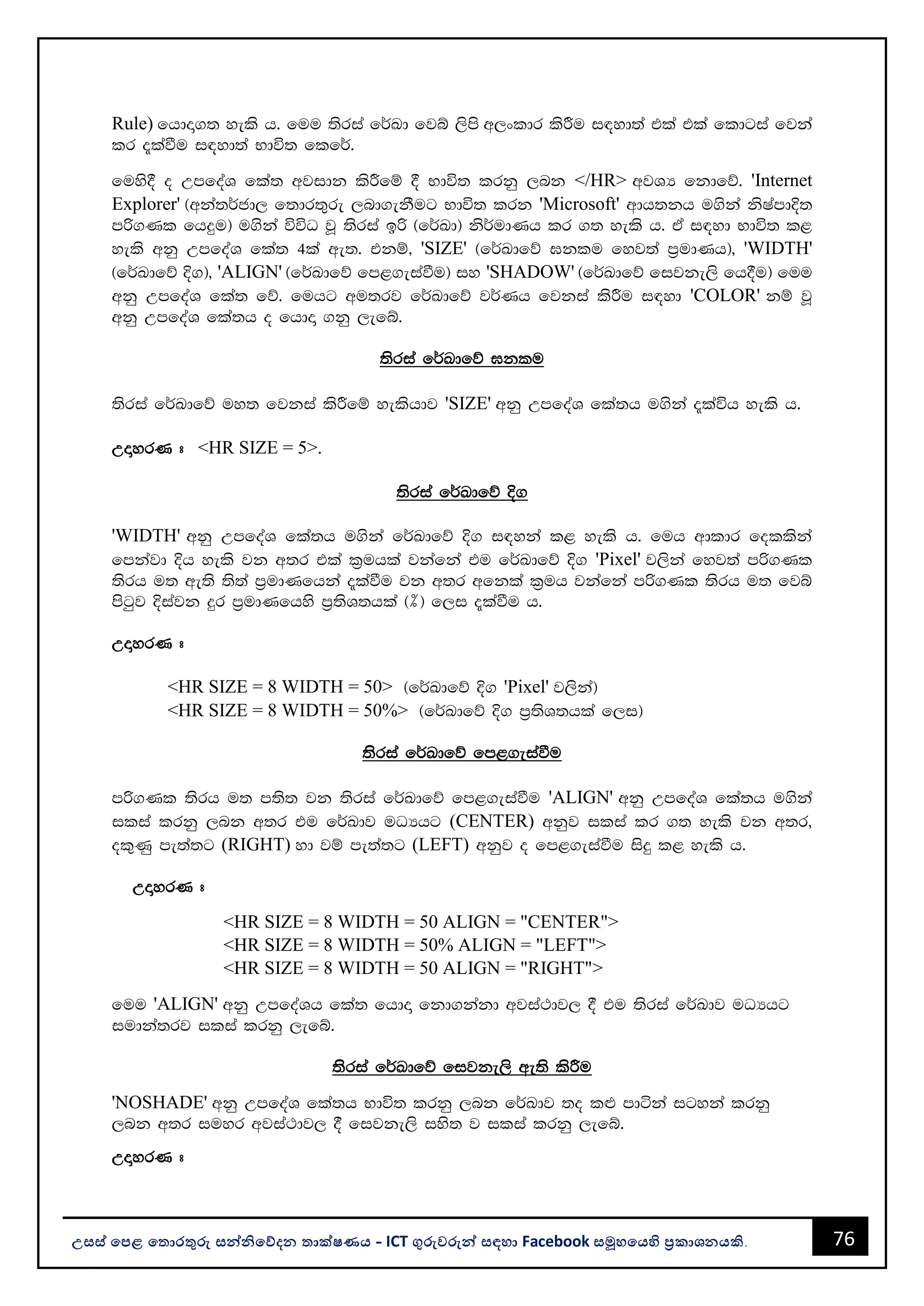 76
උසස් පෙළ ප ොරතුරු සන්නිපේදන ොක්ෂණය - ICT ගුරුවරුන්න සඳහො Facebook සමූහපයහි ප්‍රකොශනයකි.
Rule) fhdÞ.; yels h' fuu ;sria f¾Ld fjí ,sms w,xldr lsÍu i|yd;a tla tla fldgia fjka
lr ±laùu i|yd;a Ndú; flf¾'
fuys§ o WmfoaY fla; wjidk lsÍfï § Ndú; lrkq ,nk </HR> wjYH fkdfõ' 'Internet
Explorer' ^wka;¾cd, f;dr;=re ,nd.ekSug Ndú; lrk 'Microsoft' wdh;kh u.ska ksIamdÈ;
mß.Kl fhÿu& u.ska úúO jQ ;sria bß ^f¾Ld& ks¾udKh lr .; yels h' tA i|yd Ndú; l<
yels wkq WmfoaY fla; 4la we;' tkï" 'SIZE' ^f¾Ldfõ >klu fyj;a m%udKh&" 'WIDTH'
^f¾Ldfõ È.&" 'ALIGN' ^f¾Ldfõ fm<.eiaùu& iy 'SHADOW' ^f¾Ldfõ fijke,s fh§u& fuu
wkq WmfoaY fla; fõ' fuhg wu;rj f¾Ldfõ j¾Kh fjkia lsÍu i|yd 'COLOR' kï jQ
wkq WmfoaY fla;h o fhdÞ .kq ,efí'
;sria f¾Ldfõ >klu
;sria f¾Ldfõ uy; fjkia lsÍfï yelshdj 'SIZE' wkq WmfoaY fla;h u.ska ±laúh yels h'
WÞyrK # <HR SIZE = 5>.
;sria f¾Ldfõ È.
'WIDTH' wkq WmfoaY fla;h u.ska f¾Ldfõ È. i|yka l< yels h' fuh wdldr follska
fmkajd Èh yels jk w;r tla l%uhla jkafka tu f¾Ldfõ È. 'Pixel' j,ska fyj;a mß.Kl
;srh u; we;s ;s;a m%udKfhka ±laùu jk w;r wfkla l%uh jkafka mß.Kl ;srh u; fjí
msgqj Èiajk ÿr m%udKfhys m%;sY;hla ^]& f,i ±laùu h'
WÞyrK #
<HR SIZE = 8 WIDTH = 50> ^f¾Ldfõ È. 'Pixel' j,ska&
<HR SIZE = 8 WIDTH = 50%> ^f¾Ldfõ È. m%;sY;hla f,i&
;ssria f¾Ldfõ fm<.eiaùu
mß.Kl ;srh u; m;s; jk ;sria f¾Ldfõ fm<.eiaùu 'ALIGN' wkq WmfoaY fla;h u.ska
ilia lrkq ,nk w;r tu f¾Ldj uOHhg (CENTER) wkqj ilia lr .; yels jk w;r"
ol=Kq me;a;g (RIGHT) yd jï me;a;g (LEFT) wkqj o fm<.eiaùu isÿ l< yels h'
WÞyrK #
<HR SIZE = 8 WIDTH = 50 ALIGN = "CENTER">
<HR SIZE = 8 WIDTH = 50% ALIGN = "LEFT">
<HR SIZE = 8 WIDTH = 50 ALIGN = "RIGHT">
fuu 'ALIGN' wkq WmfoaYh fla; fhdÞ fkd.kakd wjia:dj, § tu ;sria f¾Ldj uOHhg
iudka;rj ilia lrkq ,efí'
;ssria f¾Ldfõ fijke,s we;s lsÍu
'NOSHADE' wkq WmfoaY fla;h Ndú; lrkq ,nk f¾Ldj ;o l¿ mdáka igyka lrkq
,nk w;r iuyr wjia:dj, § fijke,s iys; j ilia lrkq ,efí'
WÞyrK #
 