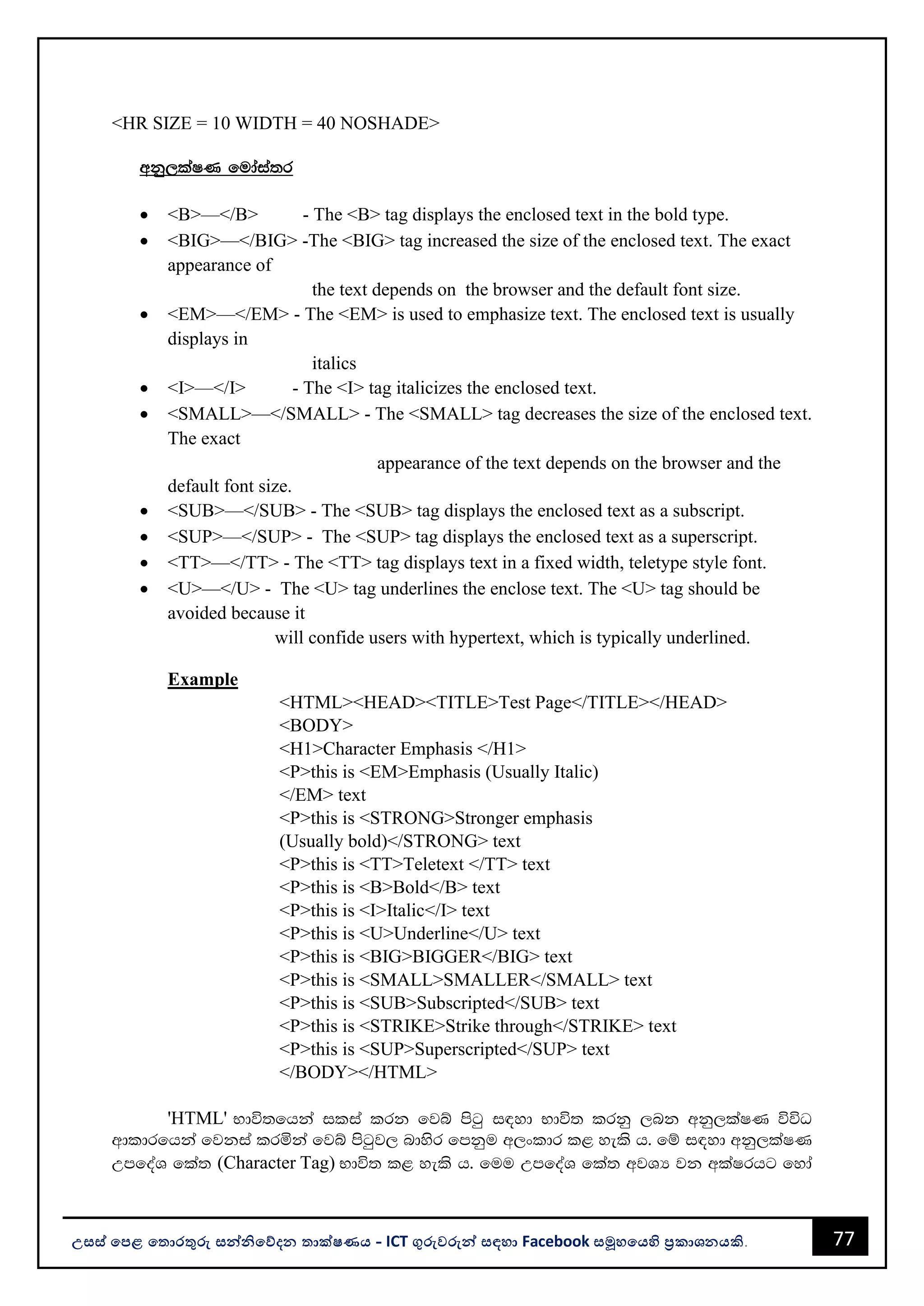 77
උසස් පෙළ ප ොරතුරු සන්නිපේදන ොක්ෂණය - ICT ගුරුවරුන්න සඳහො Facebook සමූහපයහි ප්‍රකොශනයකි.
<HR SIZE = 10 WIDTH = 40 NOSHADE>
wkq,laIK fudaia;r
• <B>—</B> - The <B> tag displays the enclosed text in the bold type.
• <BIG>—</BIG> -The <BIG> tag increased the size of the enclosed text. The exact
appearance of
the text depends on the browser and the default font size.
• <EM>—</EM> - The <EM> is used to emphasize text. The enclosed text is usually
displays in
italics
• <I>—</I> - The <I> tag italicizes the enclosed text.
• <SMALL>—</SMALL> - The <SMALL> tag decreases the size of the enclosed text.
The exact
appearance of the text depends on the browser and the
default font size.
• <SUB>—</SUB> - The <SUB> tag displays the enclosed text as a subscript.
• <SUP>—</SUP> - The <SUP> tag displays the enclosed text as a superscript.
• <TT>—</TT> - The <TT> tag displays text in a fixed width, teletype style font.
• <U>—</U> - The <U> tag underlines the enclose text. The <U> tag should be
avoided because it
will confide users with hypertext, which is typically underlined.
Example
<HTML><HEAD><TITLE>Test Page</TITLE></HEAD>
<BODY>
<H1>Character Emphasis </H1>
<P>this is <EM>Emphasis (Usually Italic)
</EM> text
<P>this is <STRONG>Stronger emphasis
(Usually bold)</STRONG> text
<P>this is <TT>Teletext </TT> text
<P>this is <B>Bold</B> text
<P>this is <I>Italic</I> text
<P>this is <U>Underline</U> text
<P>this is <BIG>BIGGER</BIG> text
<P>this is <SMALL>SMALLER</SMALL> text
<P>this is <SUB>Subscripted</SUB> text
<P>this is <STRIKE>Strike through</STRIKE> text
<P>this is <SUP>Superscripted</SUP> text
</BODY></HTML>
'HTML' Ndú;fhka ilia lrk fjí msgq i|yd Ndú; lrkq ,nk wkq,laIK úúO
wdldrfhka fjkia lrñka fjí msgqj, ndysr fmkqu w,xldr l< yels h' fï i|yd wkq,laIK
WmfoaY fla; (Character Tag) Ndú; l< yels h' fuu WmfoaY fla; wjYH jk wlaIrhg fyda
 