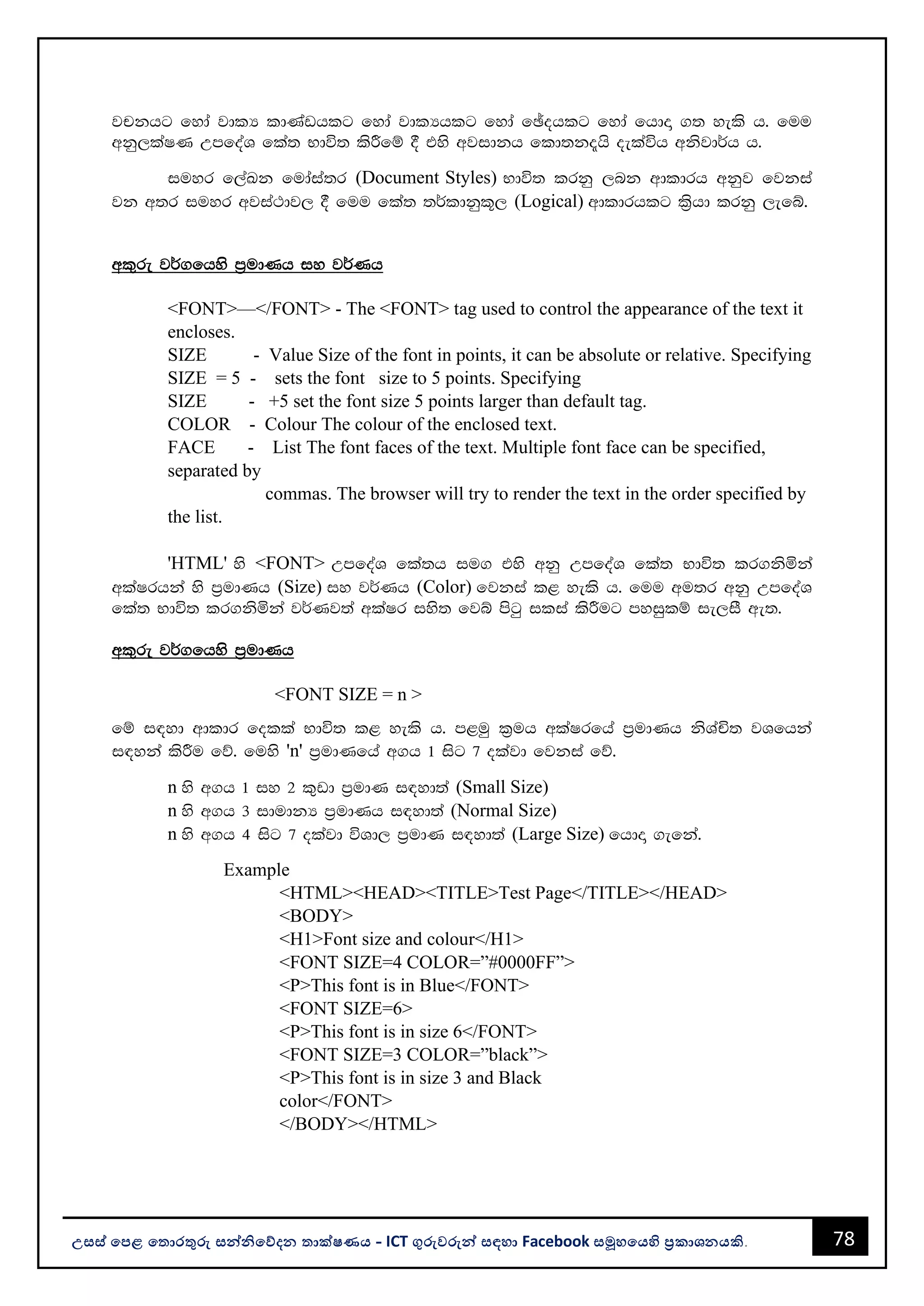 78
උසස් පෙළ ප ොරතුරු සන්නිපේදන ොක්ෂණය - ICT ගුරුවරුන්න සඳහො Facebook සමූහපයහි ප්‍රකොශනයකි.
jpkhg fyda jdlH ldKavhlg fyda jdlHhlg fyda fþohlg fyda fhdÞ .; yels h' fuu
wkq,laIK WmfoaY fla; Ndú; lsÍfï § tys wjidkh fld;k±hs oelaúh wksjd¾h h'
iuyr f,aLk fudaia;r (Document Styles) Ndú; lrkq ,nk wdldrh wkqj fjkia
jk w;r iuyr wjia:dj, § fuu fla; ;¾ldkql+, (Logical) wdldrhlg l%shd lrkq ,efí'
wl=re j¾.fhys m%udKh iy j¾Kh
<FONT>—</FONT> - The <FONT> tag used to control the appearance of the text it
encloses.
SIZE - Value Size of the font in points, it can be absolute or relative. Specifying
SIZE = 5 - sets the font size to 5 points. Specifying
SIZE - +5 set the font size 5 points larger than default tag.
COLOR - Colour The colour of the enclosed text.
FACE - List The font faces of the text. Multiple font face can be specified,
separated by
commas. The browser will try to render the text in the order specified by
the list.
'HTML' ys <FONT> WmfoaY fla;h iu. tys wkq WmfoaY fla; Ndú; lr.ksñka
wlaIrhka ys m%udKh (Size) iy j¾Kh (Color) fjkia l< yels h' fuu wu;r wkq WmfoaY
fla; Ndú; lr.ksñka j¾Kj;a wlaIr iys; fjí msgq ilia lsÍug myiqlï ie,iS we;'
wl=re j¾.fhys m%udKh
<FONT SIZE = n >
fï i|yd wdldr folla Ndú; l< yels h' m<uq l%uh wlaIrfha m%udKh ksYaÑ; jYfhka
i|yka lsÍu fõ' fuys 'n' m%udKfha w.h 1 isg 7 olajd fjkia fõ'
n ys w.h 1 iy 2 l=vd m%udK i|yd;a (Small Size)
n ys w.h 3 idudkH m%udKh i|yd;a (Normal Size)
n ys w.h 4 isg 7 olajd úYd, m%udK i|yd;a (Large Size) fhdÞ .efka'
Example
<HTML><HEAD><TITLE>Test Page</TITLE></HEAD>
<BODY>
<H1>Font size and colour</H1>
<FONT SIZE=4 COLOR=”#0000FF”>
<P>This font is in Blue</FONT>
<FONT SIZE=6>
<P>This font is in size 6</FONT>
<FONT SIZE=3 COLOR=”black”>
<P>This font is in size 3 and Black
color</FONT>
</BODY></HTML>
 