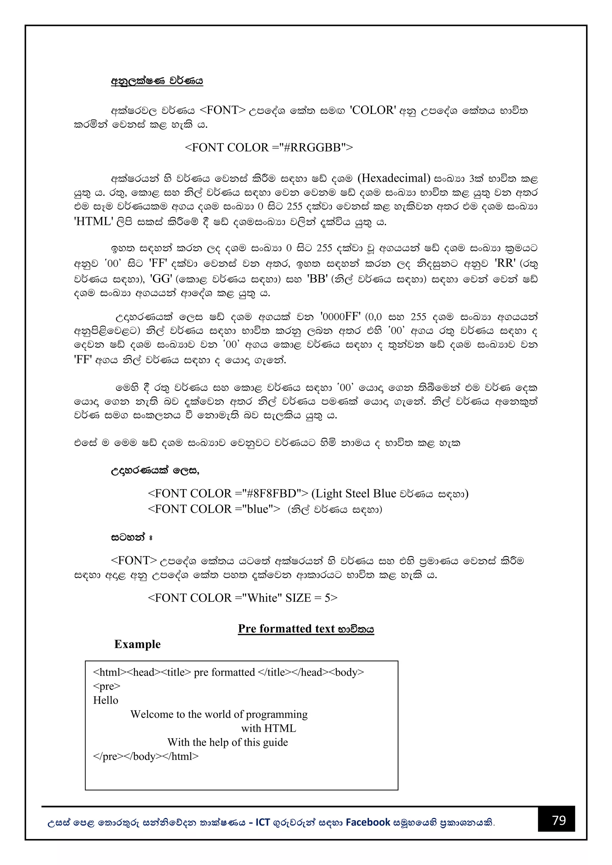79
උසස් පෙළ ප ොරතුරු සන්නිපේදන ොක්ෂණය - ICT ගුරුවරුන්න සඳහො Facebook සමූහපයහි ප්‍රකොශනයකි.
wkq,laIK j¾Kh
wlaIrj, j¾Kh <FONT> WmfoaY fla; iuÕ 'COLOR' wkq WmfoaY fla;h Ndú;
lrñka fjkia l< yels h'
<FONT COLOR ="#RRGGBB">
wlaIrhka ys j¾Kh fjkia lsÍu i|yd Iâ oYu (Hexadecimal) ixLHd 3la Ndú; l<
hq;= h' r;=" fld< iy ks,a j¾Kh i|yd fjk fjku Iâ oYu ixLHd Ndú; l< hq;= jk w;r
tu iEu j¾Khlu w.h oYu ixLHd 0 isg 255 olajd fjkia l< yelsjk w;r tu oYu ixLHd
'HTML' ,sms ilia lsÍfï § Iâ oYuixLHd j,ska ±laúh hq;= h'
by; i|yka lrk ,o oYu ixLHd 0 isg 255 olajd jQ w.hhka Iâ oYu ixLHd l%uhg
wkqj z00Z isg 'FF' olajd fjkia jk w;r" by; i|yka lrk ,o ksoiqkg wkqj 'RR' ^r;=
j¾Kh i|yd&" 'GG' ^fld< j¾Kh i|yd& iy 'BB' ^ks,a j¾Kh i|yd& i|yd fjka fjka Iâ
oYu ixLHd w.hhka wdfoaY l< hq;= h'
WÞyrKhla f,i Iâ oYu w.hla jk '0000FF' ^0"0 iy 255 oYu ixLHd w.hhka
wkqms<sfj<g& ks,a j¾Kh i|yd Ndú; lrkq ,nk w;r tys z00Z w.h r;= j¾Kh i|yd o
fojk Iâ oYu ixLHdj jk z00Z w.h fld< j¾Kh i|yd o ;=kajk Iâ oYu ixLHdj jk
'FF' w.h ks,a j¾Kh i|yd o fhdÞ .efka'
fuys § r;= j¾Kh iy fld< j¾Kh i|yd z00Z fhdÞ f.k ;sîfuka tu j¾K fol
fhdÞ f.k ke;s nj ±lafjk w;r ks,a j¾Kh muKla fhdÞ .efka' ks,a j¾Kh wfkl=;a
j¾K iu. ixl,kh ù fkdue;s nj ie,lsh hq;= h'
tfia u fuu Iâ oYu ixLHdj fjkqjg j¾Khg ysñ kduh o Ndú; l< yel
WÞyrKhla f,i"
<FONT COLOR ="#8F8FBD"> (Light Steel Blue j¾Kh i|yd)
<FONT COLOR ="blue"> ^ks,a j¾Kh i|yd&
igyka #
<FONT> WmfoaY fla;h hgf;a wlaIrhka ys j¾Kh iy tys m%udKh fjkia lsÍu
i|yd wÞ< wkq WmfoaY fla; my; ±lafjk wdldrhg Ndú; l< yels h'
<FONT COLOR ="White" SIZE = 5>
Pre formatted text Ndú;h
Example
<html><head><title> pre formatted </title></head><body>
<pre>
Hello
Welcome to the world of programming
with HTML
With the help of this guide
</pre></body></html>
 