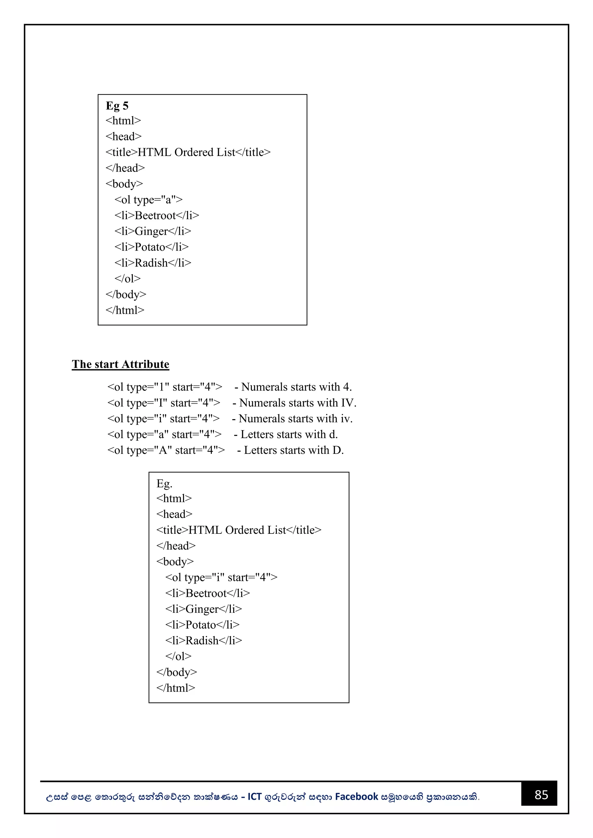 85
උසස් පෙළ ප ොරතුරු සන්නිපේදන ොක්ෂණය - ICT ගුරුවරුන්න සඳහො Facebook සමූහපයහි ප්‍රකොශනයකි.
The start Attribute
<ol type="1" start="4"> - Numerals starts with 4.
<ol type="I" start="4"> - Numerals starts with IV.
<ol type="i" start="4"> - Numerals starts with iv.
<ol type="a" start="4"> - Letters starts with d.
<ol type="A" start="4"> - Letters starts with D.
Eg 5
<html>
<head>
<title>HTML Ordered List</title>
</head>
<body>
<ol type="a">
<li>Beetroot</li>
<li>Ginger</li>
<li>Potato</li>
<li>Radish</li>
</ol>
</body>
</html>
Eg.
<html>
<head>
<title>HTML Ordered List</title>
</head>
<body>
<ol type="i" start="4">
<li>Beetroot</li>
<li>Ginger</li>
<li>Potato</li>
<li>Radish</li>
</ol>
</body>
</html>
 