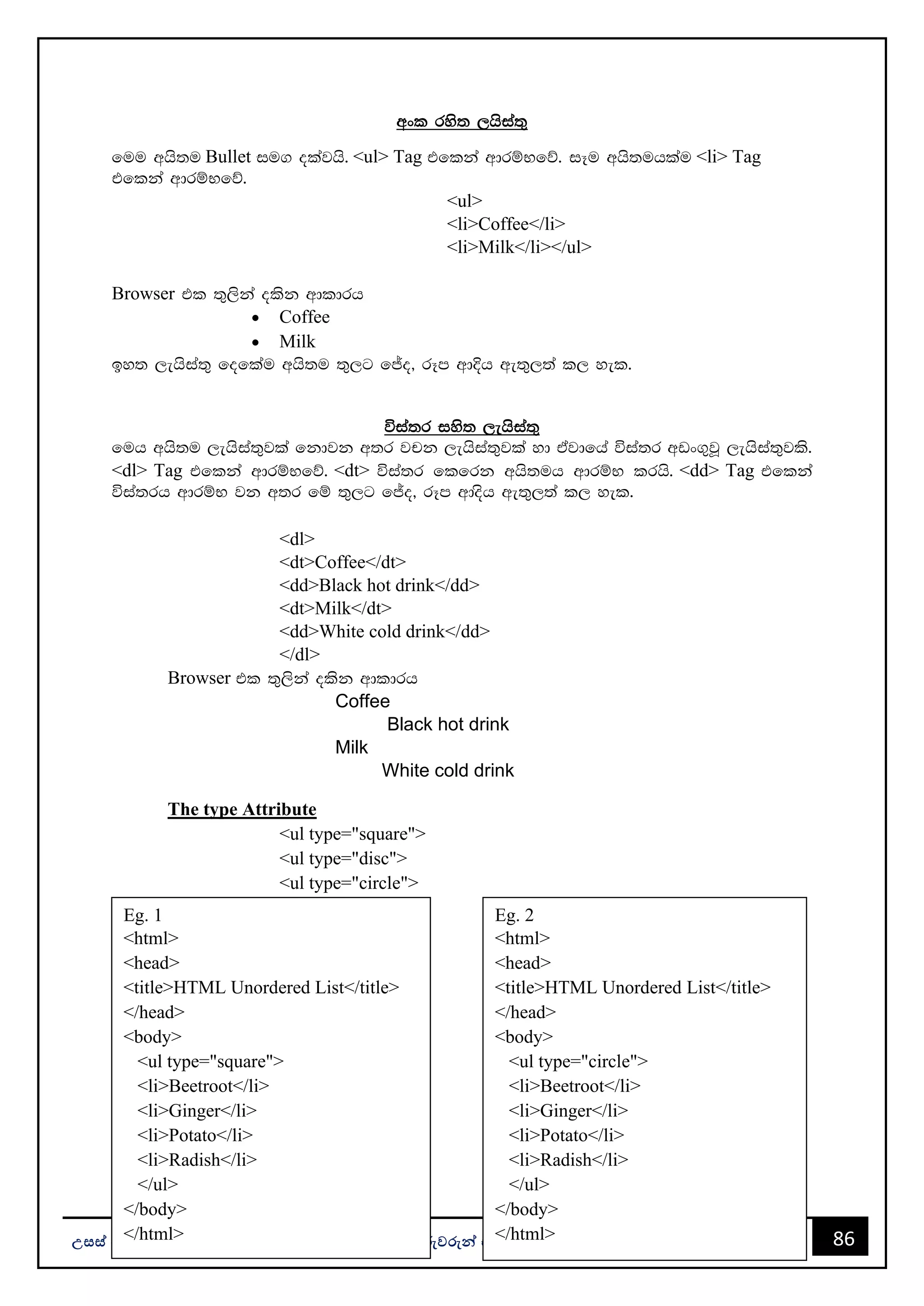 86
උසස් පෙළ ප ොරතුරු සන්නිපේදන ොක්ෂණය - ICT ගුරුවරුන්න සඳහො Facebook සමූහපයහි ප්‍රකොශනයකි.
wxl rys; ,hsia;=
fuu whs;u Bullet iu. olajhs' <ul> Tag tflka wdrïNfõ' iEu whs;uhlau <li> Tag
tflka wdrïNfõ'
<ul>
<li>Coffee</li>
<li>Milk</li></ul>
Browser tl ;=,ska olsk wdldrh
• Coffee
• Milk
by; ,ehsia;= foflau whs;u ;=,g fÊo" rEm wdÈh we;=,;a l, yel'
úia;r iys; ,ehsia;=
fuh whs;u ,ehsia;=jla fkdjk w;r jpk ,ehsia;=jla yd tajdfha úia;r wvx.=jQ ,ehsia;=jls'
<dl> Tag tflka wdrïNfõ' <dt> úia;r flfrk whs;uh wdrïN lrhs' <dd> Tag tflka
úia;rh wdrïN jk w;r fï ;=,g fÊo" rEm wdosh we;=,;a l, yel'
<dl>
<dt>Coffee</dt>
<dd>Black hot drink</dd>
<dt>Milk</dt>
<dd>White cold drink</dd>
</dl>
Browser tl ;=,ska olsk wdldrh
Coffee
Black hot drink
Milk
White cold drink
The type Attribute
<ul type="square">
<ul type="disc">
<ul type="circle">
Eg. 1
<html>
<head>
<title>HTML Unordered List</title>
</head>
<body>
<ul type="square">
<li>Beetroot</li>
<li>Ginger</li>
<li>Potato</li>
<li>Radish</li>
</ul>
</body>
</html>
Eg. 2
<html>
<head>
<title>HTML Unordered List</title>
</head>
<body>
<ul type="circle">
<li>Beetroot</li>
<li>Ginger</li>
<li>Potato</li>
<li>Radish</li>
</ul>
</body>
</html>
 