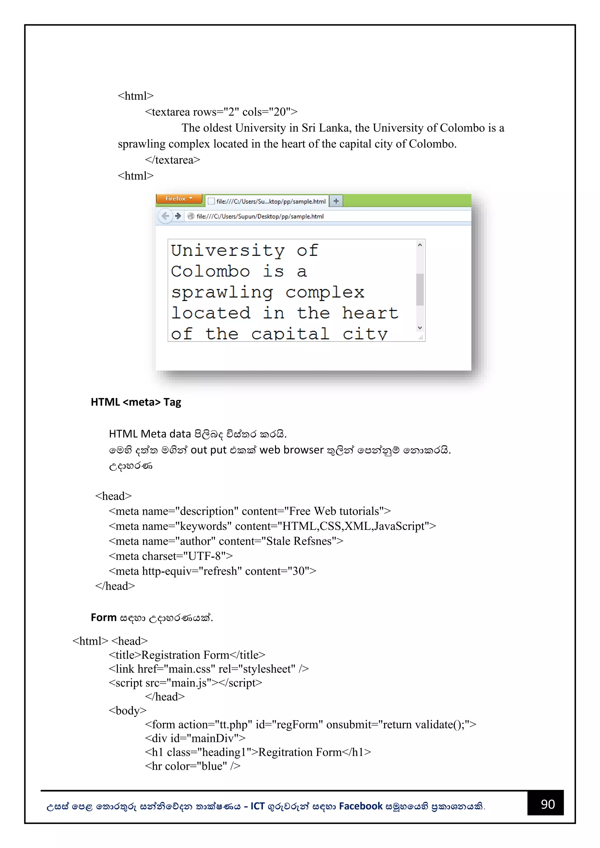 90
උසස් පෙළ ප ොරතුරු සන්නිපේදන ොක්ෂණය - ICT ගුරුවරුන්න සඳහො Facebook සමූහපයහි ප්‍රකොශනයකි.
<html>
<textarea rows="2" cols="20">
The oldest University in Sri Lanka, the University of Colombo is a
sprawling complex located in the heart of the capital city of Colombo.
</textarea>
<html>
HTML <meta> Tag
HTML Meta data පිලිෙද විස්තර කරයි.
වමහි දත්ත මගින්න out put එකක් web browser තුලින්න වපන්නනුම් වනොකරයි.
උදොහරණ
<head>
<meta name="description" content="Free Web tutorials">
<meta name="keywords" content="HTML,CSS,XML,JavaScript">
<meta name="author" content="Stale Refsnes">
<meta charset="UTF-8">
<meta http-equiv="refresh" content="30">
</head>
Form සඳහො උදොහරණයක්.
<html> <head>
<title>Registration Form</title>
<link href="main.css" rel="stylesheet" />
<script src="main.js"></script>
</head>
<body>
<form action="tt.php" id="regForm" onsubmit="return validate();">
<div id="mainDiv">
<h1 class="heading1">Regitration Form</h1>
<hr color="blue" />
 