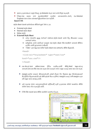 94
උසස් පෙළ ප ොරතුරු සන්නිපේදන ොක්ෂණය - ICT ගුරුවරුන්න සඳහො Facebook සමූහපයහි ප්‍රකොශනයකි.
• ඉහත උදොහරණයට අනුව සියලු p elements මැදට කර වවබ් පිටුව සැවදයි.
• Class එක සඳහො නම ඉලක්කමකින්න ආරම්භ වනොකරන්නන..මන්නද එය Internet
Explorer එක හරහො පමණක් ක්‍රියොත්මක වන ෙැවිි.
Insert CSS
style sheet එකක් අන්නතර්ගත කිරීවම් ක්‍රම 3ක් අ්ැත.
• External style sheet
• Internal style sheet
• Inline style
1- External Style Sheet
• වමය වඩොත්ම සුදුසු වන්නවන්න එක්තරො style එකක් වවබ් පිටු කීපයකට වයොදො
ගන්නවන්න නම්ය.
• සම්පුර්ණ වවබ් අඩවිවේ වපනුම එක style sheet file එකකින්න වවනස් කිරීමට
ලැබීම වමහි ප්‍රධොනතම වොසියයි.
• <link> යන tag එක මගින්න style sheet එක සම්ෙන්නධ කිරීම සිදුකරයි.
<head>
<link rel="stylesheet" type="text/css"
href="uoc.css"/>
</head>
• css ඕනෑම text editor එකක ලිවිය හැකිය.වමහි කිසිදු html tags අඩංගු
වනොවේ.ඔෙ css file එක.css වලස ඔෙ වයොදන නමට පසුව වයොදො save කර ගත හැක.
• margin යන්නන සරලව කිවවහොත්,අපි යමක් ලියන විට පිටුවක මුල සිටම(වකොවන්න
සිට)ලිවිම සිදුවනොකරයි.යම් කිසි ඉඩක් තියො ගැනීමට margin වයොදො ගනී.margin ගැන
අපි පසුව කතො කරනු ලෙයි.
• යම් තැනක ඔෙට වනොවතරුිනම් ඉදිරිවේදී ඇති උදොහරණ මගින්න සොකච්චො කිරීම
මගින්න ඔෙට ඒවො පැහැදිලි වේවි.
• CSS file එකක් save කිරීම පහතින්න වපන්නවො දී ඇත.
 