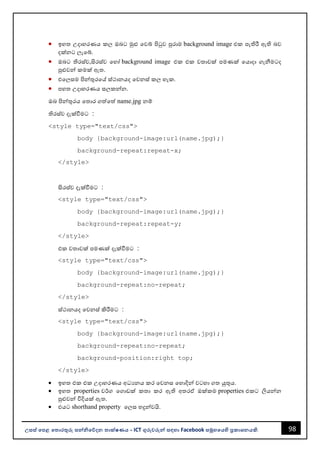 98
උසස් පෙළ ප ොරතුරු සන්නිපේදන ොක්ෂණය - ICT ගුරුවරුන්න සඳහො Facebook සමූහපයහි ප්‍රකොශනයකි.
• ඉහත උදොහරණය කල ඔෙට මුළු වවබ් පිටුව පුරොම background image එක පැතිරී ඇති ෙව
දක්නට ලැවබ්.
• ඔෙට තිරස්ව,සිරස්ව වහෝ background image එක එක වතොවක් පමණක් වයොදො ගැනීමටද
පුළුවන්න කමක් ඇත.
• එවලසම පින්නතුරවේ ස්ථොනයද වවනස් කල හැක.
• පහත උදොහරණය සලකන්නන.
ඔෙ පින්නතුරය වතොර ගත්වත් name.jpg නම්
තිරස්ව දැක්වීමට :
<style type="text/css">
body {background-image:url(name.jpg);}
background-repeat:repeat-x;
</style>
සිරස්ව දැක්වීමට :
<style type="text/css">
body {background-image:url(name.jpg);}
background-repeat:repeat-y;
</style>
එක වතොවක් පමණක් දැක්වීමට :
<style type="text/css">
body {background-image:url(name.jpg);}
background-repeat:no-repeat;
</style>
ස්ථොනයද වවනස් කිරීමට :
<style type="text/css">
body {background-image:url(name.jpg);}
background-repeat:no-repeat;
background-position:right top;
</style>
• ඉහත එක එක උදොහරණය අධයනය කර වවනස වහොදින්න වටහො ගත යුතුය.
• ඉහත properties වර්ග වගොඩක් කතො කර ඇති අතරඒ ඔක්කම properties එකට ලියන්නන
පුළුවන්න විදියක් ඇත.
• එයට shorthand property වලස හදුන්නවයි.
 