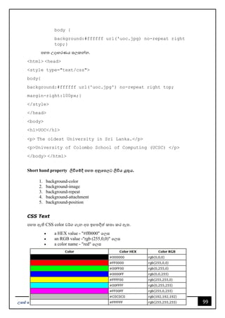 99
උසස් පෙළ ප ොරතුරු සන්නිපේදන ොක්ෂණය - ICT ගුරුවරුන්න සඳහො Facebook සමූහපයහි ප්‍රකොශනයකි.
body {
background:#ffffff url('uoc.jpg) no-repeat right
top;}
පහත උදොහරණය සලකන්නන.
<html> <head>
<style type="text/css">
body{
background:#ffffff url('uoc.jpg') no-repeat right top;
margin-right:100px;}
</style>
</head>
<body>
<h1>UOC</h1>
<p> The oldest University in Sri Lanka.</p>
<p>University of Colombo School of Computing (UCSC) </p>
</body> </html>
Short hand property ලිවීපම්දී ෙහ අනුපෙ ට ලිවිය යුතුය.
1. background-color
2. background-image
3. background-repeat
4. background-attachment
5. background-position
CSS Text
පහත ඇති CSS color වර්ග ගැන අප ඉහතදීත් කතො කර ඇත.
• a HEX value - "#ff0000" වලස
• an RGB value -"rgb (255,0,0)" වලස
• a color name - "red" වලස
 